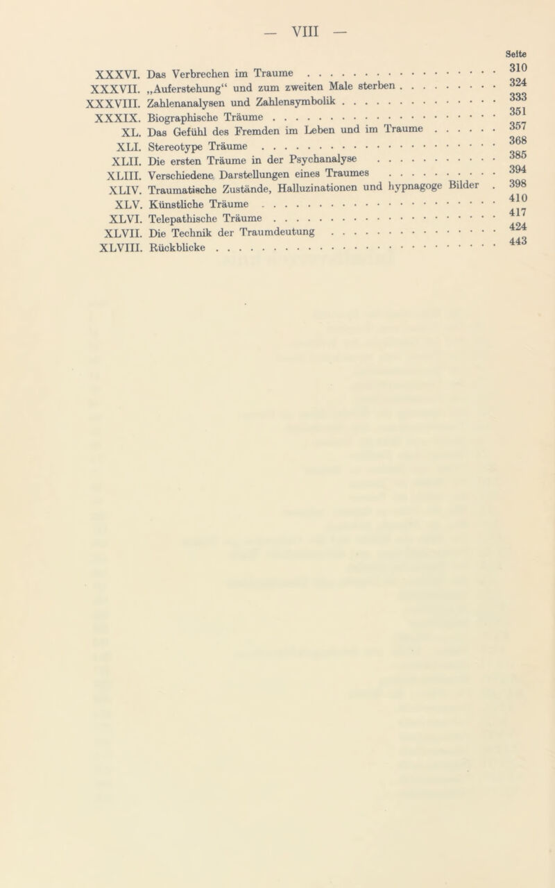 VIII XXXVI. Das Verbrechen im Traume XXXVII. „Auferstehung“ und zum zweiten Male sterben XXXVIII. Zahlenanalysen und Zahlensymbolik XXXIX. Biographische Träume XL. Das Gefühl des Fremden im Leben und im Traume .... XLI. Stereotype Träume XLII. Die ersten Träume in der Psychanalyse XLIII. Verschiedene Darstellungen eines Traumes XLIV. Traumatische Zustände, Halluzinationen und hypnagoge Bilder XLV. Künstliche Träume XLVI. Telepathische Träume XLVII. Die Technik der Traumdeutung XLVIII. Rückbücke Seite 310 324 333 351 357 368 385 394 398 410 417 424 443