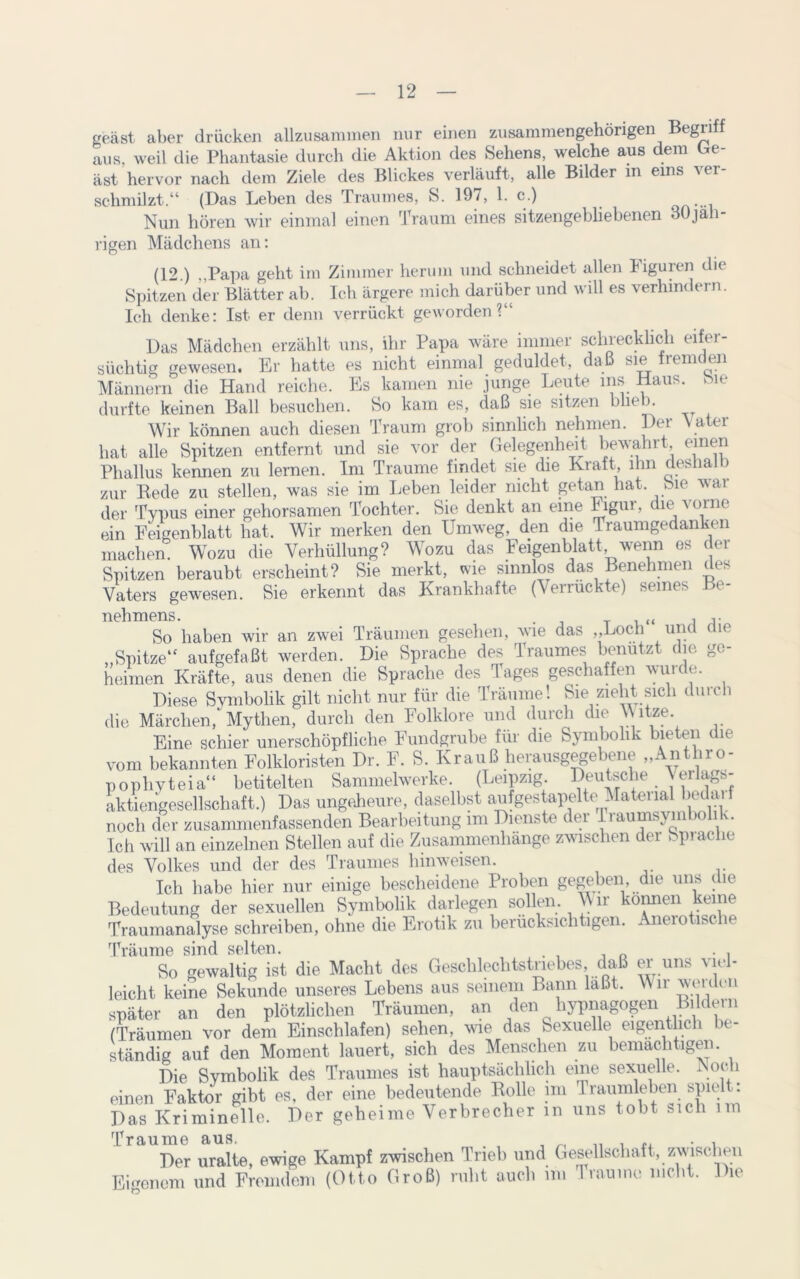 geäst aber drücken allzusammen nur einen zusammengehörigen Begn aus, weil die Phantasie durch die Aktion des Sehens, welche aus dem Ge- äst hervor nach dem Ziele des Blickes verläuft, alle Bilder m eins ver- schmilzt.“ (Das Leben des Traumes, S. 197, 1. c.) Nun hören wir einmal einen Traum eines sitzengebliebenen 30jah- rigen Mädchens an: (12.) „Papa geht im Zimmer herum und schneidet allen Figuren die Spitzen der Blätter ab. Ich ärgere mich darüber und will es verhindern. Ich denke: Ist er denn verrückt geworden?“ Das Mädchen erzählt uns, ihr Papa wäre immer schrecklich eifer- süchtig gewesen. Er hatte es nicht einmal geduldet, daß sie rem en Männern die Hand reiche. Es kamen nie junge Leute ms Haus. Me durfte keinen Ball besuchen. So kam es, daß sie sitzen blie 3. Wir können auch diesen Traum grob sinnlich nehmen. Der Vater hat alle Spitzen entfernt und sie vor der Gelegenheit bewahrt, einen Phallus kennen zu lernen. Im Traume findet sie die Kraft, ihn deshalb zur Bede zu stellen, was sie im Leben leider nicht getan hat. Sie war der Typus einer gehorsamen Tochter. Sie denkt an eine Figur, die vorne ein Feigenblatt hat. Wir merken den Umweg, den die Traumgedanken machen. Wozu die Verhüllung? Wozu das Feigenblatt wenn es der Spitzen beraubt erscheint? Sie merkt, wie sinnlos das Benehmen des Vaters gewesen. Sie erkennt das Krankhafte (Verrückte) seines Be- nehmens. . , , So haben wir an zwei Träumen gesehen, wie das „Loch und die „Spitze“ aufgefaßt werden. Die Sprache des Traumes benutzt die ge- heimen Kräfte, aus denen die Sprache des Tages geschaffen wurde. Diese Symbolik gilt nicht nur für die Träume! Sie zieht sich durch die Märchen, Mythen, durch den Folklore und durch die \\ itze. Eine schier unerschöpfliche Fundgrube für die Symbolik bieten die vom bekannten Folkloristen Dr. F. S. Krauß herausgegebene „Antliro- pophyteia“ betitelten Sammelwerke. (Leipzig. Deutsche jerlags- aktiengesellschaft.) Das ungeheure, daselbst aufgestapelte Material bedai noch der zusammenfassenden Bearbeitung im Dienste der .Traumsym io n. Ich will an einzelnen Stellen auf die Zusammenhänge zwischen der Sprache des Volkes und der des Traumes hinweisen. Ich habe hier nur einige bescheidene Proben gegeben, die uns die Bedeutung der sexuellen Symbolik darlegen sollen. Wir können keine Traumanalyse schreiben, ohne die Erotik zu berücksichtigen. Anerotische Träume sind selten. So gewaltig ist die Macht des Geschlechtstriebes, daß er uns viel- leicht keine Sekunde unseres Lebens aus seinem Bann laßt. Wir werden später an den plötzlichen Träumen, an den hypnagogen Bildern (Träumen vor dem Einschlafen) sehen, wie das Sexuelle eigentlich bt ständig auf den Moment lauert, sich des Menschen zu bemächtigen. Die Symbolik des Traumes ist hauptsächlich eine sexuelle. Noch einen Faktor gibt es, der eine bedeutende Bolle im Traumleben spielt: Das Kriminelle. Der geheime Verbrecher in uns tobt »ich Traume aus. , Der uralte, ewige Kampf zwischen Trieb und Gesellschaft, zwischen Eigenem und Fremdem (Otto Groß) ruht auch im Traume nicht. Die