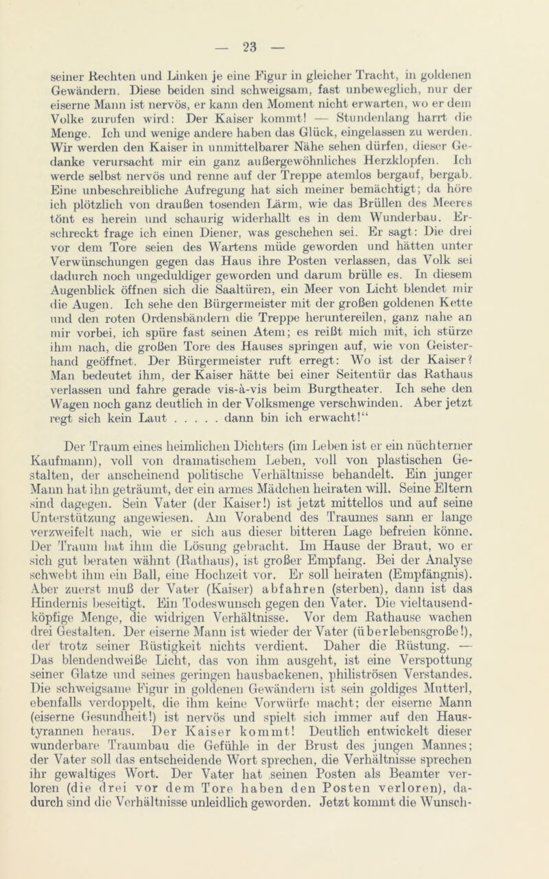 seiner Rechten und Linken je eine Figur in gleicher Tracht, in goldenen Gewändern. Diese beiden sind schweigsam, fast unbeweglich, nur der eiserne Mann ist nervös, er kann den Moment nicht erwarten, wo er dem Volke zurufen wird: Der Kaiser kommt! — Stundenlang harrt die Menge. Ich und wenige andere haben das Glück, eingelassen zu werden. Wir werden den Kaiser in unmittelbarer Nähe sehen dürfen, dieser Ge- danke verursacht mir ein ganz außergewöhnliches Herzklopfen. Ich werde selbst nervös und renne auf der Treppe atemlos bergauf, bergab. Eine unbeschreibliche Aufregung hat sich meiner bemächtigt; da höre ich plötzlich von draußen tosenden Lärm, wie das Brüllen des Meeres tönt es herein und schaurig widerhallt es in dem Wunderbau. Er- schreckt frage ich einen Diener, was geschehen sei. Er sagt: Die drei vor dem Tore seien des Wartens müde geworden und hätten unter Verwünschungen gegen das Haus ihre Posten verlassen, das Volk sei dadurch noch ungeduldiger geworden und darum brülle es. In diesem Augenblick öffnen sich die Saaltüren, ein Meer von Licht blendet mir die Augen. Ich sehe den Bürgermeister mit der großen goldenen Kette und den roten Ordensbändern die Treppe heruntereilen, ganz nahe an mir vorbei, ich spüre fast seinen Atem; es reißt mich mit, ich stürze ihm nach, die großen Tore des Hauses springen auf, wie von Geister- hand geöffnet. Der Bürgermeister ruft erregt: Wo ist der Kaiser? Man bedeutet ihm, der Kaiser hätte bei einer Seitentür das Rathaus verlassen und fahre gerade vis-ä-vis beim Burgtheater. Ich sehe den Wagen noch ganz deutlich in der Volksmenge verschwinden. Aber jetzt regt sich kein Laut dann bin ich erwacht!“ Der Traum eines heimlichen Dichters (im Leben ist er ein nüchterner Kaufmann), voll von dramatischem Leben, voll von plastischen Ge- stalten, der anscheinend politische Verhältnisse behandelt. Ein junger Mann hat ihn geträumt, der ein armes Mädchen heiraten will. Seine Eltern sind dagegen. Sein Vater (der Kaiser!) ist jetzt mittellos und auf seine Unterstützung angewiesen. Am Vorabend des Traumes sarm er lange verzweifelt nach, wie er sich aus dieser bitteren Lage befreien könne. Der Traum hat ihm die Lösung gebracht. Ln Hause der Braut, wo er sich gut beraten wähnt (Rathaus), ist großer Empfang. Bei der Analyse schwebt ihm ein Ball, eine Hochzeit vor. Er soll heiraten (Empfängnis). Aber zuerst muß der Vater (Kaiser) abfahren (sterben), dann ist das Hindernis beseitigt. Ein Todeswunsch gegen den Vater. Die vieltausend- köpfige Menge, die widrigen Verhältnisse. Vor dem Rathause wachen drei Gestalten. Der eiserne Mann ist wieder der Vater (überlebensgroße!), der trotz seiner Rüstigkeit nichts verdient. Daher die Rüstung. — Das blendendweiße Licht, das von ihm ausgeht, ist eine Verspottung seiner Glatze und seines geringen hausbackenen, philiströsen Verstandes. Die schweigsame Figur in goldenen Gewändern ist sein goldiges Mutterl, ebenfalls verdoppelt, die ihm keine Vorwürfe macht; der eiserne Mann (eiserne Gesundheit!) ist nervös und spielt sich immer auf den Haus- tyrannen heraus. Der Kaiser kommt! Deutlich entwickelt dieser wunderbare Traumbau die Gefühle in der Brust des jungen Mannes; der Vater soll das entscheidende Wort sprechen, die Verhältnisse sprechen ihr gewaltiges Wort. Der Vater hat seinen Posten als Beamter ver- loren (die drei vor dem Tore haben den Posten verloren), da- durch sind die Verhältnisse unleidlich geworden. Jetzt kommt die Wunsch-