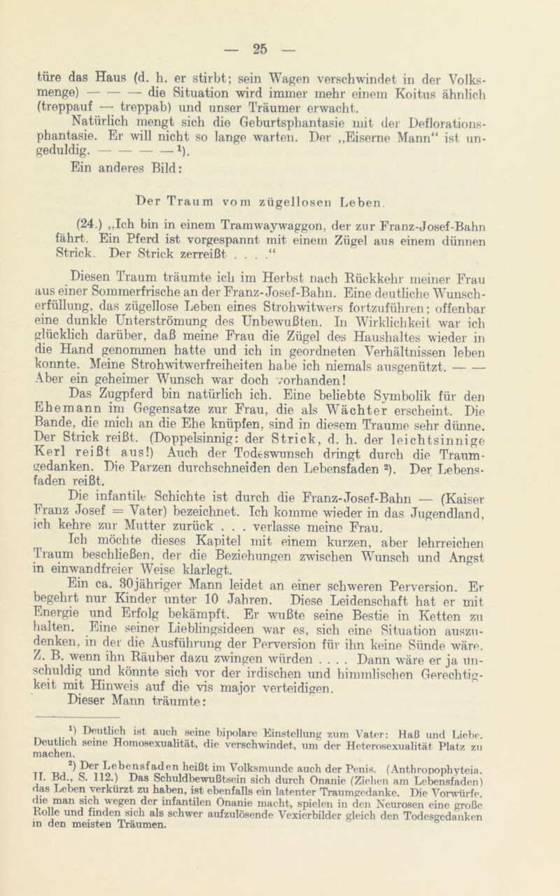 türe das Haus (d. h. er stirbt; sein Wagen verschwindet in der Volks- menge) die Situation wird immer mehr einem Koitus ähnlich (treppauf — treppab) und unser Träumer erwacht. Natürlich mengt sich die Geburtsphantasie mit der Deflorations- phantasie. Er will nicht so lange warten. Der ,,Eiserne Mann“ ist un- geduldig. !). Ein anderes Bild: Der Traum vom zügellosen Leben. (24.) „Ich bin in einem Tramway Waggon, der zur Franz-Josef-Bahn fährt. Ein Pferd ist vorgespannt mit einem Zügel aus einem dünnen Strick. Der Strick zerreißt . . . .“ Diesen Traum träumte ich im Herbst nach Rückkehr meiner Frau aus einer Sommerfrische an der Franz-Josef-Bahn. Eine deutliche Wunsch- erfüllung, das zügellose Leben eines Strohwitwers fortzuführen: offenbar eine dunkle Unterströmung des Unbewußten. In Wirklichkeit war ich glücklich darüber, daß meine Frau die Zügel des Haushaltes wieder in die Hand genommen hatte und ich in geordneten Verhältnissen leben konnte. Meine Strohwitwerfreiheiten habe ich niemals ausgenützt. Aber ein geheimer Wunsch war doch vorhanden! Das Zugpferd bin natürlich ich. Eine beliebte Symbolik für den Ehemann im Gegensätze zur Frau, die als Wächter erscheint. Die Bande, die mich an die Ehe knüpfen, sind in diesem Traume sehr dünne. Der Strick reißt. (Doppelsinnig: der Strick, d. h. der leichtsinnige Kerl reißt aus!) Auch der Todeswunsch dringt durch die Traum- gedanken. Die Parzen durchschneiden den Lebensfaden l 2). Der Lebens- faden reißt. Die infantile Schichte ist durch die Franz-Josef-Bahn — (Kaiser Franz Josef = Vater) bezeichnet. Ich komme wieder in das Jugendland, ich kehre zur Mutter zurück . . . verlasse meine Frau. r i möchte dieses Kapitel mit einem kurzen, aber lehrreichen Traum beschließen, der die Beziehungen zwischen Wunsch und .Angst in einwandfreier Weise klarlegt. Ein ca. BOjähriger Mann leidet an einer schweren Perversion. Er begehrt nur Kinder unter 10 Jahren. Diese Leidenschaft hat er mit Energie und Erfolg bekämpft. Er wußte seine Bestie in Ketten zu halten. Eine seiner Lieblingsideen war es, sich eine Situation auszu- denken, in der die Ausführung der Perversion für ihn keine Sünde wäre. Z. B. wenn ihn Räuber dazu zwingen würden .... Dann wäre er ja un- schuldig und könnte sich vor der irdischen und himmlischen Gerechtig- keit mit Hinweis auf die vis major verteidigen. Dieser Mann träumte: l) Deutlich ist auch seine bipolare Einstellung zum Vater: Haß und Liebe. Deutlich seine Homosexualität, die verschwindet, um der Heterosexualität Platz zu machen. -dj 1 PepEcb<rnsfad en heißt im ^ olksmunde auch der Penis. (Anthropophyteia. II. Ed., S. 112.) Das Schuldbewußtsein sich durch Onanie (Ziehen am Lebensfaden) • las Leben verkürzt zu haben, ist ebenfalls ein latenter Traumgedanke. Die Vorwürfe, die man sich wegen der infantilen Onanie macht, spielen in den Neurosen eine große Rolle und finden sich als schwer aufzulösende Vexierbilder gleich den Todesgedanken in den meisten Träumen.