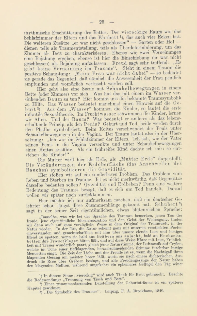 rhythmische Erschütterung des Bettes. Der viereckige Raum war das Schlafzimmer der Eltern und das Ehebett1), das auch vier Ecken hat. Die weiteren Zusätze „er war nicht geschlossen“ — Garten oder Hof dienen teils als Traumentstellung, teils als Überdeterminierung, um das Zimmer als Bett zu charakterisieren. Ebenso wie zwei Verneinungen eine Bejahung ergeben, ebenso ist hier die Einschiebung (er war nicht geschlossen) als Bejahung aufzufassen. Freud sagt sehr treffend: „Es gibt keine Verneinung im Traume“. Steht in einem Traum die positive Behauptung: „Meine Frau war nicht dabei“ — so bedeutet sie gerade das Gegenteil, daß nämlich die Anwesenheit der Frau peinlich empfunden und womöglich vertuscht werden soll. Hier geht also eine Szene mit Schaukelbewegungen in einem Bette (oder Zimmer) vor sich. Was hat das mit einem im Wasser ver- sinkenden Baum zu tun? Hier kommt uns die bekannte Traumsymbolik zu Hilfe. Das Wasser bedeutet manchmal einen Hinweis auf die Ge- burt2). Aus dem „Wasser“ kommen die Kinder, so lautet die erste infantile Sexualtheorie. Im Fruchtwasser schwimmen die Kinder, lernen wir Alten. Und der Baum? Was bedeutet er anderes als das lebens- erhaltende Prinzip, als den Penis? Geburt und Tod, beide werden durch den Phallus symbolisiert. Beim Koitus verschwindet der Penis unter Schaukelbewegungen in der Vagina. Der Traum lautet also in der Über- setzung: „Ich war im Schlafzimmer der Eltern. Ich sali, wie der Vater seinen Penis in die Vagina versenkte und unter Schaukelbewegungen einen Koitus ausübte. Als ein frühreifes Kind dachte ich mir: so ent- stehen die Kinder!“ Die Mutter wird hier als Erde, als „Mutter Erde“ dargestellt. Die Veränderungen der Erdoberfläche (das Anschwellen des Bauches) symbolisieren die Gravidität. Hier stoßen wir auf ein sonderbares Problem. Das Problem vom Leben und Sterben im Traume. Ist es nicht merkwürdig, daß Gegensätze dasselbe bedeuten sollen? Gravidität und Erdbeben? Denn eine weiteie Bedeutung des Traumes besagt, daß es sich um Tod handelt. Darauf wollen wir später noch zurückkommen. Hier möchte ich nur aufmerksam machen, daß ein deutscher Ge- lehrter schon längst diese Zusammenhänge gekannt hat. Schubert3) sagt in der seiner Zeit eigentümlichen, etwas blütenreichen Sprache: „Dasselbe, was wir bei der Sprache des Traumes bemerken, jenen Ton dei Ironie, jene eigentümliche Ideenassoziation und den Geist der ücissagung, finden wir denn auch auf ganz vorzügliche Weise in dem Original der Traumwelt, in der Natur wieder. In der Tat, die Natur scheint ganz mit unserem versteckten Poeten einverstanden und gemeinschaftlich mit ihm über unsere elende Lust und lustiges Elend zu spotten, wenn sie bald aus Gräbern uns an lacht, bald an Hoc hzeits- betten ihre Trauerklagen hören läßt, und auf diese Weise Klage mit Lust, Fiöhbch- keit mit Trauer wunderlich paart, gleich jener Naturstimmc, der Luftmusik auf ( evlon, welche im Tone einer tiefklagenden, herzzerschncidenden Stimme furchtbar lustige Menuetten singt. Die Zeit der Liebe und der Freude ist es, wenn die Nachtigall ihren klagenden Gesang am meisten hören läßt, worin sic nach einem dichterischen Aus- druck die Rose über Gräbern besingt, und alle Freudengesänge der Natur haben den klagenden Mollton, während umgekehrt ein ephemeres Geflügel den Tag seiner 1) In diesem Sinne „viereckig“ wird auch Tisch für Bett gebraucht. Beachte die Redewendung: „Trennung von Tisch und Bett“. 2) Einer zusammenfassenden Darstellung der Geburtsträume ist ein spateres Kapitel gewidmet. 3) „Die Symbolik des Traumes“. Leipzig, F. A. Blockhaus, 1840.