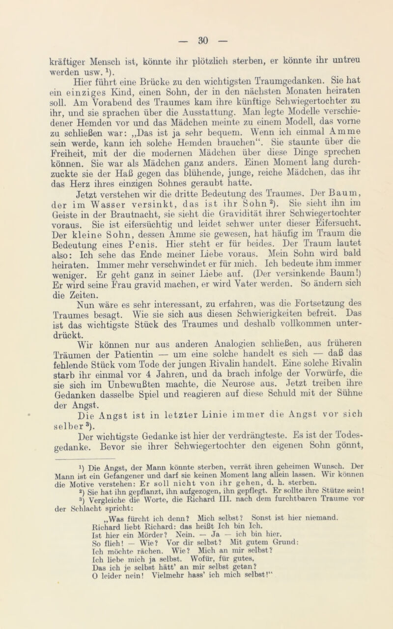 kräftiger Mensch ist, könnte ihr plötzlich sterben, er könnte ihr untreu werden usw.1). Hier führt eine Brücke zu den wichtigsten Traumgedanken. Sie hat ein einziges Kind, einen Sohn, der in den nächsten Monaten heiraten soll. Am Vorabend des Traumes kam ihre künftige Schwiegertochter zu ihr, und sie sprachen über die Ausstattung. Man legte Modelle verschie- dener Hemden vor und das Mädchen meinte zu einem Modell, das vorne zu schließen war: ,,Das ist ja sehr bequem. Wenn ich einmal Amme sein werde, kann ich solche Hemden brauchen“. Sie staunte über die Freiheit, mit der die modernen Mädchen über diese Dinge sprechen können. Sie war als Mädchen ganz anders. Einen Moment lang durch- zuckte sie der Haß gegen das blühende, junge, reiche Mädchen, das ihr das Herz ihres einzigen Sohnes geraubt hatte. Jetzt verstehen wir die dritte Bedeutung des Traumes. Der Baum, der im Wasser versinkt, das ist ihr Sohn2). Sie sieht ihn im Geiste in der Brautnacht, sie sieht die Gravidität ihrer Schwiegertochter voraus. Sie ist eifersüchtig und leidet schwer unter dieser Eifersucht. Der kleine Sohn, dessen Amme sie gewesen, hat häufig im Traum die Bedeutung eines Penis. Hier steht er für beides. Der Traum lautet also: Ich sehe das Ende meiner Liebe voraus. Mein Sohn wird bald heiraten. Immer mehr verschwindet er für mich. Ich bedeute ihm immer weniger. Er geht ganz in seiner Liebe auf. (Der versinkende Baum!) Er wird seine Frau gravid machen, er wird Vater werden. So ändern sich die Zeiten. Nun wäre es sehr interessant, zu erfahren, was die Fortsetzung des Traumes besagt. Wie sie sich aus diesen Schwierigkeiten befreit. Das ist das wichtigste Stück des Traumes und deshalb vollkommen unter- drückt. Wir können nur aus anderen Analogien schließen, aus früheren Träumen der Patientin — um eine solche handelt es sich — daß das fehlende Stück vom Tode der jungen Rivalin handelt. Eine solche Rivalin starb ihr einmal vor 4 Jahren, und da brach infolge der Vorwürfe, die sie sich im Unbewußten machte, die Neurose aus. Jetzt treiben ihre Gedanken dasselbe Spiel und reagieren auf diese Schuld mit der Sühne der Angst. Die Angst ist in letzter Linie immer die Angst vor sich selber3). Der wichtigste Gedanke ist hier der verdrängtest©. Es ist der lodes- gedanke. Bevor sie ihrer Schwiegertochter den eigenen Sohn gönnt, 1) Die Angst, der Mann könnte sterben, verrät ihren geheimen Wunsch. Der Mann ist ein Gefangener und darf sie keinen Moment lang allein lassen. Wir können die Motive verstehen: Er soll nicht von ihr gehen, d. h. sterben. 2) Sie hat ihn gepflanzt, ihn aufgezogen, ihn gepflegt. Er sollte ihre Stütze sein! 3) Vergleiche die Worte, die Richard III. nach dem furchtbaren Traume vor der Schlacht spricht: „Was fürcht ich denn? Mich selbst? Sonst ist hier niemand. Richard liebt Richard: das heißt Ich bin Ich. Ist hier ein Mörder? Nein. — Ja — ich bin hier. So flieh! — Wie? Vor dir selbst? Mit gutem Grund: Ich möchte rächen. Wie? Mich an mir selbst? Ich liebe mich ja selbst. Wofür, für gutes. Das ich je selbst hätt’ an mir selbst getan? 0 leider nein! Vielmehr hass’ ich mich selbst!“