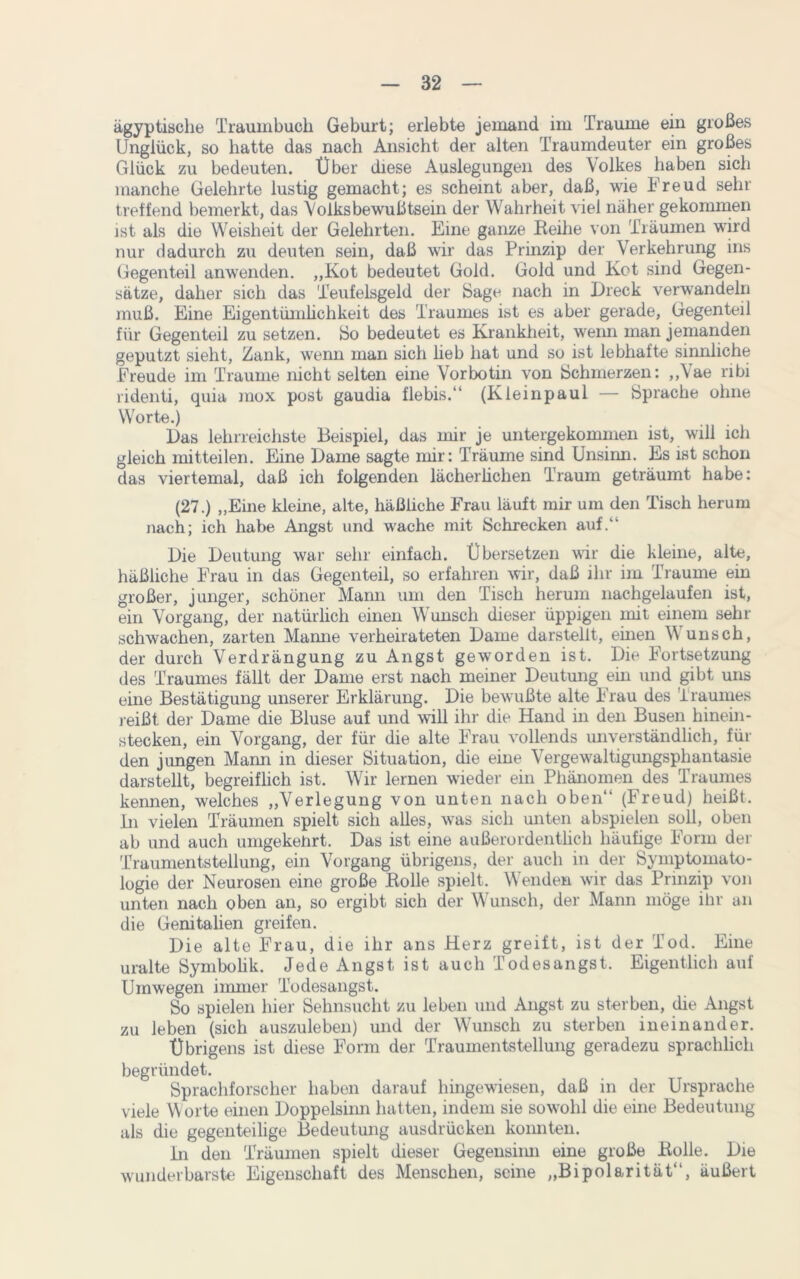 ägyptische Traumbuch Geburt; erlebte jemand im Traume ein großes Unglück, so hatte das nach Ansicht der alten Traumdeuter ein großes Glück zu bedeuten. Über diese Auslegungen des Volkes haben sich manche Gelehrte lustig gemacht; es scheint aber, daß, wie Freud sehr treffend bemerkt, das Volksbewußtsein der Wahrheit viel näher gekommen ist als die Weisheit der Gelehrten. Eine ganze Reihe von Träumen wird nur dadurch zu deuten sein, daß wir das Prinzip der Verkehrung ins Gegenteil anwenden. „Kot bedeutet Gold. Gold und Kot sind Gegen- sätze, daher sich das Teufelsgeld der Sage nach in Dreck verwandeln muß. Eine Eigentümlichkeit des Traumes ist es aber gerade, Gegenteil für Gegenteil zu setzen. Bo bedeutet es Krankheit, wenn man jemanden geputzt sieht, Zank, wenn man sich lieb hat und so ist lebhafte sinnliche Freude im Traume nicht selten eine Vorbotin von Schmerzen: „Vae nbi ridenti, quia mox post gaudia flebis.“ (Kleinpaul — Sprache ohne Worte.) Das lehrreichste Beispiel, das mir je untergekommen ist, will ich gleich mitteilen. Eine Dame sagte mir: Träume sind Unsinn. Es ist schon das viertemal, daß ich folgenden lächerlichen Traum geträumt habe: (27.) „Eine kleine, alte, häßliche Frau läuft mir um den Tisch herum nach; ich habe Angst und wache mit Schrecken auf.“ Die Deutung war sehr einfach. Übersetzen wir die kleine, alte, häßliche Frau in das Gegenteil, so erfahren wir, daß ihr im Traume ein großer, junger, schöner Mann um den Tisch herum nachgelaufen ist, ein Vorgang, der natürlich einen Wunsch dieser üppigen mit einem sehr schwachen, zarten Mamie verheirateten Dame darstellt, einen \\ unsch, der durch Verdrängung zu Angst geworden ist. Die Fortsetzung des Traumes fällt der Dame erst nach meiner Deutung ein und gibt uns eine Bestätigung unserer Erklärung. Die bewußte alte Frau des Traumes reißt der Dame die Bluse auf und will ihr die Hand in den Busen hinein- stecken, ein Vorgang, der für die alte Frau vollends unverständlich, für den jungen Mann in dieser Situation, die eine Vergewaltigungsphantasie darstellt, begreiflich ist. Wir lernen wieder ein Phänomen des Traumes kennen, welches „Verlegung von unten nach oben“ (Freud) heißt, in vielen Träumen spielt sich alles, was sich unten abspielen soll, oben ab und auch umgekehrt. Das ist eine außerordentlich häufige Form der Traumentstellung, ein Vorgang übrigens, der auch in der Symptomato- logie der Neurosen eine große Rolle spielt. Wenden wir das Prinzip von unten nach oben an, so ergibt sich der Wunsch, der Mann möge ihr an die Genitalien greifen. Die alte Frau, die ihr ans Herz greift, ist der Tod. Eine uralte Symbolik. Jede Angst ist auch Todesangst. Eigentlich auf Umwegen immer Todesangst. So spielen hier Sehnsucht zu leben und Angst zu sterben, die Angst zu leben (sich auszuleben) und der Wunsch zu sterben ineinander. Übrigens ist diese Form der Traumentstellung geradezu sprachlich begründet. Sprachforscher haben darauf hingewiesen, daß in der Ursprache viele Worte einen Doppelsinn hatten, indem sie sowohl die eine Bedeutung als die gegenteilige Bedeutung ausdrücken konnten. in den Träumen spielt dieser Gegensinn eine große Rolle. Die wunderbarste Eigenschaft des Menschen, seine „Bipolarität“, äußert