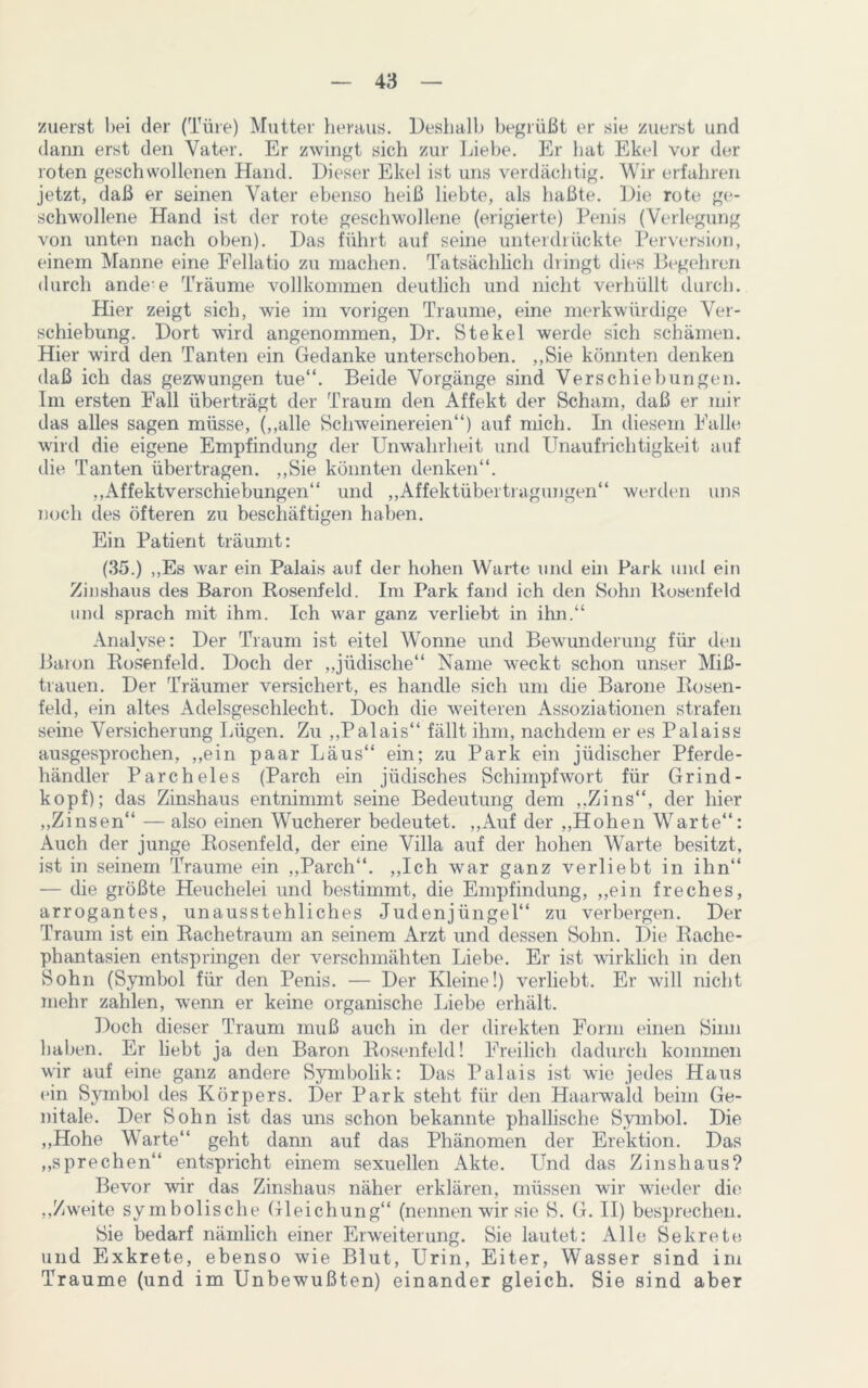 zuerst hei der (Türe) Mutter heraus. Deshalb begrüßt er sie zuerst und dann erst den Vater. Er zwingt sich zur Liebe. Er hat Ekel vor der roten geschwollenen Hand. Dieser Ekel ist uns verdächtig. Wir erfahren jetzt, daß er seinen Vater ebenso heiß liebte, als haßte. Die rote ge- schwollene Hand ist der rote geschwollene (erigierte) Penis (Verlegung von unten nach oben). Das führt auf seine unterdrückte Perversion, einem Manne eine Fellatio zu machen. Tatsächlich diingt dies Begehren durch ande-e Träume vollkommen deutlich und nicht verhüllt durch. Hier zeigt sich, wie im vorigen Traume, eine merkwürdige Ver- schiebung. Dort wird angenommen, Dr. Stekel werde sich schämen. Hier wird den Tanten ein Gedanke unterschoben. „Sie könnten denken daß ich das gezwungen tue“. Beide Vorgänge sind Verschiebungen. Im ersten Fall überträgt der Traum den Affekt der Scham, daß er mir das alles sagen müsse, („alle Schweinereien“) auf mich. In diesem Falle wird die eigene Empfindung der Unwahrheit und Unaufrichtigkeit auf die Tanten übertragen. „Sie könnten denken“. „Affektverschiebungen“ und „Affektübertragungen“ werden uns noch des öfteren zu beschäftigen haben. Ein Patient träumt: (35.) „Es war ein Palais auf der hohen Warte und ein Park und ein Zinshaus des Baron Bosenfeld. Im Park fand ich den Sohn Rosenfeld und sprach mit ihm. Ich war ganz verliebt in ihn.“ Analyse: Der Traum ist eitel Wonne und Bewunderung für den Baron Rosenfeld. Doch der „jüdische“ Name w-eckt schon unser Miß- trauen. Der Träumer versichert, es handle sich um die Barone Rosen- feld, ein altes Adelsgeschlecht. Doch die weiteren Assoziationen strafen seine Versicherung Lügen. Zu „Palais“ fällt ihm, nachdem er es Palaiss ausgesprochen, „ein paar Läus“ ein; zu Park ein jüdischer Pferde- händler Parcheles (Parch ein jüdisches Schimpfwort für Grind - köpf); das Zinshaus entnimmt seine Bedeutung dem „Zins“, der hier „Zinsen“ — also einen Wucherer bedeutet. „Auf der „Hohen Warte“: Auch der junge Rosenfeld, der eine Villa auf der hohen Warte besitzt, ist in seinem Traume ein „Parch“. „Ich war ganz verliebt in ihn“ — die größte Heuchelei und bestimmt, die Empfindung, „ein freches, arrogantes, unausstehliches Judenjüngel“ zu verbergen. Der Traum ist ein Rachetraum an seinem Arzt und dessen Sohn. Die Rache- phantasien entspringen der verschmähten Liebe. Er ist wirklich in den Sohn (Symbol für den Penis. — Der Kleine!) verliebt. Er will nicht mehr zahlen, wenn er keine organische Liebe erhält. Doch dieser Traum muß auch in der direkten Form einen Sinn haben. Er liebt ja den Baron Rosenfeld! Freilich dadurch kommen wir auf eine ganz andere Symbolik: Das Palais ist wie jedes Haus ein Symbol des Körpers. Der Park steht für den Haarwald beim Ge- nitale. Der Sohn ist das uns schon bekannte phallische Symbol. Die „Hohe Warte“ geht dann auf das Phänomen der Erektion. Das „sprechen“ entspricht einem sexuellen Akte. Und das Zinshaus? Bevor wir das Zinshaus näher erklären, müssen wir wieder die „Zweite symbolische Gleichung“ (nennen wir sie S. G. II) besprechen. Sie bedarf nämlich einer Erweiterung. Sie lautet: Alle Sekrete und Exkrete, ebenso wie Blut, Urin, Eiter, Wasser sind im Traume (und im Unbewußten) einander gleich. Sie sind aber