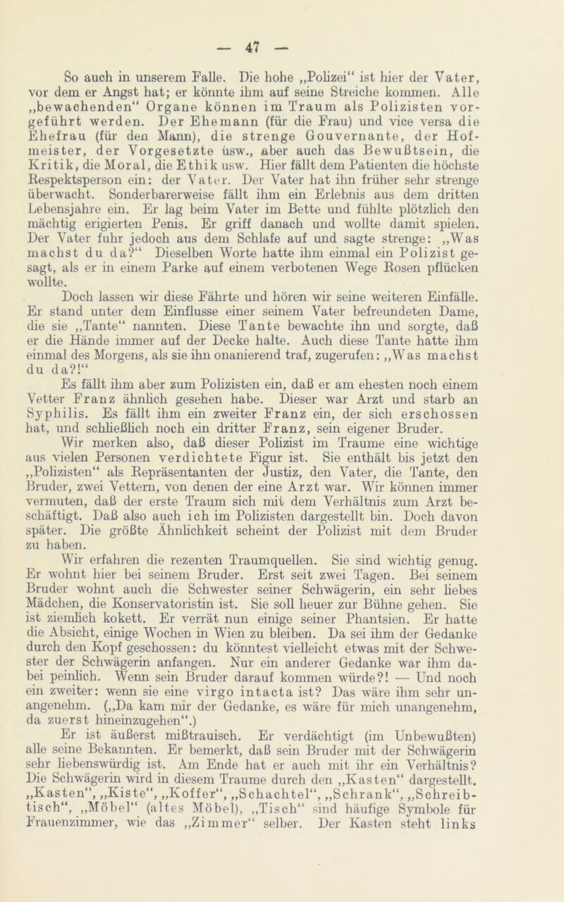 So auch in unserem Falle. Die hohe „Polizei“ ist hier der Vater, vor dem er Angst hat; er könnte ihm auf seine Streiche kommen. Alle „bewachenden“ Organe können im Traum als Polizisten vor- geführt werden. Der Ehemann (für die Frau) und vice versa die Ehefrau (für den Mann), die strenge Gouvernante, der Hof- meister, der Vorgesetzte üsw., aber auch das Bewußtsein, die Kritik, die Moral, die Ethik usw. Hier fällt dem Patienten die höchste Respektsperson ein: der Vater. Der Vater hat ihn früher sehr strenge überwacht. Sonderbarerweise fällt ihm ein Erlebnis aus dem dritten Lebensjahre ein. Er lag beim Vater im Bette und fühlte plötzlich den mächtig erigierten Penis. Er griff danach und wollte damit spielen. Der Vater fuhr jedoch aus dem Schlafe auf und sagte strenge: „Was machst du da?“ Dieselben Worte hatte ihm einmal ein Polizist ge- sagt, als er in einem Parke auf einem verbotenen Wege Rosen pflücken wollte. Doch lassen wir diese Fährte und hören wir seine weiteren Einfälle. Er stand unter dem Einflüsse einer seinem Vater befreundeten Dame, die sie „Tante“ nannten. Diese Tante bewachte ihn und sorgte, daß er die Hände immer auf der Decke halte. Auch diese Tante hatte ihm einmal des Morgens, als sie ihn onanierend traf, zugerufen: „Was machst du da?!“ Es fällt ihm aber zum Polizisten ein, daß er am ehesten noch einem Vetter Franz ähnhch gesehen habe. Dieser war Arzt und starb an Syphilis. Es fällt ihm ein zweiter Franz ein, der sich erschossen hat, und schließlich noch ein dritter Franz, sein eigener Bruder. Wir merken also, daß dieser Polizist im Traume eine wichtige aus vielen Personen verdichtete Figur ist. Sie enthält bis jetzt den „Polizisten“ als Repräsentanten der Justiz, den Vater, die Tante, den Bruder, zwei Vettern, von denen der eine Arzt war. Wir können immer vermuten, daß der erste Traum sich mit dem Verhältnis zum Arzt be- schäftigt. Daß also auch ich im Polizisten dargestellt bin. Doch davon später. Die größte Ähnlichkeit scheint der Polizist mit dem Bruder zu haben. Wir erfahren die rezenten Traumquellen. Sie sind wichtig genug. Er wohnt hier bei seinem Bruder. Erst seit zwei Tagen. Bei seinem Bruder wohnt auch die Schwester seiner Schwägerin, ein sehr liebes Mädchen, die Konservatoristin ist. Sie soll heuer zur Bühne gehen. Sie ist ziemlich kokett. Er verrät nun einige seiner Phantsien. Er hatte die Absicht, einige Wochen in Wien zu bleiben. Da sei ihm der Gedanke durch den Kopf geschossen: du könntest vielleicht etwas mit der Schwe- ster der Schwägerin anfangen. Nur ein anderer Gedanke war ihm da- bei peinlich. Wenn sein Bruder darauf kommen würde?! — Und noch ein zweiter: wenn sie eine virgo intacta ist? Das wäre ihm sehr un- angenehm. („Da kam mir der Gedanke, es wäre für mich unangenehm, da zuerst hineinzugehen“.) Er ist äußerst mißtrauisch. Er verdächtigt (im Unbewußten) alle seine Bekannten. Er bemerkt, daß sein Bruder mit der Schwägerin sehr liebenswürdig ist. Am Ende hat er auch mit ihr ein Verhältnis? Die Schwägerin wird in diesem Traume durch den „Kasten“ dargestellt. „Kasten“, „Kiste“, „Koffer“, „Schachtel“, „Schrank“, „Schreib- tisch“, „Möbel“ (altes Möbel), „Tisch“ sind häufige Symbole für Frauenzimmer, wie das „Zimmer“ selber. Der Kasten steht links