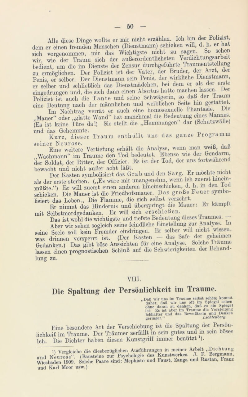 Alle diese Dinge wollte er mir nicht erzählen. Ich bin der Polizist, dem er einen fremden Menschen (Dienstmann) schicken will, d. h. er hat sich vorgenommen, mir das Wichtigste nicht zu sagen, bo sehen wir, wie der Traum sich der außerordentlichsten Verdichtungsarbeit bedient, um die im Dienste der Zensur durchgeführte Traumentstellung zu ermöglichen. Der Polizist ist der Vater, der Brudei, der rz , ei Penis, er selber. Der Dienstmann sein Penis, der wirkliche Dienstmann, er selber und schließlich das Dienstmädchen, bei dem er als der erste eingedrungen und, die sich dann einen Abortus hatte machen lassen. uei Polizist ist auch die Tante und seine Schwägerin, so daß der träum eine Deutung nach der männlichen und weiblichen Seite hin gestattet. Im Nachtrag verrät er auch eine homosexuelle Phantasie. Vie „Mauer“ oder „glatte Wand“ hat manchmal die Bedeutung eines Mannes (Es ist feine Türe da!) Sie stellt die „Hemmungen dar (Schutzwalle) und das Gehemmte. Kurz, dieser Traum enthüllt uns das ganze lrogiamn seiner Neurose. . -o Eine weitere Vertiefung erhält die Analyse, wenn man weiß, daß „Wachmann“ im Traume den Tod bedeutet. Ebenso wie der Gendarm, der Soldat, der Kitter, der Offizier. Es ist der Tod, der uns fortwährend bewacht und nicht außer acht läßt. ... Der Kasten symbolisiert das Grab und den Sarg. Er mochte nicht als der erste sterben. („Es wäre mir unangenehm, wenn ich zuerst hinein- müßte.“) Er will zuerst einen anderen hmemschicken, d. h. in den loa schicken. Die Mauer ist die Friedhofsmauer. Das große Feuer symbo- lisiert das Leben., Die Flamme, die sich selbst verzehrt. Er nimmt das Hindernis und überspringt die Mauer: Er kampn mit Selbstmordgedanken. Er will sich erschießen. Das ist wohl die wichtigste und tiefste Bedeutung dieses iraumes. Aber wir sehen sogleich seine feindliche Einstellung zur Analyse, n seine Seele soll kein Fremder eindringen. Er selber will nicht wissen, was drinnen versperrt ist. (Der Kasten das bäte der geheimen Gedanken.) Das gibt böse Aussichten für eine Analyse, bolche liaunie lassen einen prognostischen Schluß auf die Schwierigkeiten der Behand- lung zu. VHI. Die Spaltung der Persönlichkeit im Traume. Daß wir uns im Traume selbst sehen? kommt daher, daß wir uns oft im Spiegel sehen ohne daran zu denken, daß es ein Spiegel ist. Es ist aber im Traume die Vorstellung lebhafter und das Bewußtsein und Denken geringer.“ Lichtciibf'Vy* Eine besondere Art der Verschiebung ist die Spaltung der Persön- lichkeit im Traume. Der Träumer zerfällt in sein gutes und in sein böses Ich. Die Dichter haben diesen Kunstgriff immer benützt ). Vergleiche die diesbezüglichen Ausführungen in meiner Arbeit „Dichtung und Neurose“. (Bausteine zur Psychologie des Kunstwerkes. J. E Bergmann. Wiesbaden 1909. Solche Paare sind: Mephisto und Faust, Zanga und Rustan, Franz und Karl Moor usw.)