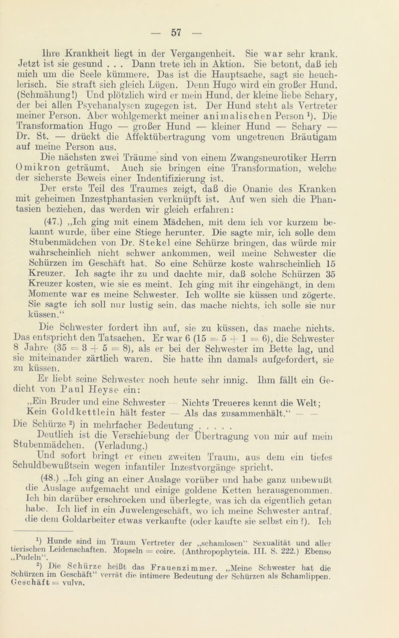 Ihre Krankheit liegt in der Vergangenheit. Sie war sehr krank. Jetzt ist sie gesund . . . Dann trete ich in Aktion. Sie betont, daß ich mich um die Seele kümmere. Das ist die Hauptsache, sagt sie heuch- lerisch. Sie straft sich gleich Lügen. Denn Hugo wird ein großer Hund. (Schmähung!) Und plötzlich wird er mein Hund, der kleine liebe Schary, der bei allen Psychanalysen zugegen ist. Der Hund steht als Vertreter meiner Person. Aber wolilgemerkt meiner animalischen Person x). Die Transformation Hugo — großer Hund — kleiner Hund — Schary — Dr. St. — drückt die Affektübertragung vom ungetreuen Bräutigam auf meine Person aus. Die nächsten zwei Träume sind von einem Zwangsneurotiker Herrn Omikron geträumt. Auch sie bringen eine Transformation, welche der sicherste Beweis einer Indentifizierung ist. Der erste Teil des Traumes zeigt, daß die Onanie des Kranken mit geheimen Inzestphantasien verknüpft ist. Auf wen sich die Phan- tasien beziehen, das werden wir gleich erfahren: (47.) „Ich ging mit einem Mädchen, mit dem ich vor kurzem be- kannt wurde, über eine Stiege herunter. Die sagte mir, ich solle dem Stubenmädchen von Dr. Stekel eine Schürze bringen, das würde mir wahrscheinlich nicht schwer ankommen, weil meine Schwester die Schürzen im Geschäft hat. So eine Schürze koste wahrscheinlich 15 Kreuzer. Ich sagte ihr zu und dachte mir, daß solche Schürzen 35 Kreuzer kosten, wie sie es meint. Ich gmg mit ihr eingehängt, in dem Momente war es meine Schwester. Ich wollte sie küssen und zögerte. Sie sagte ich soll nur lustig sein, das mache nichts, ich solle sie nur küssen.“ Die Schwester fordert ihn auf, sie zu küssen, das mache nichts. Das entspricht den Tatsachen. Er war 6 (15 — 5 -|- 1 =6), die Schwester 8 Jahre (35 —8 + 5 = 8), als er bei der Schwester im Bette lag, und sie miteinander zärtlich waren. Sie hatte ihn damals aufgefordert, sie zu küssen. Er liebt seine Schwester noch heute sehr innig. Ihm fällt ein Ge- dicht von Paul Heyse ein: „Ein Bruder und eine Schwester Nichts Treueres kennt die Welt; Kein Gold kettlein hält fester — Als das zusammenhält.“ — Die Schürze * 2) in mehrfacher Bedeutung Deutlich ist die Verschiebung der Übertragung von mir auf mein Stubenmädchen. (Verladung.) Und sofort bringt er einen zweiten Traum, aus dem ein tiefes Schuldbewußtsein wegen infantiler Inzestvorgänge spricht. (48.) „Ich ging an einer Auslage vorüber und habe ganz unbewußt die Auslage aufgemacht und einige goldene Ketten herausgenommen. Ich bin darüber erschrocken und überlegte, was ich da eigentlich getan habe. Ich lief in ein Juwelengeschäft, wo ich meine Schwester antraf, die dem Goldarbeiter etwas verkaufte (oder kaufte sie selbst ein ?). Ich X) Hunde sind im Traum Vertreter der „schamlosen“ Sexualität und aller tierischen Leidenschaften. Mopsein = coire. (Anthropophyteia. III. S. 222.) Ebenso „Pudeln . 2) ü*e Schürze heißt das Frauenzimmer. „Meine Schwester hat die Schürzen im Geschäft“ verrät die intimere Bedeutung der Schürzen als Schamlippen. Geschäft = vulva.