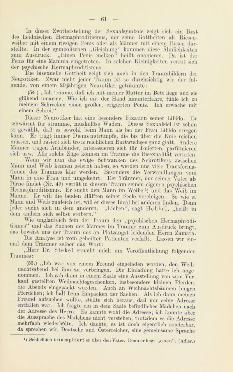 In dieser Zwitterstellung der SexuaJsymbole zeigt sich ein Best des heidnischen Hermaphroditismus, der seine Gottheiten als Biesen- weiber mit einem riesigen Penis oder als Männer mit einem Busen dar- stellte. In der symbolischen „Gleichung“ kommen diese Ähnlichkeiten zum Ausdruck. „Einen Penis melken“ heißt onanieren. Da ist der Penis für eine Mamma eingetreten. In solchen Kleinigkeiten verrät sich der psychische Hermaphroditismus. Die bisexuelle Gottheit zeigt sich auch in den Traumbildern der Neurotiker. Zwar nicht jeder Traum ist so durchsichtig wie der fol- gende, von einem 20jährigen Neuiotiker geträumte: (54.) „Ich träume, daß ich mit meiner Mutter im Bett liege und sie glühend umarme. Wie ich mit der Hand hinunterfahre, fühle ich zu meinem Schrecken einen großen, erigierten Penis. Ich erwache mit einem Schrei.“ Dieser Neurotiker hat eine besondere Fixation seiner Libido. Er schwärmt für stramme, muskulöse Waden. Dieses Sexualziel ist schon so gewählt, daß es sowohl beim Mann als bei der Frau Libido erregen kann. Er trägt immer Damenstrümpfe, die bis über die Knie reichen müssen, und rasiert sich trotz reichlichen Bartwuchses ganz glatt. Andere Männer tragen Armbänder, interessieren sich für Toiletten, parfümieren sich usw. Alle solche Züge können im Traume die Bisexualität verraten. Wenn wir nun das ewige Schwanken des Neurotikers zwischen Mann und Weib kennen geleint haben, so werden uns viele Transforma- tionen des Traumes klar werden. Besonders die Verwandlungen vom Mann in eine Frau und umgekehrt. Der Träumer, der seinen Vater als Dime findet (Nr. 49) verrät in diesem Traum seinen eigenen psychischen Hermaphroditismus. Er sucht den Mami im Weibe *) und das Weib im Manne. Er will die beiden Hälften seiner Seele vereinigen. So wie er Mann und Weib zugleich ist, will er dieses Ideal bei anderen finden. Denn jeder sucht sich in dem anderen. „Lieben“, sagt Hebbel, „heißt in dem andern sich selbst erobern.“ Wie unglaublich fein der Traum den „psychischen Hermaphrodi- tismus“ und das Suchen des Mannes im Traume zum Ausdruck bringt, das beweist uns der Traum des an Platzangst leidenden Herrn Zarnara. Die Analyse ist vom geheilten Patienten verfaßt. Lassen wir ein- mal dem Träumer selber das Wort: „Herr Dr. Stekel ersucht mich um Veröffentlichung folgenden Traumes: (55.) „Ich war von einem Freund eingeladen worden, den Weih- nachtsabend bei ihm zu verbringen. Die Einladung hatte ich ange- nommen. Ich sah dami in einem Saale eine Ausstellung von zum Ver- kauf gestellten Weihnachtsgeschenken, insbesondere kleinen Pferden, die Abends eingepackt wurden. Auch an Weihnachtsbäumen hingen Pferdchen; ich half beim Einpacken der Sachen. Als ich dann meinen Freund aufsuchen wollte, stellte sich heraus, daß mir seine Adresse entfallen war. Ich fragte ein in dem Saale befindliches Mädchen nach der Adresse des Herrn. Es kannte wohl die Adresse; ich konnte aber die Aussprache des Mädchens nicht verstehen, trotzdem es die Adresse mehrfach wiederholte. Ich dachte, es ist doch eigentlich sonderbar, da sprechen wir, Deutsche und Österreicher, eine gemeinsame Sprache x) Schließlich triumphierter über den Vater. Denn er liegt „oben“. (Adler.)