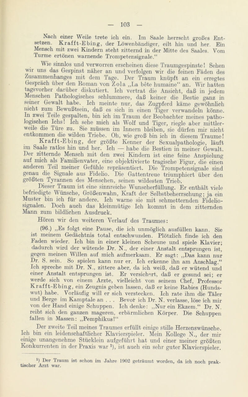 Nach einer Weile trete ich ein. Im Saale herrscht großes Ent- setzen. Krafft-Ehing, der Löwenbändiger, eilt hin und her. Ein Mensch mit zwei Kindern steht zitternd in der Mitte des Saales. Vom Turme ertönen warnende Trompetensignale.“ Wie sinnlos und verworren erscheinen diese Traumgespinste! Sehen wir uns das Gespinst näher an und verfolgen wir die feinen Fäden des Zusammenhanges mit dem Tage. Der Traum knüpft an ein erregtes Gespräch über den Roman von Zola ,,La bete humaine“ an. Wir hatten tags vorher darüber diskutiert. Ich vertrat die Ansicht, daß in jedem Menschen Pathologisches schlummere, daß keiner die Bestie ganz in seiner Gewalt habe. Ich meinte nur, das Zugpferd käme gewöhnlich nicht zum Bewußtsein, daß es sich in einen Tiger verwandeln könne. In zwei Teile gespalten, bin ich im Traum der Beobachter meines patho- logischen Ichs! Ich sehe mich als Wolf und Tiger, riegle aber mittler- weile die Türe zu. Sie müssen im Innern bleiben, sie dürfen mir nicht entkommen die wilden Triebe. Oh, wie groß bin ich in diesem Traume! Krafft-E bing, der größte Kenner der Sexualpathologie, läuft im Saale ratlos hin und her. Ich — habe die Bestien in meiner Gewalt. Der zitternde Mensch mit den zwei Kindern ist eine feine Anspielung auf mich als Familienvater, eine objektivierte tragische Figur, die einen anderen Teil meiner Gefühle repräsentiert. Die Trompetensignale sind genau die Signale aus Fidelio. Die Gatten treue triumphiert über den größten Tyrannen des Menschen, seinen wildesten Trieb. Dieser Traum ist eine sinnreiche Wunscherfüllung. Er enthält viele befriedigte Wünsche, Größenwahn, Kraft der Selbstbeherrschung; ja ein Muster bin ich für andere. Ich warne sie mit schmetternden Fidelio - Signalen. Doch auch das kleinmütige Ich kommt in dem zitternden Mann zum bildlichen Ausdruck. Hören wir den weiteren Verlauf des Traumes: (96.) „Es folgt eine Pause, die ich unmöglich ausfüllen kann. Sie ist meinem Gedächtnis total entschwunden. Plötzlich finde ich den Faden wieder. Ich bin in einer kleinen Scheune und spiele Klavier; dadurch wird der wütende Dr. N., der einer Anstalt entsprungen ist, gegen meinen Willen auf mich aufmerksam. Er sagt: „Das kann nur Dr. S. sein. So spielen kann nur er. Ich erkenne ihn am Anschlag.“ Ich spreche mit Dr. N., zittere aber, da ich weiß, daß er wütend und einer Anstalt entsprungen ist. Er versichert, daß er gesund sei; er werde sich von einem Arzte, vielleicht von seinem Chef, Professor Krafft-E bing, ein Zeugnis geben lassen, daß er keine Rabies (Hunds- wut) habe. Vorläufig will er sich verstecken. Ich rate ihm die Täler und Berge im Kamptale an . . . Bevot ich Dr. N. verlasse, löse ich mir von der Hand einige Schuppen. Ich denke: „Nur ein Ekzem.“ Dr. N. reibt sich den ganzen mageren, erbärmlichen Körper. Die Schuppen fallen in Massen: „Pemphikus!“ Der zweite Teil meines Traumes erfüllt einige stille Herzenswünsche. Ich bin ein leidenschaftlicher Klavierspieler. Mein Kollege N., der mir einige unangenehme Stücklein aufgeführt hat und einer meiner größten Konkurrenten in der Praxis war 1), ist auch ein sehr guter Klavierspieler. *) Der Traum ist schon im Jahre 1902 geträumt worden, da ich noch prak- tischer Arzt war.