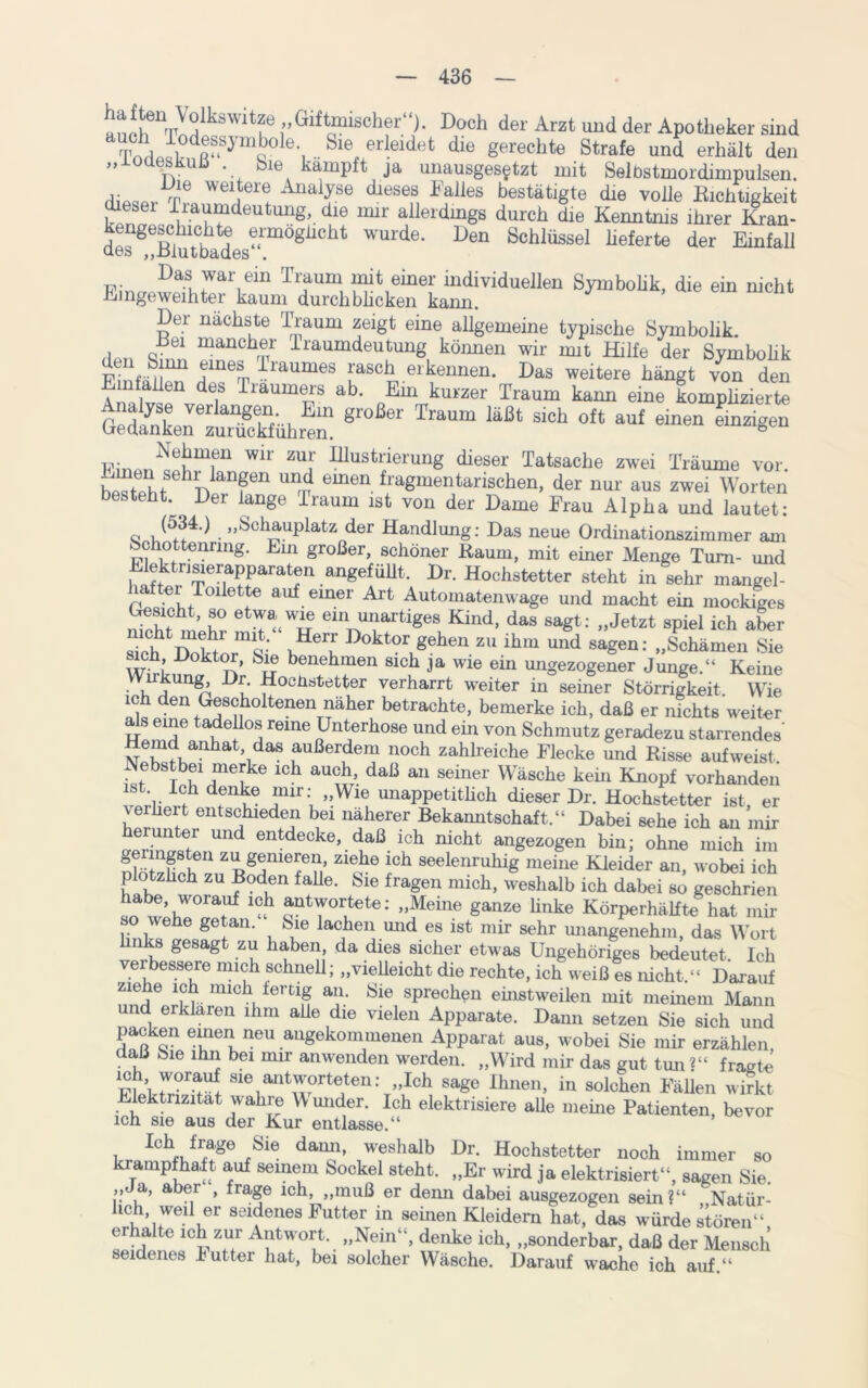 JJ^witzö „Giftmischer“). Doch der Arzt und der Apotheker sind TnHöfl?dR“SymQ°le’, Sie, erleidet die gerechte Strafe und erhält den „loaesKuh . Sie kämpft ja unausgesetzt mit Selbstmordimpulsen. v Vnle weltere Analyse dieses Falles bestätigte die volle Richtigkeit dieser Traumdeutung, die lmr allerdings durch die Kenntnis ihrer Kran- ^^uttedes^08110114 WUrde* Den Schlüssel ^ferte der Einfall Das war ein Traum mit einer individuellen Symbolik, die ein nicht Eingeweihter kaum durchblicken kann. ’ Der nächste Traum zeigt eine allgemeine typische Symbolik. ,, Q. “ maüchfTr Traumdeutung körmen wir mit Hilfe der Symbohk Jluefr draumes rasch erkennen. Das weitere hängt von den de,s Träumers ab. Em kurzer Traum kann eine komplizierte GedankerLTSühre“ 1464 S'°b oft au£ einen ****** p;no„^mfu Wlr zuf Illustrierung dieser Tatsache zwei Träume vor. n anfen unrr eUlen Magmentarischen, der nur aus zwei Worten besteht. . Der lange Traum ist von der Dame Frau Alpha und lautet: (534-) „Schauplatz der Handlung: Das neue Ordinationszimmer am Schottenrmg. Ein großer, schöner Raum, mit einer Menge Tum- und 5wrfrat?n .ang^ÜUt* J>r. Hochstetter steht in sehr mangel- haltei Toüette auf einer Art Automatenwage und macht ein mockiges Gesicht, so etwa wie ein unartiges Kind, das sagt: „Jetzt spiel ich aber nicht mehi mit. Herr Doktor gehen zu ihm und sagen: „Schämen Sie ich Doktor, Sie benehmen sich ja wie ein ungezogener Junge.“ Keine Du ^ocücrfcetter verharrt weiter in seiner Störrigkeit. Wie ich den Gescholtenen näher betrachte, bemerke ich, daß er nichts weiter aJs eine tadellos reine Unterhose und ein von Schmutz geradezu starrendes' Hemd anhat das außerdem noch zahlreiche Flecke und Risse aufweist Nebstbei merke ich auch, daß an seiner Wäsche keüi Knopf vorhanden ist ich denke mir: „Wie unappetitlich dieser Dr. Hochstetter ist er verliert entschieden bei näherer Bekanntschaft.“ Dabei sehe ich an mir herunter und entdecke, daß ich nicht angezogen bin; ohne mich im geringsten zu genieren, ziehe ich seelenruhig meine Kleider an, wobei ich plötzlich zu Boden falle. Sie fragen mich, weshalb ich dabei so geschrien habe, worauf ich antwortete: „Meine ganze linke Körperhälfte hat mir so wehe getan. Sie lachen und es ist mir sehr unangenehm, das Wort hnks gesagt zu haben, da dies sicher etwas Ungehöriges bedeutet. Ich verbessere mich schnell; „vielleicht die rechte, ich weiß es nicht.“ Darauf ziehe ich mich fertig an. Sie sprechen einstweilen mit meinem Mann und erklären ihm alle die vielen Apparate. Dann setzen Sie sich und Tenu neU augekommenen Apparat aus, wobei Sie mir erzählen daß Sie ihn bei mir anwenden werden. „Wird mir das gut tun ?“ fräste sie antworteten: „Ich sage Ihnen, in solchen Fällen wirkt Elektrizität wahre Wunder. Ich elektrisiere alle meine Patienten, bevor ich sie aus der Kur entlasse.“ Ich frage Sie dami, weshalb Dr. Hochstetter noch immer so krampfhaft auf seinem Sockel steht. „Er wird ja elektrisiert“, sagen Sie. „Ja, aber , frage ich, „muß er denn dabei ausgezogen sein?“ Natür- hch, wed er seidenes Futter in seinen Kleidern hat, das würde stören“ erhalte ich zur Antwort. „Nein“, denke ich, „sonderbar, daß der Mensch seidenes lütter hat, bei solcher Wäsche. Darauf wache ich auf.“