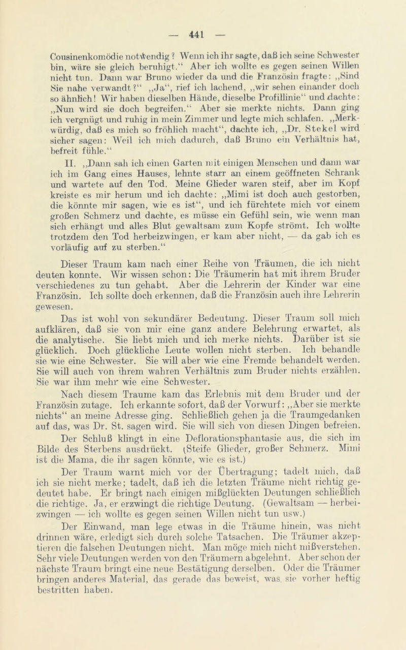 Cousinenkomödie notwendig ? Wenn ich ihr sagte, daß ich seine Schwester bin, wäre sie gleich beruhigt.“ Aber ich wollte es gegen seinen Willen nicht tun. Dann war Bruno wieder da und die Französin fragte: „Sind Sie nahe verwandt?“ ,,Ja“, rief ich lachend, „wir sehen einander doch so ähnlich! Wir haben dieselben Hände, dieselbe Profillinie“ und dachte: „Nun wird sie doch begreifen.“ Aber sie merkte nichts. Dann ging ich vergnügt und ruhig in mein Zimmer und legte mich schlafen. „Merk- würdig, daß es mich so fröhlich macht“, dachte ich, „Dr. Stekel wird sicher sagen: Weil ich mich dadurch, daß Bruno ein Verhältnis hat, befreit fühle.“ 11. „Dann sah ich einen Garten mit einigen Menschen und dann war ich im Gang eines Hauses, lehnte starr an einem geöffneten Schrank und wartete auf den Tod. Meine Glieder waren steif, aber im Kopf kreiste es mir herum und ich dachte: „Mimi ist doch auch gestorben, die könnte mir sagen, wde es ist“, und ich fürchtete mich vor einem großen Schmerz und dachte, es müsse ein Gefühl sein, wie wenn man sich erhängt und alles Blut gewaltsam zum Kopfe strömt. Ich wollte trotzdem den Tod herbeizwingen, er kam aber nicht, — da gab ich cs vorläufig auf zu sterben.“ Dieser Traum kam nach einer Reihe von Träumen, die ich nicht deuten konnte. Wir wissen schon: Die Träumerin hat mit ihrem Bruder verschiedenes zu tun gehabt. Aber die Lehrerin der Kinder war eine Französin. Ich sollte doch erkennen, daß die Französin auch ihre Lehrerin gewesen. Das ist wohl von sekundärer Bedeutung. Dieser Traum soll mich aufklären, daß sie von mir eine ganz andere Belehrung erwartet, als die analytische. Sie liebt mich und ich merke nichts. Darüber ist sie glücklich. Doch glückliche Leute wollen nicht sterben. Ich behandle sie wie eine Schwester. Sie will aber wüe eine Fremde behandelt werden. Sie will auch von ihrem wahren Verhältnis zum Bruder nichts erzählen. Sie war ihm mehr wie eine Schwester. Nach diesem Traume kam das Erlebnis mit dem Bruder und der Französin zutage. Ich erkannte sofort, daß der Vorwurf: „Aber sie merkte nichts“ an meine Adresse ging. Schließlich gehen ja die Traumgedanken auf das, was Dr. St. sagen wird. Sie will sich von diesen Dingen befreien. Der Schluß klingt in eine Deflorationsphantasie aus, die sich im Bilde des Sterbens ausdrückt. (Steife Glieder, großer Schmerz. Mimi ist die Mama, die ihr sagen könnte, wie es ist.) Der Traum warnt mich vor der Übertragung; tadelt mich, daß ich sie nicht merke; tadelt, daß ich die letzten Träume nicht richtig ge- deutet habe. Er bringt nach einigen mißglückten Deutungen schließlich die richtige. Ja, er erzwingt die richtige Deutung. (Gewaltsam — herbei- zwingen — ich wrollte es gegen seinen Willen nicht tun usw.) Der Einwand, man lege etwas in die Träume hinein, was nicht drinnen wäre, erledigt sich durch solche Tatsachen. Die Träumer akzep- tieren die falschen Deutungen nicht. Man möge mich nicht mißverstehen. Sehr viele Deutungen werden von den Träumern abgelehnt. Aber schon der nächste Traum bringt eine neue Bestätigung derselben. Oder die Träumer bringen anderes Material, das gerade das beweist, was. sie vorher heftig bestritten haben.