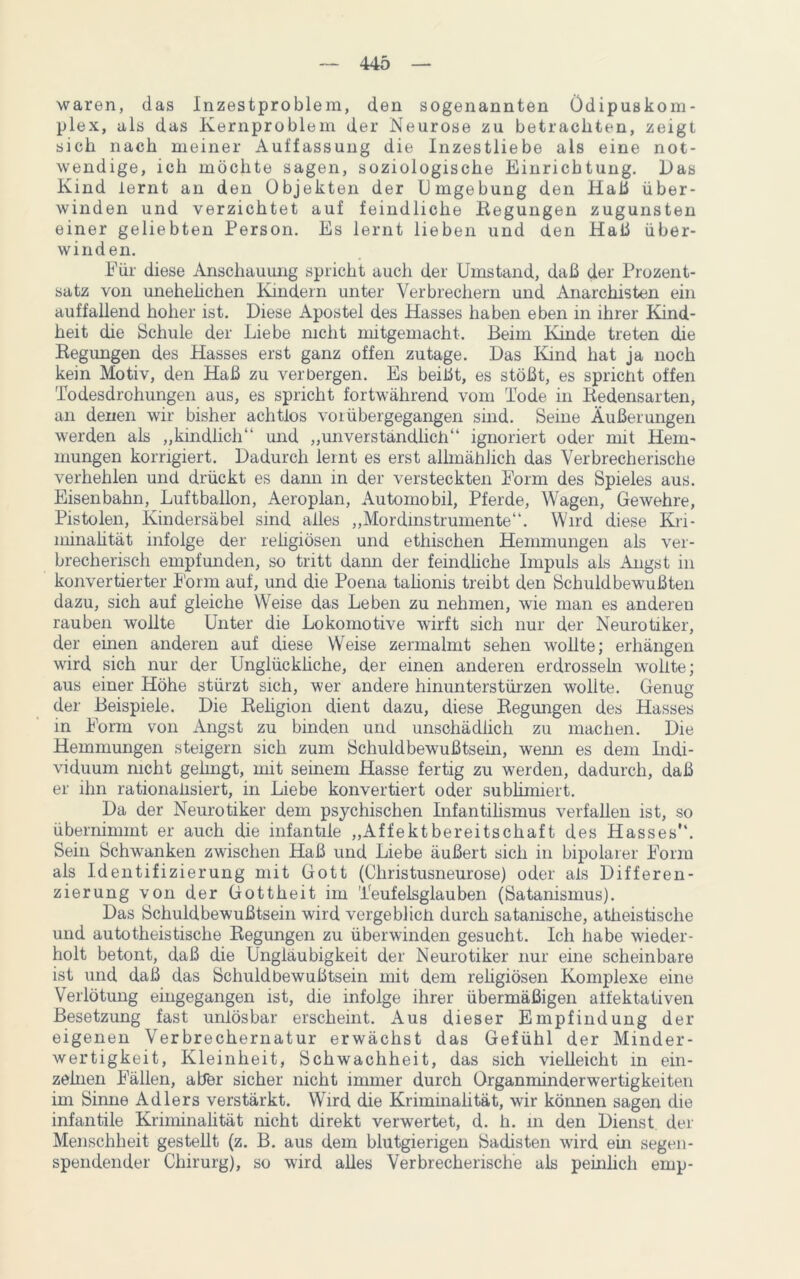 waren, das Inzestproblem, den sogenannten Ödipuskom- plex, als das Kernproblem der Neurose zu betrachten, zeigt sich nach meiner Auffassung die Inzestliebe als eine not- wendige, ich möchte sagen, soziologische Einrichtung. Das Kind lernt an den Objekten der Umgebung den Haß über- winden und verzichtet auf feindliche Regungen zugunsten einer geliebten Person. Es lernt lieben und den Haß über- winden. Für diese Anschaumig spricht auch der Umstand, daß der Prozent- satz von unehelichen Kindern unter Verbrechern und Anarchisten ein auffallend hoher ist. Diese Apostel des Hasses haben eben in ihrer Kind- heit die Schule der Liebe nicht mitgemacht. Beim Kinde treten die Regungen des Hasses erst ganz offen zutage. Das Kind hat ja noch kein Motiv, den Haß zu verbergen. Es beißt, es stößt, es spricht offen Todesdrohungen aus, es spricht fortwährend vom Tode in Redensarten, an denen wir bisher achtlos vor übergegangen sind. Seine Äußerungen werden als „kindlich“ und „unverständlich“ ignoriert oder mit Hem- mungen korrigiert. Dadurch lernt es erst allmählich das Verbrecherische verhehlen und drückt es dann in der versteckten Form des Spieles aus. Eisenbahn, Luftballon, Aeroplan, Automobil, Pferde, Wagen, Gewehre, Pistolen, Kindersäbel sind alles „Mordinstrumente“. Wird diese Kri- minalität infolge der reügiösen und ethischen Hemmungen als ver- brecherisch empfunden, so tritt dann der feindliche Impuls als Angst in konvertierter Form auf, und die Poena talionis treibt den Schuldbewußten dazu, sich auf gleiche Weise das Leben zu nehmen, wie man es anderen rauben wollte Unter die Lokomotive wirft sich nur der Neurotiker, der einen anderen auf diese Weise zermalmt sehen wollte; erhängen wird sich nur der Unglückliche, der einen anderen erdrosseln wnllte; aus einer Höhe stürzt sich, wer andere hinunterstürzen wollte. Genug der Beispiele. Die Religion dient dazu, diese Regungen des Hasses in Form von Angst zu binden und unschädlich zu machen. Die Hemmungen steigern sich zum Schuldbewußtsein, wemi es dem Indi- viduum nicht gelingt, mit seinem Hasse fertig zu werden, dadurch, daß er ihn rationalisiert, in Liebe konvertiert oder sublimiert. Da der Neurotiker dem psychischen Infantilismus verfallen ist, so übernimmt er auch die infantile „Affektbereitschaft des Hasses“. Sein Schwanken zwischen Haß und Liebe äußert sich in bipolarer Form als Identifizierung mit Gott (Christusneurose) oder als Differen- zierung von der Gottheit im Teufelsglauben (Satanismus). Das Schuldbewußtsein wird vergeblich durch satanische, atheistische und autotheistische Regungen zu überwinden gesucht. Ich habe wieder- holt betont, daß die Ungläubigkeit der Neurotiker nur eine scheinbare ist und daß das Schuldbewußtsein mit dem religiösen Komplexe eine Verlötung eingegangen ist, die infolge ihrer übermäßigen affektativen Besetzung fast unlösbar erscheint. Aus dieser Empfindung der eigenen Verbrechernatur erwächst das Gefühl der Minder- wertigkeit, Kleinheit, Schwachheit, das sich vielleicht in ein- zelnen Fällen, aber sicher nicht immer durch Organminderwertigkeiten im Sinne Adlers verstärkt. Wird die Kriminalität, wir können sagen die infantile Kriminalität nicht direkt verwertet, d. h. in den Dienst der Menschheit gestellt (z. B. aus dem blutgierigen Sadisten wird ein segen- spendender Chirurg), so wird alles Verbrecherische als peinlich emp-