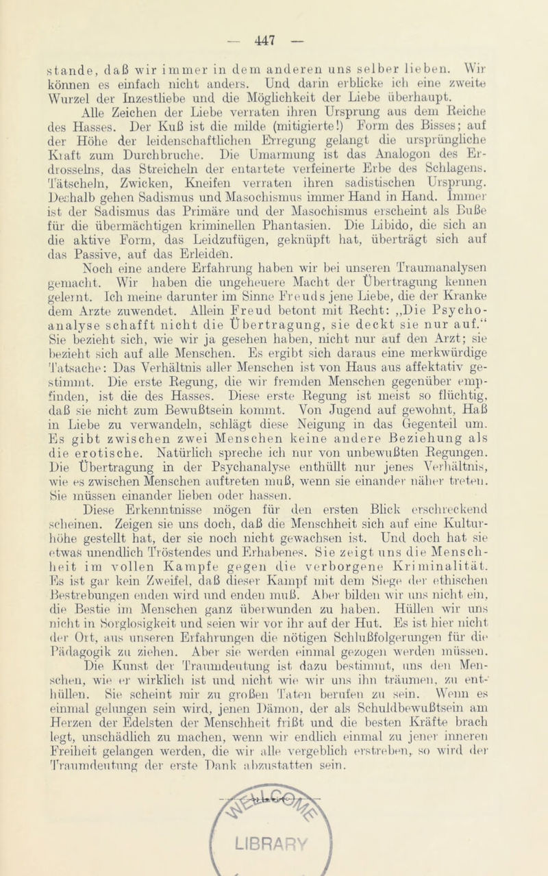 stände, daß wir immer in dem anderen uns selber lieben. Wir können es einfach nicht anders. Und darin erblicke ich eine zweite Wurzel der Inzesthebe und die Möglichkeit der Liebe überhaupt. Alle Zeichen der Liebe verraten ihren Ursprung aus dem Reiche des Hasses. Der Kuß ist die milde (mitigierte!) Form des Bisses; auf der Höhe der leidenschaftlichen Erregung gelangt die ursprüngliche Kiaft zum Durchbruche. Die Umarmung ist das Analogon des Er- drosselns, das Streicheln der entartete verfeinerte Erbe des Schlagens. Tätscheln, Zwicken, Kneifen verraten ihren sadistischen Ursprung. Deshalb gehen Sadismus und Masochismus immer Hand in Hand. Immer ist der Sadismus das Primäre und der Masochismus erscheint als Buße für die übermächtigen kriminellen Phantasien. Die Libido, die sich an die aktive Form, das Leidzufügen, geknüpft hat, überträgt sich auf das Passive, auf das Erleiden. Noch eine andere Erfahrung haben wir bei unseren Traumanalysen gemacht. Wir haben die ungeheuere Macht der Übertragung kennen geleint. Ich meine darunter im Sinne Freuds jene Liebe, die der Kranke dem Arzte zuwendet. Allein Freud betont mit Recht: ,,Die Psycho- analyse schafft nicht die Übertragung, sie deckt sie nur auf.“ Sie bezieht sich, wie wir ja gesehen haben, nicht nur auf den Arzt; sie bezieht sich auf alle Menschen. Es ergibt sich daraus eine merkwürdige Tatsache: Das Verhältnis aller Menschen ist von Haus aus affektativ ge- stimmt. Die erste Regung, die wir fremden Menschen gegenüber emp- finden, ist die des Hasses. Diese erste Regung ist meist so flüchtig, daß sie nicht zum Bewußtsein kommt. Von Jugend auf gewohnt, Haß in Liebe zu verwandeln, schlägt diese Neigung in das Gegenteil um. Es gibt zwischen zwei Menschen keine andere Beziehung als die erotische. Natürlich spreche ich nur von unbewußten Regungen. Die Übertragung in der Psychanalyse enthüllt nur jenes Verhältnis, wie es zwischen Menschen auftreten muß, wenn sie einander näher treten. Sie müssen einander lieben oder hassen. Diese Erkenntnisse mögen für den ersten Blick erschreckend scheinen. Zeigen sie uns doch, daß die Menschheit sich auf eine Kultur- höhe gestellt hat, der sie noch nicht gewachsen ist. Und doch hat sie etwas unendlich Tröstendes und Erhabenes. Sie zeigt uns die Mensch- heit im vollen Kampfe gegen die verborgene Kriminalität. Es ist gar kein Zweifel, daß dieser Kampf mit dem Siege der ethischen Bestrebungen enden wird und enden muß. Aber bilden wir uns nicht ein, die Bestie im Menschen ganz überwunden zu haben. Hüllen wir uns nicht in Sorglosigkeit und seien wir vor ihr auf der Hut. Es ist hier nicht der Ort, aus unseren Erfahrungen die nötigen Schlußfolgerungen für die Pädagogik zu ziehen. Aber sie werden einmal gezogen werden müssen. Die Kunst der Traumdeutung ist dazu bestimmt, uns den Men- schen, wie er wirklich ist und nicht wie wir uns ihn träumen, zu ent- hüllen. Sie scheint mir zu großen Taten berufen zu sein. Wenn es einmal gelungen sein wird, jenen Dämon, der als Schuldbewußtsein am Herzen der Edelsten der Menschheit frißt und die besten Kräfte brach legt, unschädlich zu machen, wenn wrir endlich einmal zu jener inneren Freiheit gelangen werden, die wir alle vergeblich erstreben,, so wird der Traumdeutung der erste Dank abzustatten sein.