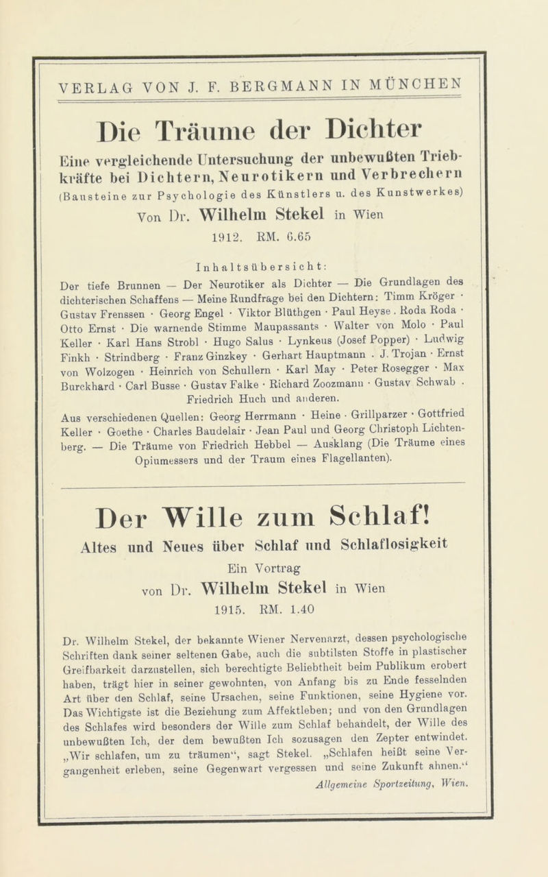 Die Träume der Dichter Eine vergleichende Untersuchung der unbewußten Trieb- kräfte bei Dichtern, Neurotikern und Verbrechern (Bausteine zur Psychologie des Künstlers u. des Kunstwerkes) Von Dr. Wilhelm Stekel in Wien 1912. RM. G.65 Inhaltsübersicht: Der tiefe Brunnen — Der Neurotiker als Dichter — Die Grundlagen des dichterischen Schaffens — Meine Rundfrage bei den Dichtern: Timm Kröger Gustav Frenssen • Georg Engel • Viktor Blüthgen • Paul Heyse . Roda Roda Otto Ernst • Die warnende Stimme Maupassants • Walter von Molo • Paul Keller • Karl Hans Strobl • Hugo Salus • Lynkeus (Josef Popper) • Ludwig Finkh • Strindberg • Franz Ginzkey • Gerhart Hauptmann . J. Trojan • Ernst von Wo 1 zogen • Heinrich von Schullern • Karl May • Peter Rosegger Max Burckhard • Carl Busse • Gustav Falke • Richard Zoozmann • Gustav Schwab . Friedrich Huch und anderen. Aus verschiedenen Quellen: Georg Herrmann • Heine ■ Grillparzer • Gottfried Keller • Goethe • Charles Baudelair • Jean Paul und Georg Christoph Lichten- berg. — Die Träume von Friedrich Hebbel — Ausklang (Die Träume eines Opiumessers und der Traum eines Flagellanten). Der Wille zum Schlaf! Altes und Neues über Schlaf und Schlaflosigkeit Ein Vortrag von Di. Wilhelm Stekel in Wien 1915. RM. 1.40 Dr. Wilhelm Stekel, der bekannte Wiener Nervenarzt, dessen psychologische Schriften dank seiner seltenen Gabe, auch die subtilsten Stoffe in plastischer Greifbarkeit darzustellen, sich berechtigte Beliebtheit beim Publikum erobert haben, trägt hier in seiner gewohnten, von Anfang bis zu Ende fesselnden Art über den Schlaf, seine Ursachen, seine Funktionen, seine Hygiene vor. Das Wichtigste ist die Beziehung zum Affektleben; und von den Grundlagen des Schlafes wird besonders der Wille zum Schlaf behandelt, der Wille des unbewußten Ich, der dem bewußten Ich sozusagen den Zepter entwindet. „Wir schlafen, um zu träumen“, sagt Stekel. „Schlafen heißt seine Ver- gangenheit erleben, seine Gegenwart vergessen und seine Zukunft ahnen.'1 Allgemeine Sportzeitung, Wien.