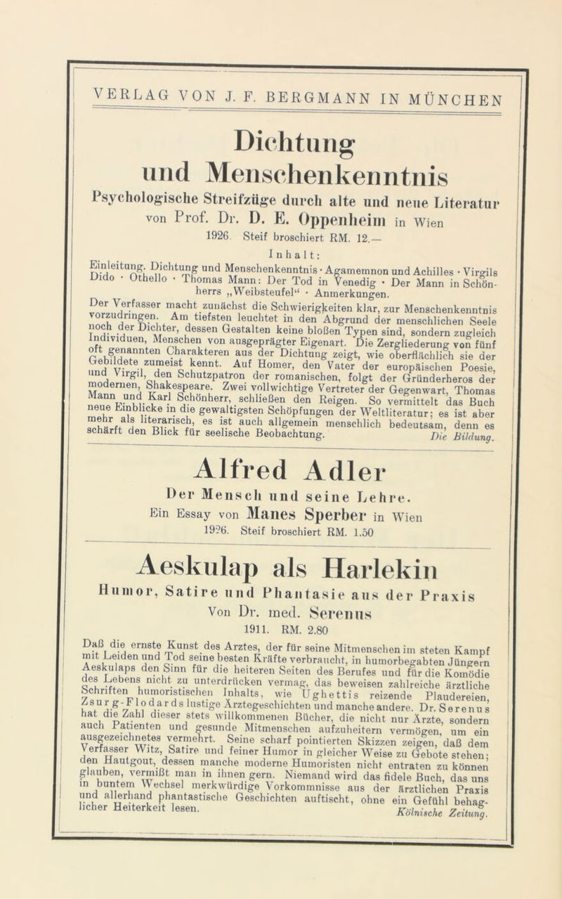 Dichtung und Menschenkenntnis Psychologische Streifzüge durch alte und neue Literatur von Prof. Dr. D. E. Oppenheim in Wien 1926 Steif broschiert RM. 12.— Inhalt: nSlelt0A?k 'n“'1'1“,'!, nd Menschenkenntnis • Agamemnon und Achilles • Virgils Oido • Othello • Thomas Mann: Der Tod in Venedig • Der Mann in Schön- herrs „Weibsteufel“ • Anmerkungen. vrir? Verfasser macht zunächst die Schwierigkeiten klar, zur Menschenkenntnis , >lngen. Am tiefsten leuchtet in den Abgrund der menschlichen Seele T •~,er DlcJlter» dessen Gestalten keine bloßen Typen sind, sondern zugleich Individuen Menschen von ausgeprägter Eigenart. Die Zergliederung von fünf Charakteren aus der Dichtung zeigt, wie oberflächlich sie der v-eteiZTei8o ^ennt Auf Homer> den Vater der europäischen Poesie, ÜVlrgl’ouT Schutzpatron dor romanischen, folgt der Gründerheros der Mannas Shakespeare Zwei vollwichtige Vertreter der Gegenwart, Thomas nin A- KK ^ • S,chonheri;’. schließen den Reigen. So vermittelt das Buch neue Einblicke in die gewaltigsten Schöpfungen der Weltliteratur; es ist aber hturTC!-’ 6S rfc uUCt a!^emein menschlich bedeutsam, denn es schärft den Blick für seelische Beobachtung. j)ie Bildung Alfred Adler Der Mensch und seine Lehre. Ein Essay von Manes Sperber in Wien 19?6. Steif broschiert RM. 1.50 Aeskulap als Harlekin Humor, Satire und Phantasie aus der Praxis Von Dr. med. Seren us 1911. RM. 2.80 Daß die ernste Kunst des Arztes, der für seine Mitmenschen im steten Kampf mit Leiden und Tod seine besten Kräfte verbraucht, in humorbegabten Jüngern Aeskulaps den Sinn für die heiteren Seiten des Berufes und für die Komödie des Lebens nicht zu unterdrücken vermag, das beweisen zahlreiche ärztliche Schriften humoristischen Inhalts, wie Ughettis reizende Plaudereien, Zsur g-Flodards histjge Ärztegeschichten und manche andere. Dr. Serenus hat die Zahl dieser stets willkommenen Bücher, die nicht nur Ärzte, sondern auch Patienten und gesunde Mitmenschen aufzuheitern vermögen, um ein ausgezeichnetes vermehrt. Seine scharf pointierten Skizzen zeigen, daß dem Verfasser Witz, Satire und feiner Humor in gleicher Weise zu Gebote stehen- den Hautgout,, dessen manche moderne Humoristen nicht entraten zu können glauben, vermißt man m ihnen gern. Niemand wird das Adele Buch, das uns m buntem Wechsel merkwürdige \ orkommnisse aus der ärztlichen Praxis und allerhand phantastische Geschichten auftischt, ohne ein Gefühl behag- licher Heiterkeit lesen. JftWAc Zeitung.