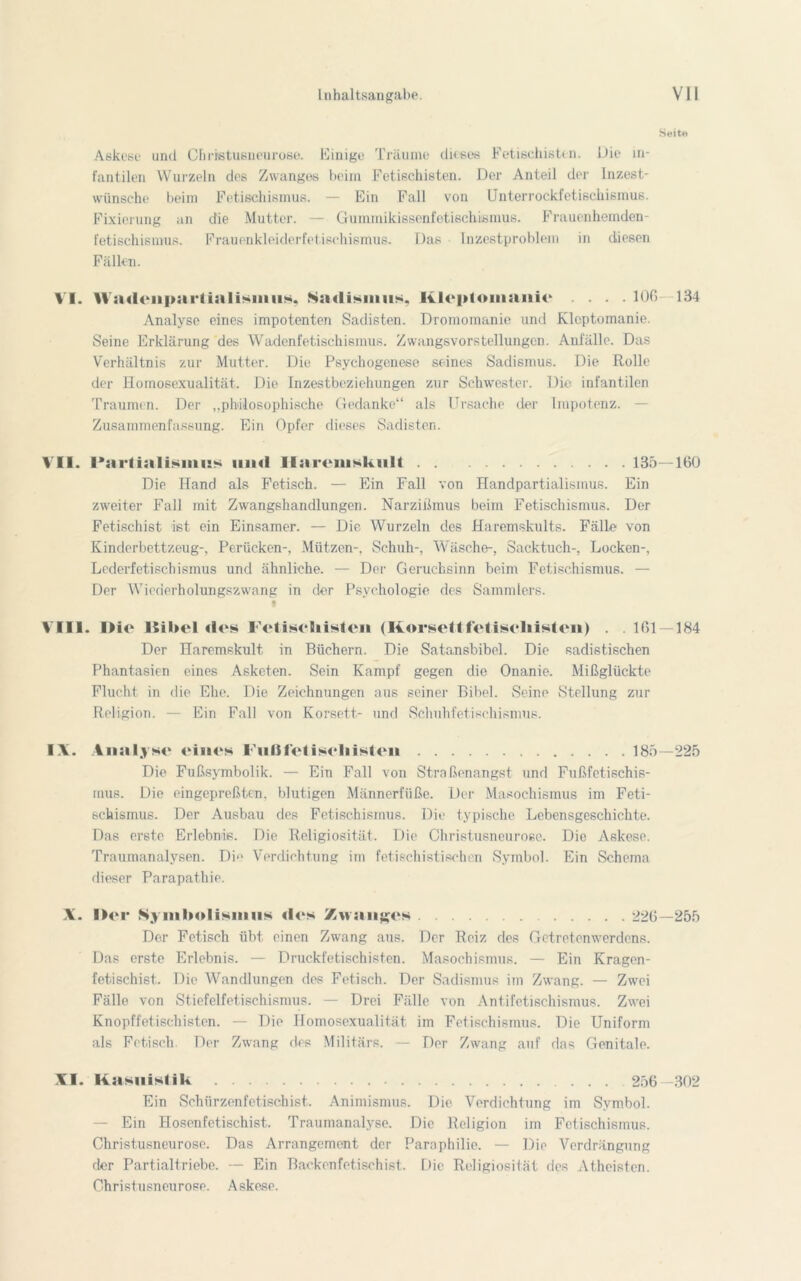 Seite Askese und Christusneurose. Einige Träume dkßes Fetischisten. Die in- fantilen Wurzeln des Zwanges beim Fetischisten. Der Anteil der Inzest- wünsche beim Fetischismus. — Ein Fall von Unterrockfetischismus. Fixierung an die Mutter. — Gummikissenfetischismus. Frauenhemden- fetischismus. Frauenkleiderfetischismus. Das Inzestproblem in diesen Fällen. VI. Waileiipartialismiis. Sadismus. Kleptomanie .... 106 134 Analyse eines impotenten Sadisten. Dromoinanie und Kleptomanie. Seine Erklärung des Wadenfetischismus. Zwangsvorstellungen. Anfälle. Das Verhältnis zur Mutter. Die Psychogcnese seines Sadismus. Die Rolle der Homosexualität. Die Inzestbeziehungen zur Schwester. Die infantilen Traumen. Der „philosophische Gedanke“ als Ursache der Impotenz. — Zusammenfassung. Ein Opfer dieses Sadisten. VII. I'artialisiims und Jlaremskult 135—160 Die Hand als Fetisch. — Ein Fall von Handpartialismus. Ein zweiter Fall mit Zwangshandlungen. Narzißmus beim Fetischismus. Der Fetischist ißt ein Einsamer. — Die Wurzeln des Haremskults. Fälle von Kinderbettzeug-, Perücken-, Mützen-, Schuh-, Wäsche-, Sacktuch-, Docken-, Lederfetischismus und ähnliche. — Der Geruchsinn beim Fetischismus. — Der Wiederholungszwang in der Psychologie des Sammlers. t VIII. IHe 15il»el des Fetisehisten (Korsettfetisekisten) . . 161—184 Der Haremskult in Büchern. Die Satansbibel. Die sadistischen Phantasien eines Asketen. Sein Kampf gegen die Onanie. Mißglückte Flucht in die Ehe. Die Zeichnungen aus seiner Bibel. Seine Stellung zur Religion. — Ein Fall von Korsett- und Schuhfetischismus. IX. Analyse eines Fußfetiseliisten 185—225 Die Fußsymbolik. — Ein Fall von Straßenangst und Fußfetischis- mus. Die eingepreßten, blutigen Männerfüße. Der Masochismus im Feti- schismus. Der Ausbau des Fetischismus. Die typische Lebensgeschichte. Das erste Erlebnis. Die Religiosität. Die Christusneurose. Die Askese. Traumanalysen. Di»' Verdichtung im fetischistischen Symbol. Ein Schema dieser Parapatliie. X. I)er Symbolismus «los Zwanges 226—255 Der Fetisch übt einen Zwang aus. Der Reiz des Getretenwerdens. Das erste Erlebnis. — Druckfetischisten. Masochismus. — Ein Kragen- fetischist.. Die Wandlungen des Fetisch. Der Sadismus im Zwang. — Zwei Fälle von Stiefelfetischismus. — Drei Fälle von Antifetischismus. Zwei Knopffetischisten. — Die Homosexualität im Fetischismus. Die Uniform als Fetisch. Der Zwang des Militärs. — Der Zwang auf das Genitale. XI. Kasuistik 256—302 Ein Schürzenfetischist. Animismus. Die Verdichtung im Symbol. — Ein Hosenfetischist. Traumanalyse. Die Religion im Fetischismus. Christusneurose. Das Arrangement der Paraphilie. — Die Verdrängung der Partialtriebe. — Ein Backenfetischist. Die Religiosität des Atheisten. Christusneurose. Askese.