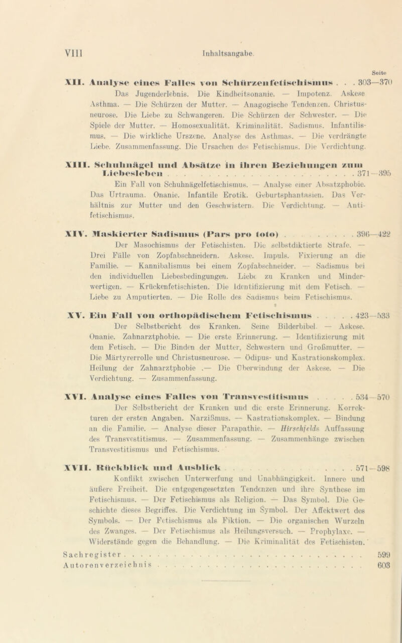 Seite XII. Analyse eines Falles von SelinrxenlefiseliiKinns . . . 303—370 Das Jugenderlebnis. Die Kindheitsonanie. — Impotenz. Askese Asthma. — Die Schürzen der Mutter. — Anagogische Tendenzen. Christus- neurose. Die Liebe zu Schwangeren. Die Schürzen der Schwester. — Die Spiele der Mutter. — Homosexualität. Kriminalität. Sadismus. Infantilis- mus. — Die wirkliche Urszene. Analyse des Asthmas. — Die verdrängte Liebe. Zusammenfassung. Die Ursachen des Fetischismus. Die Verdichtung. XIII. Scliiilniilgcl iiimI Ahsiilze in ihren ISczicliiiiigcn /um Fichcslcbcn 371—395 Ein Fall von Schuhnägelfetischismus. — Analyse einer Absatzphobie. Das Urtrauma. Onanie. Infantile Erotik. Geburtsphantasien. Das Ver- hältnis zur Mutter und den Geschwistern. Die Verdichtung. — Anti- fetischismus. XIV. maskierter Sadismus (Pars pro lolo) . 393—422 Der Masochismus der Fotischisten. Die selbstdiktierte Strafe. — Drei Fälle von Zopfabschneidern. Askese. Impuls. Fixierung an die Familie. — Kannibalismus bei einem Zopfabschneider. — Sadismus bei den individuellen Liebesbcdingungen. Liebe zu Kranken und Minder- wertigen. — Krückenfetischisten. Die Identifizierung mit dem Fetisch. — Liebe zu Amputierten. — Die Rolle des Sadismus beim Fetischismus. XX'. Fin Fall von orthopädischem Fetischismus 423 Der Selbstbericht des Kranken. Seme Bilderbibel — Askese. Onanie. Zahnarztphobie. — Die erste Erinnerung. — Identifizierung mit dem Fetisch. — Die Binden der Mutter, Schwestern und Großmutter. — Die Märtyrerrolle und Christusneurose. — Ödipus- und Kastrationskomplex. Heilung der Zahnarztphobie .— Die Überwindung der Askese. — Die Verdichtung. — Zusammenfassung. 533 XVI. Analyse eines Falles von Traiisvostitisinus 534 570 Der Selbstbericht der Kranken und die erste Erinnerung. Korrek- turen der ersten Angaben. Narzißmus. — Kastrationskomplex. — Bindung an die Familie. — Analyse dieser Parapathie. — Hirsr.hjclds Auffassung des Transvestitismus. — Zusammenfassung. — Zusammenhänge zwischen Transvestitismus und Fetischismus. XX II. Rückblick mul Ausblick .... 571 —59K Konflikt zwischen Unterwerfung und Unabhängigkeit. Innere und äußere Freiheit. Die entgegengesetzten Tendenzen und ihre Synthese im Fetischismus. — Der Fetischismus als Religion. — Das Symbol. Die Ge- schichte dieses Begriffes. Die Verdichtung im Symbol. Der Affektwert des Symbols. — Der Fetischismus al6 Fiktion. — Die organischen Wurzeln des Zwanges. — Der Fetischismus als Heilungsversuch. — Prophylaxe. — Widerstände gegen die Behandlung. — Die Kriminalität des Fotischisten. Sachregister. . . . Autoronverzeichnis 599 603