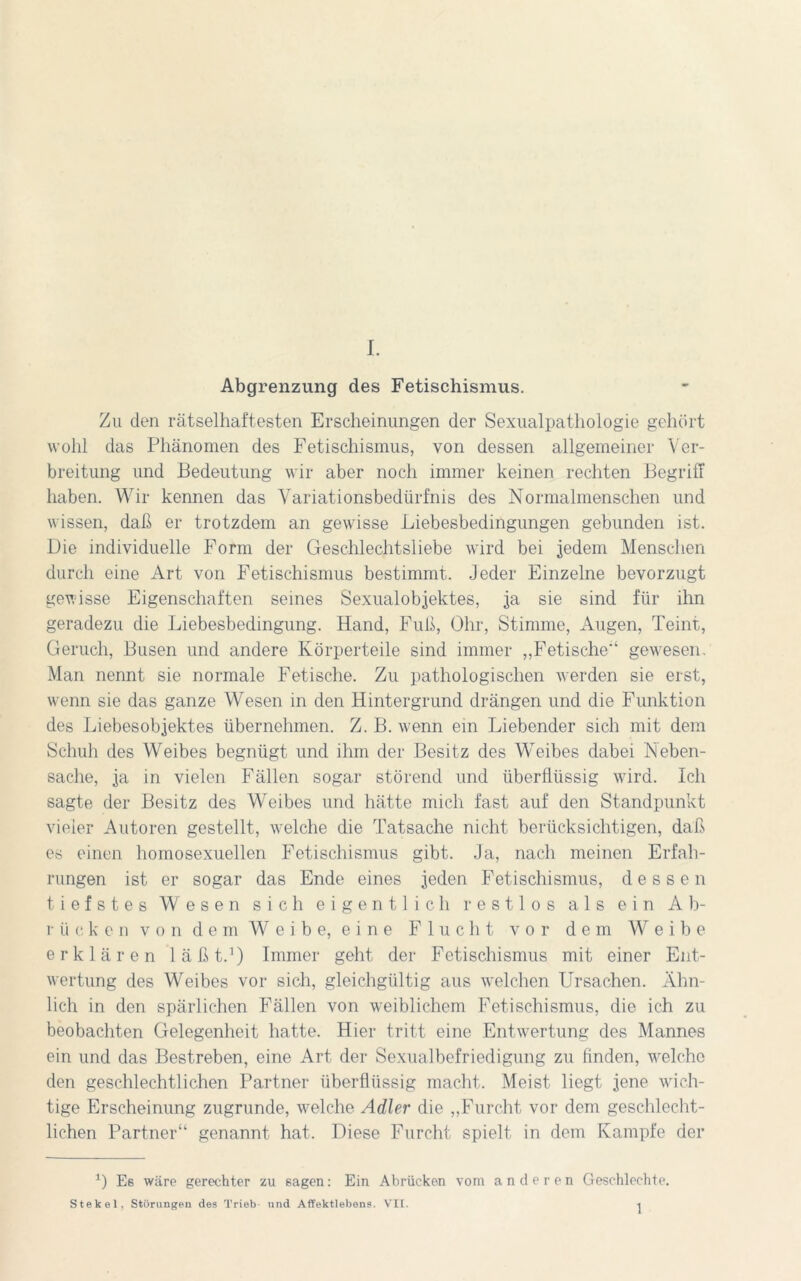 I. Abgrenzung des Fetischismus. Zu den rätselhaftesten Erscheinungen der Sexualpathologie gehört wohl das Phänomen des Fetischismus, von dessen allgemeiner Ver- breitung und Bedeutung wir aber noch immer keinen rechten Begriff haben. Wir kennen das Variationsbedürfnis des Normalmenschen und wissen, daß er trotzdem an gewisse Liebesbedingungen gebunden ist. Die individuelle Form der Geschlechtsliebe wird bei jedem Menschen durch eine Art von Fetischismus bestimmt. Jeder Einzelne bevorzugt gewisse Eigenschaften seines Sexualobjektes, ja sie sind für ihn geradezu die Liebesbedingung. Hand, Fuß, Ohr, Stimme, Augen, Teint, Geruch, Busen und andere Körperteile sind immer „Fetische-4 gewesen. Man nennt sie normale Fetische. Zu pathologischen werden sie erst, wenn sie das ganze Wesen in den Hintergrund drängen und die Funktion des Liebesobjektes übernehmen. Z. B. wenn ein Liebender sich mit dem Schuh des Weibes begnügt und ihm der Besitz des Weibes dabei Neben- sache, ja in vielen Fällen sogar störend und überflüssig wird. Ich sagte der Besitz des Weibes und hätte mich fast auf den Standpunkt vieler Autoren gestellt, welche die Tatsache nicht berücksichtigen, daß es einen homosexuellen Fetischismus gibt. Ja, nach meinen Erfah- rungen ist er sogar das Ende eines jeden Fetischismus, dessen tiefstes Wesen sich eigentlich restlos als ein Ab- rücken von dem Weibe, eine Flucht vor dem W^ e i b e erklären läßt.1) Immer geht der Fetischismus mit einer Ent- wertung des Weibes vor sich, gleichgültig aus welchen Ursachen. Ähn- lich in den spärlichen Fällen von weiblichem Fetischismus, die ich zu beobachten Gelegenheit hatte. Hier tritt eine Entwertung des Mannes ein und das Bestreben, eine Art der Sexualbefriedigung zu finden, wrelche den geschlechtlichen Partner überflüssig macht. Meist liegt jene wich- tige Erscheinung zugrunde, welche Adler die „Furcht vor dem geschlecht- lichen Partner“ genannt hat. Diese Furcht spielt in dem Kampfe der 1) Eß wäre gerechter zu sagen: Ein Abrücken vom anderen Geschlechte. 1