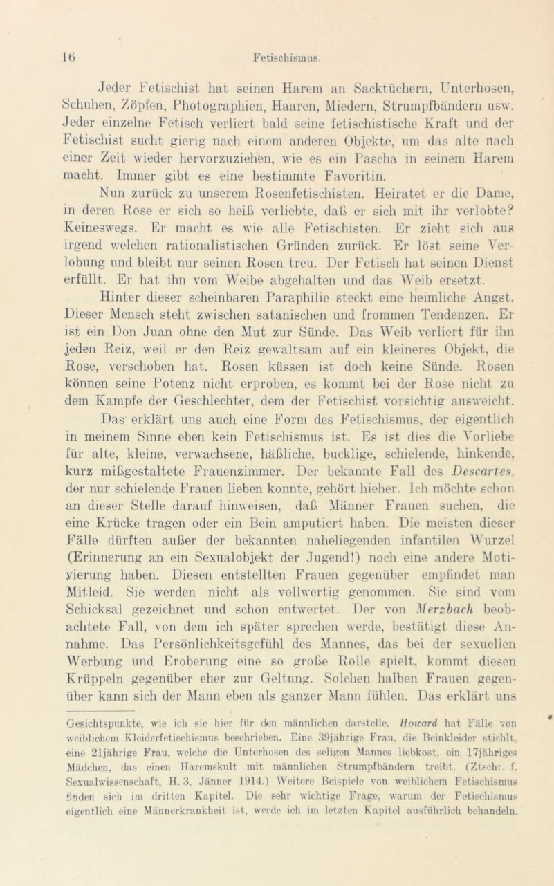 Jeder Fetischist hat seinen Harem an Sacktüchern, Unterhosen, Schuhen, Zöpfen, Photographien, Haaren, Miedern, Strumpfbändern usw. Jeder einzelne Fetisch verliert bald seine fetischistische Kraft und der Fetischist sucht gierig nach einem anderen Objekte, um das alte nach einer Zeit wieder hervorzuziehen, wie es ein Pascha in seinem Harem macht. Immer gibt es eine bestimmte Favoritin. Nun zurück zu unserem Rosenfetischisten. Heiratet er die Dame, in deren Rose er sich so heiß verliebte, daß er sich mit ihr verlobte? Keineswegs. Er macht es wie alle Fetischisten. Er zieht sich aus irgend welchen rationalistischen Gründen zurück. Er löst seine Ver- lobung und bleibt nur seinen Rosen treu. Der Fetisch hat seinen Dienst erfüllt. Er hat ihn vom Weibe abgehalten und das Weib ersetzt. Hinter dieser scheinbaren Paraphilie steckt eine heimliche Angst. Dieser Mensch steht zwischen satanischen und frommen Tendenzen. Er ist ein Don Juan ohne den Mut zur Sünde. Das Weib verliert für ihn jeden Reiz, weil er den Reiz gewaltsam auf ein kleineres Objekt, die Rose, verschoben hat. Rosen küssen ist doch keine Sünde. Rosen können seine Potenz nicht erproben, es kommt bei der Rose nicht zu dem Kampfe der Geschlechter, dem der Fetischist vorsichtig ausweicht. Das erklärt uns auch eine Form des Fetischismus, der eigentlich in meinem Sinne eben kein Fetischismus ist. Es ist dies die Vorliebe für alte, kleine, verwachsene, häßliche, bucklige, schielende, hinkende, kurz mißgestaltete Frauenzimmer. Der bekannte Fall des Descarten. der nur schielende Frauen lieben konnte, gehört hieher. Ich möchte schon an dieser Stelle darauf hinweisen, daß Männer Frauen suchen, die eine Krücke tragen oder ein Bein amputiert haben. Die meisten dieser Fälle dürften außer der bekannten naheliegenden infantilen Wurzel (Erinnerung an ein Sexualobjekt der Jugend!) noch eine andere Moti- vierung haben. Diesen entstellten Frauen gegenüber empfindet man Mitleid. Sie werden nicht als vollwertig genommen. Sie sind vom Schicksal gezeichnet und schon entwertet. Der von Merzbach beob- achtete Fall, von dem ich später sprechen werde, bestätigt diese An- nahme. Das Persönlichkeitsgefühl des Mannes, das bei der sexuellen Werbung und Eroberung eine so große Rolle spielt, kommt diesen Krüppeln gegenüber eher zur Geltung. Solchen halben Frauen gegen- über kann sich der Mann eben als ganzer Mann fühlen. Das erklärt uns Gesichtspunkte, wie ich sie hier für den männlichen darstelle. Howard hat Fälle von weiblichem Kleiderfetischismus beschrieben. Eine 39jährige Frau, die Beinkleider stiehlt, eine 21jährige Frau, welche die Unterhosen des seligen Mannes liebkost, ein 17jähriges Mädchen, das einen Haremskult mit männlichen Strumpfbändern treibt. (Ztschr. f. Sexualwissenschaft, IT. 3, Jänner 1914.) Weitere Beispiele von weiblichem Fetischismus finden sich im dritten Kapitel. Die sehr wichtige Frage, warum der Fetischismus eigentlich eine Männerkrankheit ist, werde ich im letzten Kapitel ausführlich behandeln.