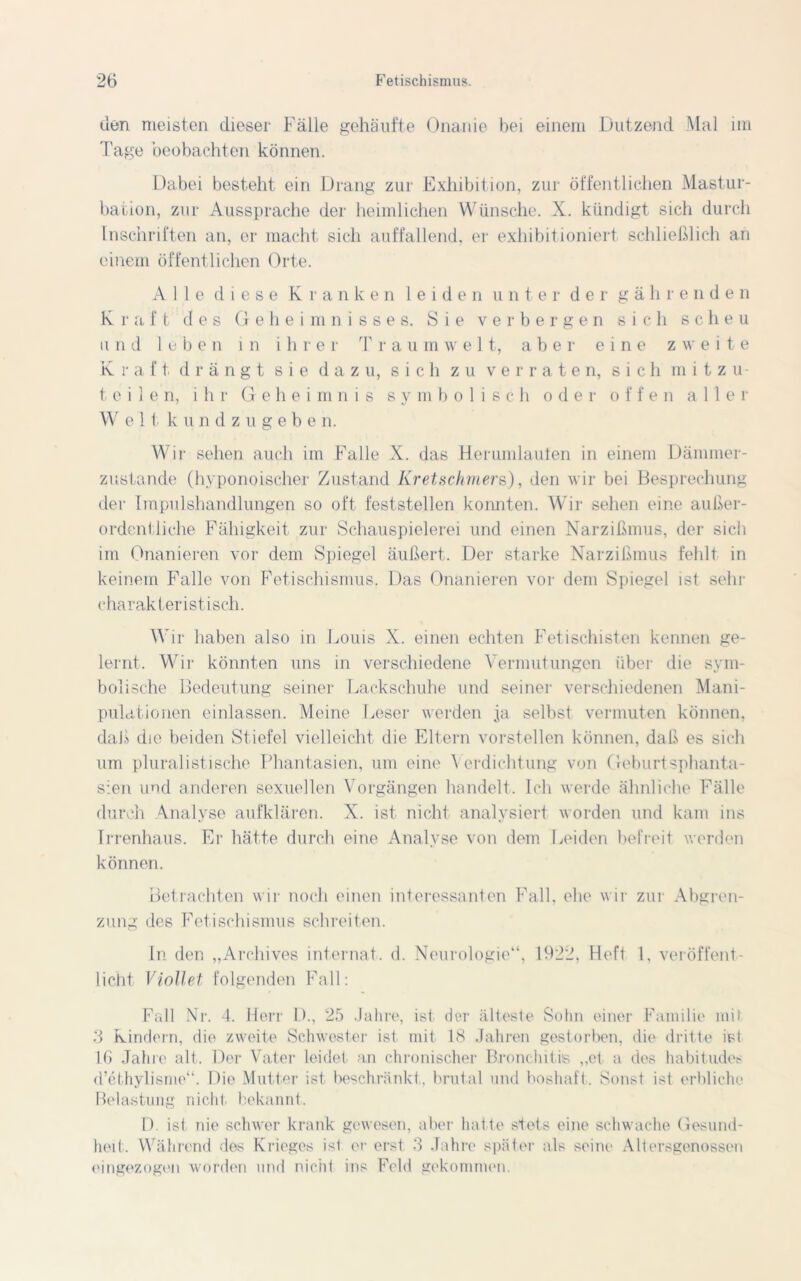 den meisten dieser Fälle gehäufte Onanie bei einem Dutzend Mal im Tage beobachten können. Dabei besteht ein Drang zur Exhibition, zur öffentlichen Mastur- bation, zur Aussprache der heimlichen Wünsche. X. kündigt sich durch Inschriften an, er macht sich auffallend, er exhibitioniert schließlich an einem öffentlichen Orte. Alle diese Kranken leiden unter der gähr enden Kraft des Geheimnisses. Sie verbergen sich scheu und leben in ihrer Traumwelt, aber eine zweite Kraft drängt sie dazu, sich zu verraten, sich mitzu- teilen, ihr Geheimnis symbolisch oder offen aller Welt kundzugebe n. Wir sehen auch im Falle X. das Herumlauten in einem Dämmer- zustände (hyponoischer Zustand Kretschmers,), den wir bei Besprechung der Impulshandlungen so oft feststellen konnten. Wir sehen eine außer- ordentliche Fähigkeit zur Schauspielerei und einen Narzißmus, der sich im Onanieren vor dem Spiegel äußert. Der starke Narzißmus fehlt in keinem Falle von Fetischismus. Das Onanieren vor dem Spiegel ist sehr charakteristisch. Wir haben also in Louis X. einen echten Fetischisten kennen ge- lernt. Wir könnten uns in verschiedene Vermutungen über die sym- bolische Bedeutung seiner Lackschuhe und seiner verschiedenen Mani- pulationen einlassen. Meine Leser werden ja selbst vermuten können, daß die beiden Stiefel vielleicht die Eltern vorstellen können, daß es sich um pluralistische Phantasien, um eine Verdichtung von Geburtsphanta- sien und anderen sexuellen Vorgängen handelt. Ich werde ähnliche Fälle durch Analyse aufklären. X. ist nicht analysiert worden und kam ins Irrenhaus. Er hätte durch eine Analyse von dem Leiden befreit werden können. Betrachten wir noch einen interessanten Fall, ehe wir zur Abgren- zung des Fetischismus schreiten. In den „Archives internal, d. Neurologie“, 1922, Heft 1, veröffent- licht Viollet folgenden Fall: Fall Nr. 4. Herr D., 25 Jahre, ist der älteste Sohn einer Familie mit 3 Kindern, die zweite Schwester ist mit 18 Jahren gestorben, die dritte ist 1.6 Jahre alt. Der Vater leidet an chronischer Bronchitis „et a des habitudes d’ethylisme“. Die Mutter ist beschränkt, brutal und boshaft. Sonst ist erbliche Belastung nicht bekannt. D. ist nie schwer krank gewesen, aber hatte stets eine schwache Gesund- heit. Während des Krieges ist er erst 3 Jahre später als seine Altersgenossen eingezogen worden und nicht ins Feld gekommen.