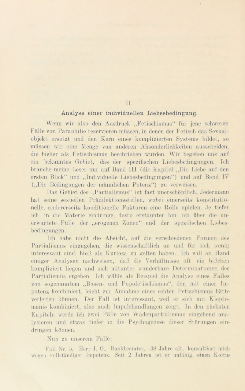 II. Analyse einer individuellen Liebesbedingung. Wenn wir also den Ausdruck „Fetischismus“ für jene schweren Fälle von Paraphilie reservieren müssen, in denen der Fetisch das Sexual- objekt ersetzt und den Kern eines komplizierten Systems bildet, so müssen wir eine Menge von anderen Absonderlichkeiten ausscheideil, die bisher als Fetischismus beschrieben wurden. Wir begeben uns auf ein bekanntes Gebiet, das der spezifischen Liebesbedingungen. Ich brauche meine Leser nur auf Band 111 (die Kapitel „Die Liebe auf den ersten Blick“ und „Individuelle Liebesbedingungen“) und auf Band IV („Die Bedingungen der männlichen Potenz“) zu verweisen. Das Gebiet des „Partialismus“ ist fast unerschöpflich. Jedermann hat seine sexuellen Prädilektionsstellen, wobei einerseits konstitutio- nelle, andererseits konditionelle Faktoren eine Rolle spielen. Je tiefer ich in die Materie eindringe, desto erstaunter bin ich über die un- erwartete Fülle der „erogenen Zonen“ und der spezifischen Liebes- bedingungen. Ich habe nicht die Absicht, auf die verschiedenen Formen des Partialismus einzugehen, die wissenschaftlich an und für sich wenig interessant sind, bloß als Kuriosa zu gelten haben. Ich will an Hand einiger Analysen nachweisen, daß die Verhältnisse oft ein bißchen kompliziert liegen und sich mitunter wunderbare Determinationen des Partialismus ergeben. Ich wähle als Beispiel die Analyse eines Falles von sogenanntem „Busen- und Popofetischismus“, der, mit einer Im- potenz kombiniert, leicht zur Annahme eines echten Fetischismus hätte verleiten können. Der Fall ist interessant, weil er sich mit Klepto- manie kombiniert, also auch Impulshandlungen zeigt. In den nächsten Kapiteln werde ich zwei Fälle von Wadenpartialismus eingehend ana- lysieren und etwas tiefer in die Psychogenese dieser »Störungen ein- dringen können. Nun zu unserem Falle: Fall Nr. 5. Herr I. 0., Bankbeamter, 38 Jahre alt, konsultiert mich wegen vollständiger Impotenz. Seit 2 Jahren ist er unfähig, einen Koitus