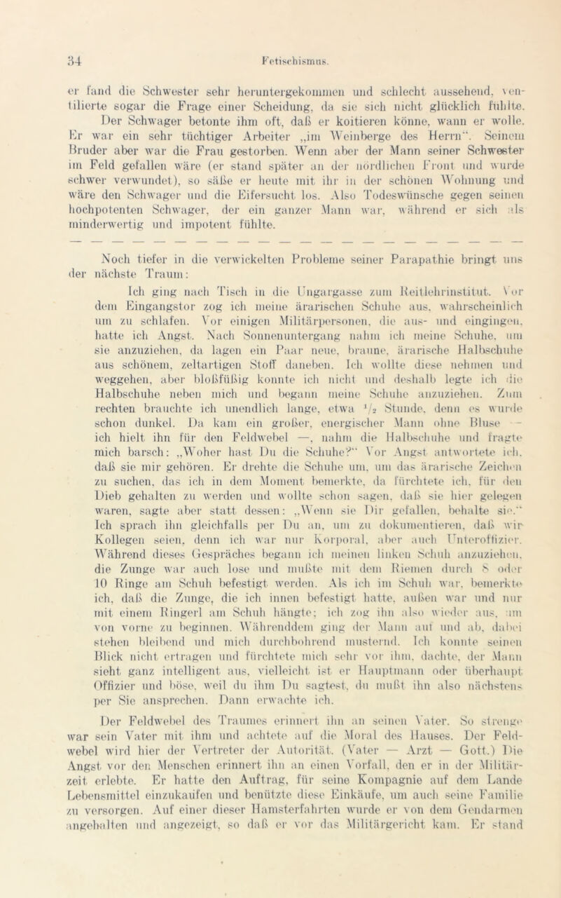er fand die Schwester sehr heruntergekommen und schlecht aussehend, ven- tilierte sogar die Frage einer Scheidung, da sie sich nicht glücklich fühlte. Der Schwager betonte ihm oft, daß er koitieren könne, wann er wolle. Er war ein sehr tüchtiger Arbeiter „im Weinberge des Herrn'1. Seinem Bruder aber war die Frau gestorben. Wenn aber der Mann seiner Schwester im Feld gefallen wäre (er stand später an der nördlichen Front und wurde schwer verwundet), so säße er heute mit ihr in der schönen Wohnung und wäre den Schwager und die Eifersucht los. Also Todeswünsche gegen seinen hochpotenten Schwager, der ein ganzer Mann war, während er sich als minderwertig und impotent fühlte. Noch tiefer in die verwickelten Probleme seiner Parapathie bringt uns der nächste Traum: Ich ging nach Tisch in die Ungargasse zum lieitlehrinstitut. Vor dem Eingangstor zog ich meine ärarischen Schuhe aus. wahrscheinlich um zu schlafen. Vor einigen Militärpersonen, die aus- und eingingeu. hatte ich Angst. Nach Sonnenuntergang nahm ich meine Schuhe, um sie anzuziehen, da lagen ein Paar neue, braune, ärarische Halbschuhe aus schönem, zeltartigen Stoff daneben. Ich wollte diese nehmen und Weggehen, aber bloßfüßig konnte ich nicht und deshalb legte ich die Halbschuhe neben mich und begann meine Schuhe anzuziehen. Zum rechten brauchte ich unendlich lange, etwa '/■> Stunde, denn es wurde schon dunkel. Da kam ein großer, energischer Mann ohne Bluse ich hielt ihn für den Fekhvebel —, nahm die Halbschuhe und fragte mich barsch: „Woher hast Du die Schuhe?“ Vor Angst antwortete ich. daß sie mir gehören. Er drehte die Schuhe um. um das ärarische Zeichen zu suchen, das ich in dem Moment bemerkte, da fürchtete ich. für den Dieb gehalten zu werden und wollte schon sagen, daß sie hier gelegen waren, sagte aber statt dessen: „Wenn sie Dir gefallen, behalte sie.“ Ich sprach ihn gleichfalls per Du an, um zu dokumentieren, daß wir Kollegen seien, denn ich war nur Korporal, aber auch Unteroffizier. Während dieses Gespräches begann ich meinen linken Schuh anzuzieheu. die Zunge war auch lose und mußte mit dem Riemen durch 8 oder 10 Ringe am Schuh l>efestigt werden. Als ich im Schuh war. bemerkte ich, daß die Zunge, die ich innen befestigt hatte, außen war und nur mit einem Ringerl am Schuh hängte; ich zog ihn also wieder aus. um von vorne zu beginnen. Währenddem ging der Mann aut und ab, dabei stehen bleibend und mich durchbohrend musternd. Ich konnte seinen Blick nicht ertragen und fürchtete mich sehr vor ihm, dachte, der Mann sieht ganz intelligent aus, vielleicht ist er Hauptmann oder überhaupt Offizier und böse, weil du ihm Du sagtest, du mußt ihn also nächstens per Sie ansprechen. Dann erwachte ich. Der Feldwebel des Traumes erinnert ihn an seinen Vater. So strenge war sein Vater mit ihm und achtete auf die Moral des Hauses. Der Feld- webel wird hier der Vertreter der Autorität. (Vater — Arzt — Gott.) Die Angst vor den Menschen erinnert ihn an einen Vorfall, den er in der .Militär- zeit erlebte. Er hatte den Auftrag, für seine Kompagnie auf dem Lande Lebensmittel einzukaüfen und benützte diese Einkäufe, um auch seine Familie zu versorgen. Auf einer dieser Hamsterfahrten wurde er von dem Gendarmen ungehalten und angezeigt, so daß er vor das Militärgericht kam. Er stand