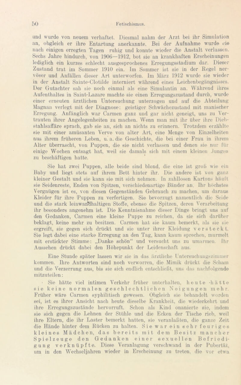 und wurde von neuem verhaftet. Diesmal nahm der Arzt bei ihr Simulation an, obgleich er ihre Entartung anerkannte. Bei der Aufnahme wurde i-ie nach einigen erregten Tagen ruhig und konnte wieder die Anstalt verlassen. Sechs Jahre hindurch, von 1906—1912, bot sie an krankhaften Erscheinungen lediglich ein kurzes schlecht ausgesprochenes Erregungsstadium dar. Dieser Zustand trat im Sommer 1910 ein. Im Sommer ist sie in der Regel ner- vöser und Anfällen dieser Art unterworfen. Im März 1912 wurde sie wieder in der Anstalt Sainte-Clotilde interniert während eines Leichenbegängnisses. Der Gutachter sah sie noch einmal als eine Simulantin an. Während ihres Aufenthaltes in Saint-Lazare machte sie einen Erregungszustand durch, wurde einer erneuten ärztlichen Untersuchung unterzogen und auf die Abteilung Magnan verlegt mit der Diagnose: geistiger Schwächezustand mit manischer Erregung. Anfänglich war Carmen ganz und gar nicht geneigt, uns zu Ver- trauten ihrer Angelegenheiten zu machen. Wenn man mit ihr über ihre Dieb- stahlsaffäre sprach, gab sie an, sich an nichts zu erinnern. Trotzdem erzählte sie mit einer amüsanten Verve von alter Art, eine Menge von Einzelheiten aus ihrem früheren Leben, u. a. die Geschichte, die bei einer Frau in ihrem Alter überrascht, von Puppen, die sie nicht verlassen und denen sie nur für einige Wochen entsagt hat, weil sie damals sich mit einem kleinen Jungen zu beschäftigen hatte. Sie hat zwei Puppen, alle beide sind blond, die eine ist groß wie ein Baby und liegt stets auf ihrem Bett hinter ihr. Die andere ist von ganz kleiner Gestalt und sie kann sie mit sich nehmen. In zahllosen Kartons häuft sie Seidenreste, Enden von Spitzen, verschiedenartige Bänder an. Ihr höchstes Vergnügen ist es, von diesen Gegenständen Gebrauch zu machen, um daraus Kleider für ihre Puppen zu verfertigen. Sie bevorzugt namentlich die Seide und die stark leinwandhaltigen Stoffe, ebenso die Spitzen, deren Verarbeitung ihr besonders angenehm ist. Die Kenntnisnahme dieser Dinge bringt uns auf den Gedanken, Carmen eine kleine Puppe zu reichen, da sie sich darüber beklagt, keine mehr zu besitzen. Carmen hat sie kaum bemerkt, als sie sie ergreift, sie gegen sich drückt und sie unter ihrer Kleidung versteckt. Sie legt dabei eine starke Erregung an den Tag, kann kaum sprechen, murmelt mit erstickter Stimme: „Danke schön“ und versucht uns zu umarmen. Ihr Aussehen drückt dabei den Höhepunkt der Leidenschaft aus. Eine Stunde später lassen wir sie in das ärztliche Untersuchungszimmer kommen. Ihre Antworten sind noch verworren, die Mimik drückt die Scham und die Verzerrung aus, bis sie sich endlich entschließt, uns das nachfolgende mitzuteilen: > Sie hätte viel intimen Verkehr früher unterhalten, heute -hätte sie keine normalen geschlechtlichen Neigungen mehr. Früher wäre Carmen syphilitisch gewesen. Obgleich sie behandelt worden sei, ist es ihrer Ansicht nach heute dieselbe Krankheit, die wiederkehrt und ihre Erregungszustände hervorruft. Schon als Kind onanierte sie, indem sie sich gegen die Lehnen der Stühle und die Ecken der Tische rieb, weil ihre Eltern, die ihr Laster bemerkt hatten, sie veranlaßten, die ganze Zeit die Hände hinter dem Rücken zu halten. Sie war ein sehr feuriges kleines Mädchen, das bereits mit dem Besitz mancher Spielzeuge den Gedanken einer sexuellen Befriedi- gung verknüpfte. Diese Veranlagung verschwand in der Pubertät, um in den Wechseljahren wieder in Erscheinung zu treten, die vor etwa