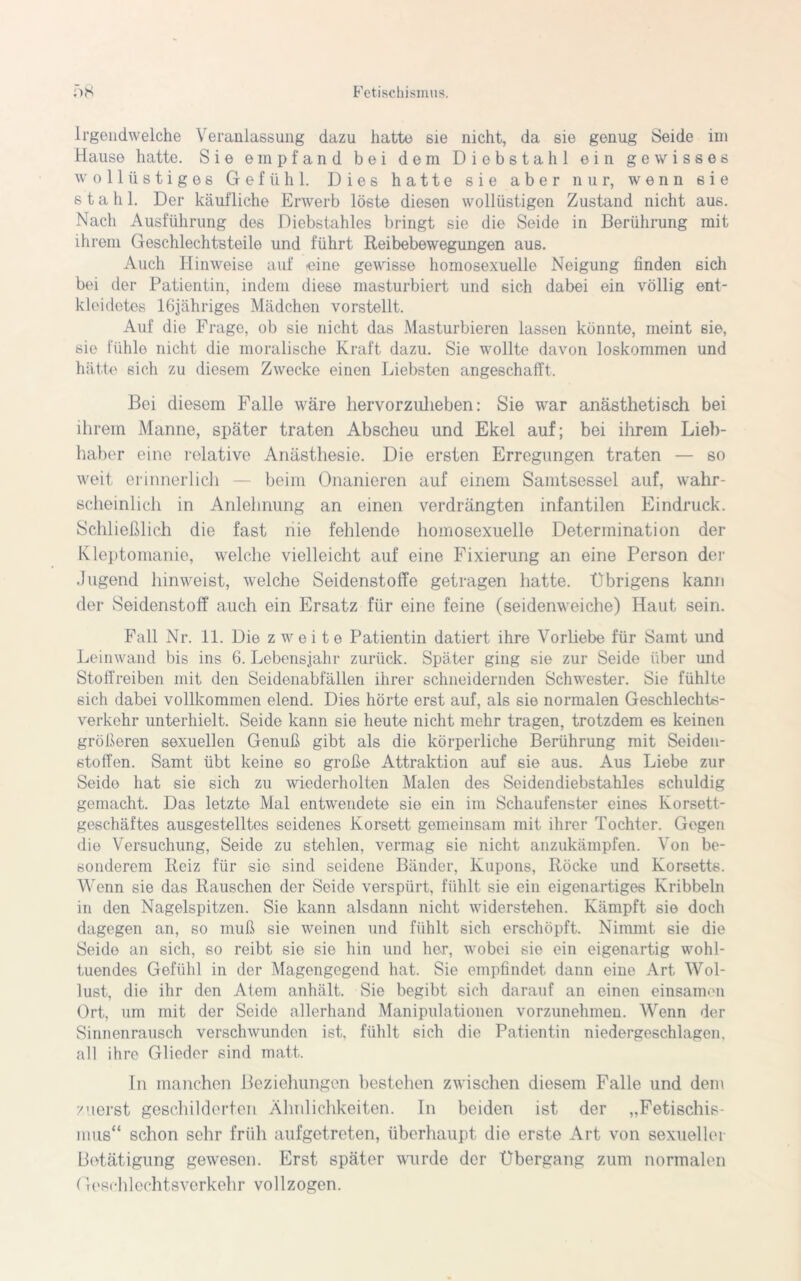 Irgendwelche Veranlassung dazu hatte sie nicht, da sie genug Seide im Hause hatte. Sie empfand bei dem Diebstahl ein gewisses wollüstiges Gefühl. Dies hatte sie aber nur, wenn 6ie stahl. Der käufliche Erwerb löste diesen wollüstigen Zustand nicht aus. Nach Ausführung des Diebstahles bringt sie die Seide in Berührung mit ihrem Geschlechtsteile und führt Reibebewegungen aus. Auch Hinweise auf eine gewisse homosexuelle Neigung finden 6ich bei der Patientin, indem diese masturbiert und 6ich dabei ein völlig ent- kleidetes löjähriges Mädchen vorstellt. Auf die Frage, ob sie nicht das Masturbieren lassen könnte, meint sie, sie fühle nicht die moralische Kraft dazu. Sie wollte davon loskommen und hätte sich zu diesem Zwecke einen Liebsten angeschafft. Bei diesem Falle wäre liervorzulieben: Sie war anästhetisch bei ihrem Manne, später traten Abscheu und Ekel auf; bei ihrem Lieb- haber eine relative Anästhesie. Die ersten Erregungen traten — so weit erinnerlich — beim Onanieren auf einem Samtsessel auf, wahr- scheinlich in Anlehnung an einen verdrängten infantilen Eindruck. Schließlich die fast nie fehlende homosexuelle Determination der Kleptomanie, welche vielleicht auf eine Fixierung an eine Person der Jugend hinweist, welche Seidenstoffe getragen hatte. Übrigens kann der Seidenstoff auch ein Ersatz für eine feine (seidenweiche) Haut sein. Fall Nr. 11. Die zweite Patientin datiert ihre Vorliebe für Samt und Leinwand bis ins 6. Lebensjahr zurück. Später ging sie zur Seide über und Stoffreiben mit den Seidenabfällen ihrer schneidernden Schwester. Sie fühlte sich dabei vollkommen elend. Dies hörte erst auf, als sie normalen Geschlechts- verkehr unterhielt. Seide kann sie heute nicht mehr tragen, trotzdem es keinen größeren sexuellen Genuß gibt als die körperliche Berührung mit Seiden- stoffen. Samt übt keine so große Attraktion auf sie aus. Aus Liebe zur Seide hat sie sich zu wiederholten Malen des Seidendiebstahles schuldig gemacht. Das letzte Mal entwendete sie ein im Schaufenster eines Korsett- geschäftes ausgestelltes seidenes Korsett gemeinsam mit ihrer Tochter. Gegen die Versuchung, Seide zu stehlen, vermag sie nicht anzukämpfen. Von be- sonderem Reiz für sie sind seidene Bänder, Kupons, Röcke und Korsetts. Wenn sie das Rauschen der Seide verspürt, fühlt sie ein eigenartiges Kribbeln in den Nagelspitzen. Sie kann alsdann nicht widerstehen. Kämpft sie doch dagegen an, so muß sie weinen und fühlt sich erschöpft. Nimmt sie die Seide an sich, so reibt sie sie hin und her, wobei sie ein eigenartig wohl- tuendes Gefühl in der Magengegend hat. Sie empfindet dann eine Art Wol- lust, die ihr den Atem anhält. Sie begibt sich darauf an einen einsamen Ort, um mit der Seide allerhand Manipulationen vorzunehmen. Wenn der Sinnenrausch verschwunden ist, fühlt sich die Patientin niedergeschlagen, all ihre Glieder sind matt. In manchen Beziehungen bestehen zwischen diesem Falle und dem zuerst geschilderten Ähnlichkeiten. In beiden ist der „Fetischis- mus“ schon sehr früh aufgetreten, überhaupt die erste Art von sexueller Betätigung gewesen. Erst später wurde der Übergang zum normalen (losch 1 echtsverkehr vo 11 z ogen.