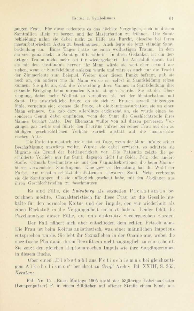 jungen Frau. Für diese bedeutete es das höchste Vergnügen, sich in diesem Samtmilieu allein zu bergen und der Masturbation zu frölmen. Die Samt- bekleidung nahm sie dabei nicht zu Hilfe aus Furcht, dieselbe bei ihren niasturbatorischen Akten zu beschmutzen. Auch legte sie jetzt ständig Samt- bekleidung an. Eines Tages hatte sie einen wollüstigen Traum, in dem sie sich ganz nackt in Samt gehüllt wähnte, ln ihren Gedanken ist ein der- artiger Traum nicht mehr bei ihr wiedergekehrt. Im Anschluß daran trat sie mit dem Geständnis hervor, ihr Mann würde sie weit eher sexuell an- ziehen, wenn er Samtkleidung anlegen würde und wäre es auch nur die Tracht der Zimmerleute zum Beispiel. Weiter über diesen Punkt befragt, gal) sie noch an, ein anderer wie ihr Mann würde sie selbst in Samtkleidung reizen können. Sie gibt an, daß die Vorstellung ihres Mannes in Samtkleidung ihre sexuelle Erregung beim normalen Koitus steigern würde. Sie ist der Über- zeugung, dabei mehr Wollust zu verspüren als bei der Masturbation mit Samt. Die ausdrückliche Frage, ob sie sich zu Frauen sexuell hingezogen fühle, verneinte sic; ebenso die Frage, ob die Samtmasturbation sie an einen Mann erinnere. Sie gab dazu allerdings ergänzend an, sie würde einen be- sonderen Genuß dabei empfinden, wenn der Samt die Geschlechtsteile ihres Mannes berührt hätte. Der Ehemann wußte von all diesen perversen Vor- gängen gar nichts und führte den Pruritus vulvae bei seiner Frau auf den zu häufigen geschlechtlichen Verkehr zurück anstatt auf die masturbato- rischen Akte. Die Patientin masturbierte meist bei Tage, wenn der Mann infolge seiner Beschäftigung auswärts weilte. Wurde sie dabei erwischt, so schützte sie Migräne als Grund der Bettlägerigkeif vor. Die Patientin zeigte die ge- schilderte Vorliebe nur für Samt, dagegen nicht für Seide, Pelz oder andere Stoffe. Oftmals beschmutzte sie mit den Vaginalsekretionen die beim Mastur- bieren verwendeten Samtkupons. Eine gewisse Bedeutung hat die Wahl der Farbe. Am meisten schätzt die Patientin schwarzen Samt. Meist verbrennt sie die Samtlappen, die sie anfänglich gescheut habe, mit den Abgängen aus ihren Geschlechtsteilen zu beschmutzen. Es sind Fälle, die Eulenburg als sexuellen Picazismus be- zeichnen möchte. Charakteristisch für diese Frau ist die Geschlecht s- kälte für den normalen Koitus und der Impuls, den wir wiederholt als einen Rückstoß in die Vergangenheit entlarvt haben. Leider fehlt die Psychanalyse dieser Fälle, die rein deskriptiv wiedergegeben wurden. Der Fall nähert sich aber entschieden dem echten Fetischismus. Die Frau ist beim Koitus anästhetisch, was einer männlichen Impotenz entsprechen würde. Sie lebt ihr Sexualleben in der Onanie aus, wobei die spezifische Phantasie ihrem Bewußtsein nicht zugänglich zu sein scheint. Sie zeigt den gleichen kleptomanisehen Impuls wie ihre Vorgängerinnen in diesem Buche. Über einen „Diebstahl aus Fetischismus bei gleichzeiti- gem A 1 k o h o 1 i s m u s“ berichtet zu Groß' Archiv, Bd. XXIII, S. 365, Kersten: Fall Nr. 15. „Eines Maitags 1905 stahl der 53jährige Fabriksarbeiter (Lampenputzer) F. in einem Städtchen auf offener Straße einem Kinde aus