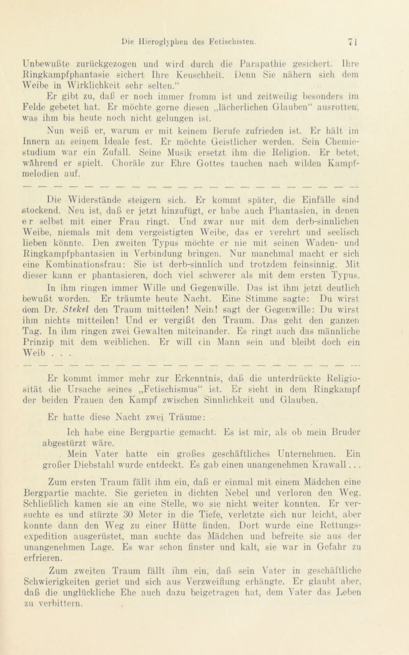 Unbewußte zurückgezogen und wird durch die Parapathie gesichert. Ihre Ringkampfphantasie sichert Ihre Keuschheit. Denn Sie nähern sich dem Weibe in Wirklichkeit sehr selten.“ Er gibt zu, daß er noch immer fromm ist und zeitweilig besonders im Felde gebetet hat. Er möchte gerne diesen „lächerlichen Glauben“ ausrotten, was ihm bis heute noch nicht gelungen ist. Nun weiß er, warum er mit keinem Berufe zufrieden ist. Er hält im Innern an seinem Ideale fest. Er möchte Geistlicher werden. Sein Chemie- studium war ein Zufall. Seine Musik ersetzt ihm die Religion. Er betet, während er spielt. Choräle zur Ehre Gottes tauchen nach wilden Kampf- melodien auf. Die Widerstände steigern sich. Er kommt später, die Einfälle sind stockend. Neu ist, daß er jetzt hinzufügt, er habe auch Phantasien, in denen er selbst mit einer Frau ringt. Und zwar nur mit dem derb-sinnlichen Weibe, niemals mit dem vergeistigten Weibe, das er verehrt und seelisch lieben könnte. Den zweiten Typus möchte er nie mit seinen Waden- und Ringkampfphantasien in Verbindung bringen. Nur manchmal macht er sich eine Kombinationsfrau: Sie ist derb-sinnlich und trotzdem feinsinnig. Mit dieser kann er phantasieren, doch viel schwerer als mit dem ersten Typus. In ihm ringen immer Wille und Gegenwille. Das ist ihm jetzt deutlich bewußt worden. Er träumte heute Nacht. Eine Stimme sagte: Du wirst dem Dr. Stekel den Traum mitteilen! Nein! sagt der Gegenwille: Du wirst ihm nichts mitteilen! Und er vergißt den Traum. Das geht den ganzen Tag. In ihm ringen zwei Gewalten miteinander. Es ringt auch das männliche Prinzip mit dem weiblichen. Er will ein Mann sein und bleibt doch ein Weib . . . Er kommt immer mehr zur Erkenntnis, daß die unterdrückte Religio- sität die Ursache seines „Fetischismus“ ist. Er sieht in dem Ringkampf der beiden Frauen den Kampf zwischen Sinnlichkeit und Glauben. Er hatte diese Nacht zwei Träume: Ich habe eine Bergpartie gemacht. Es ist mir, als ob mein Bruder abgestürzt wäre. Mein Vater hatte ein großes geschäftliches Unternehmen. Ein großer Diebstahl wurde entdeckt. Es gab einen unangenehmen Krawall... Zum ersten Traum fällt ihm ein, daß er einmal mit einem Mädchen eine Bergpartie machte. Sie gerieten in dichten Nebel und verloren den Weg. Schließlich kamen sie an eine Stelle, wo sie nicht weiter konnten. Er ver- suchte es und stürzte 30 Meter in die Tiefe, verletzte sich nur leicht, aber konnte dann den Weg zu einer Hütte finden. Dort wurde eine Rettungs- expedition ausgerüstet, man suchte das Mädchen und befreite sie aus der unangenehmen Lage. Es war schon finster und kalt, sie war in Gefahr zu erfrieren. Zum zweiten Traum fällt ihm ein, daß sein Vater in geschäftliche Schwierigkeiten geriet und sich aus Verzweiflung erhängte. Er glaubt aber, daß die unglückliche Ehe auch dazu beigetragen hat, dem Vater das Leben zu verbittern.