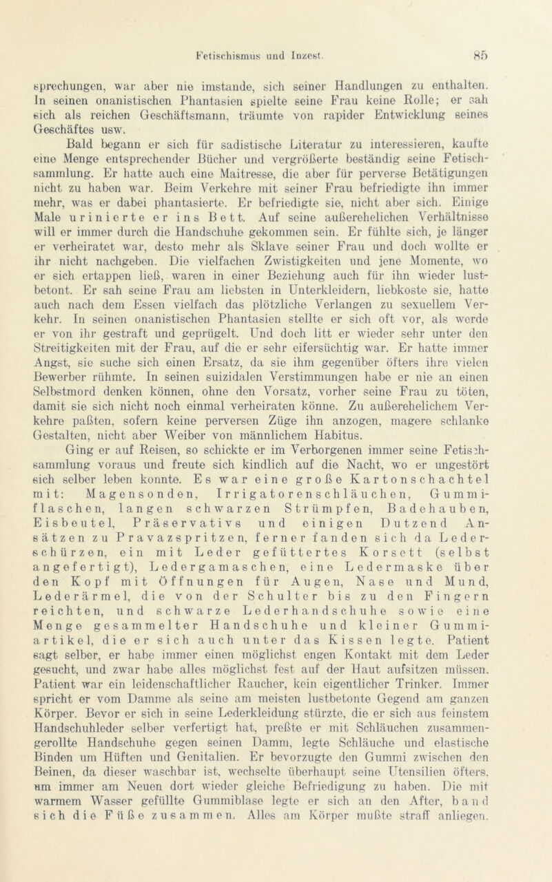 sprechungen, war aber nie imstande, sich seiner Handlungen zu enthalten. In seinen onanistischen Phantasien spielte seine Frau keine Rolle; er sah sich als reichen Geschäftsmann, träumte von rapider Entwicklung seines Geschäftes usw. Bald begann er sich für sadistische Literatur zu interessieren, kaufte eine Menge entsprechender Bücher und vergrößerte beständig seine Fetisch- sammlung. Er hatte auch eine Maitresse, die aber für perverse Betätigungen nicht zu haben war. Beim Verkehre mit seiner Frau befriedigte ihn immer mehr, was er dabei phantasierte. Er befriedigte sie, nicht aber sich. Einige Male urinierte er ins Bett. Auf seine außerehelichen Verhältnisse will er immer durch die Handschuhe gekommen sein. Er fühlte sich, je länger er verheiratet war, desto mehr als Sklave seiner Frau und doch wollte er ihr nicht nachgeben. Die vielfachen Zwistigkeiten und jene Momente, wo er sich ertappen ließ, waren in einer Beziehung auch für ihn wieder lust- betont. Er sah seine Frau am liebsten in Unterkleidern, liebkoste sie, hatte auch nach dem Essen vielfach das plötzliche Verlangen zu sexuellem Ver- kehr. In seinen onanistischen Phantasien stellte er sich oft vor, als werde er von ihr gestraft und geprügelt. Und doch litt er wieder sehr unter den Streitigkeiten mit der Frau, auf die er sehr eifersüchtig war. Er hatte immer Angst, sie suche sich einen Ersatz, da sie ihm gegenüber öfters ihre vielen Bewerber rühmte. In seinen suizidalen Verstimmungen habe er nie an einen Selbstmord denken können, ohne den Vorsatz, vorher seine Frau zu töten, damit sie sich nicht noch einmal verheiraten könne. Zu außerehelichem Ver- kehre paßten, sofern keine perversen Züge ihn anzogen, magere schlanke Gestalten, nicht aber Weiber von männlichem Habitus. Ging er auf Reisen, so schickte er im Verborgenen immer seine Fetisdi- sarnmlung voraus und freute sich kindlich auf die Nacht, wo er ungestört sich selber leben konnte. Es war eine große Kartonschachtel mit: Magen sonden, Irrigatorenschläuchen, Gummi- flaschen, langen schwarzen Strümpfen, Badehauben, Eisbeutel, Präservativs und einigen Dutzend An- sätzen zu Pravazspritzen, ferner fanden sich da Leder- schürzen, ein mit Leder gefüttertes Korsett (selbst angefertigt), Ledergamaschen, eine Ledermaske über den Kopf mit Öffnungen für Augen, Nase und Mund, Lederärmel, die von der Schulter bis zu den Fingern reichten, und schwarze Lederhandschuhe sowie eine Menge gesammelter Handschuhe und kleiner Gummi- artikel, die er sich auch unter das Kissen legte. Patient sagt selber, er habe immer einen möglichst engen Kontakt mit dom Leder gesucht, und zwar habe alles möglichst fest auf der Haut aufsitzen müssen. Patient war ein leidenschaftlicher Raucher, kein eigentlicher Trinker. Immer spricht er vom Damme als seine am meisten lustbetonte Gegend am ganzen Körper. Bevor er sich in seine Lederkleidung stürzte, die er sich aus feinstem Handschuhleder selber verfertigt hat, preßte er mit Schläuchen zusammen- gerollte Handschuhe gegen seinen Damm, legte Schläuche und elastische Binden um Hüften und Genitalien. Er bevorzugte den Gummi zwischen den Beinen, da dieser waschbar ist, wechselte überhaupt seine Utensilien öfters, um immer am Neuen dort wieder gleiche Befriedigung zu haben. Die mit warmem Wasser gefüllte Gummiblase legte er sich an den After, band sich die Füße zusammen. Alles am Körper mußte straff anliegen.