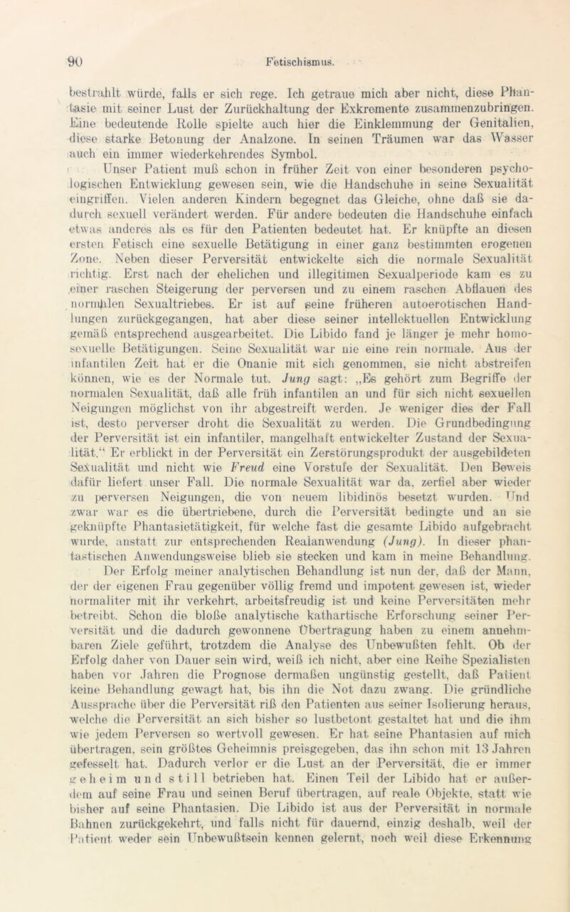 bestrahlt, würde, falls er eich rege. Ich getraue mich aber nicht, diese Phan- tasie mit seiner Lust der Zurückhaltung der Exkremente zusammenzubringen. Eine bedeutende Rolle spielte auch hier die Einklemmung der Genitalien, diese starke Betonung der Analzone. In seinen Träumen war das Wasser auch ein immer wiederkehrendes Symbol. Unser Patient muß schon in früher Zeit von einer besonderen psycho- logischen Entwicklung gewesen sein, wie die Handschuhe in seine Sexualität eingriffen. Vielen anderen Kindern begegnet das Gleiche, ohne daß sie da- durch sexuell verändert werden. Für andere bedeuten die Handschuhe einfach etwas anderes als es für den Patienten bedeutet hat. Er knüpfte an diesen ersten Fetisch eine sexuelle Betätigung in einer ganz bestimmten erogenen Zone. Neben dieser Perversität entwickelte sich die normale Sexualität richtig. Erst nach der ehelichen und illegitimen Sexualperiode kam es zu .einer raschen Steigerung der perversen und zu einem raschen Abflauen des normalen Sexualtriebes. Er ist auf seine früheren autoerotischen Hand- lungen zurückgegangen, hat aber diese seiner intellektuellen Entwicklung gemäß entsprechend ausgearbeitet. Die Libido fand je länger je mehr homo- sexuelle Betätigungen. Seine Sexualität war nie eine rein normale. Aus der infantilen Zeit hat er die Onanie mit sich genommen, sie nicht abstreifen können, wie es der Normale tut. Jung sagt: „Es gehört zum Begriffe der normalen Sexualität, daß alle früh infantilen an und für sich nicht sexuellen Neigungen möglichst von ihr abgestreift werden. Je weniger dies der Fall ist, desto perverser droht die Sexualität zu werden. Die Grundbedingung der Perversität ist ein infantiler, mangelhaft entwickelter Zustand der Sexua- lität. Er erblickt in der Perversität ein Zerstörungsprodukt der ausgebildeten Sexualität und nicht wie Freud eine Vorstufe der Sexualität. Den Beweis dafür liefert unser Fall. Die normale Sexualität war da. zerfiel aber wieder zu perversen Neigungen, die von neuem libidinös besetzt wurden. Fr,d zwar war es die übertriebene, durch die Perversität bedingte und an sie geknüpfte Phantasietätigkeit, für welche fast die gesamte Libido aufgebracht wurde, anstatt zur entsprechenden Reaianwendung (Jung), ln dieser phan- tastischen Anwendungsweise blieb sie stecken und kam in meine Behandlung. Der Erfolg meiner analytischen Behandlung ist nun der, daß der Mann, der der eigenen Frau gegenüber völlig fremd und impotent gewesen ist, wieder normaliter mit ihr verkehrt., arbeitsfreudig ist und keine Perversitäten mehr betreibt. Schon die bloße analytische kathartische Erforschung seiner Per- versität und die dadurch gewonnene Übertragung haben zu einem annehm- baren Ziele geführt, trotzdem die Analyse des Unbewußten fehlt. Ob der Erfolg daher von Dauer sein wird, w'eiß ich nicht, aber eine Reihe Spezialisten haben vor Jahren die Prognose dermaßen ungünstig gestellt, daß Patient keine Behandlung gewagt hat, bis ihn die Not dazu zwang. Die gründliche Aussprache über die Perversität riß den Patienten aus seiner Isolierung heraus, welche die Perversität an sich bisher so lustbetont gestaltet hat und die ihm wie jedem Perversen so wertvoll gewesen. Er hat seine Phantasien auf mich übertragen, sein größtes Geheimnis preisgegeben, das ihn schon mit 13 Jahren gefesselt hat. Dadurch verlor er die Lust an der Perversität, die er immer geheim und still betrieben hat. Einen Teil der Libido hat er außer- dem auf seine Frau und seinen Beruf übertragen, auf reale Objekte, statt wie bisher auf seine Phantasien. Die Libido ist aus der Perversität in normale Bahnen zurückgekehrt, und falls nicht für dauernd, einzig deshalb, weil der Patient weder sein Unbewußtsein kennen gelernt, noch weil diese Erkennung