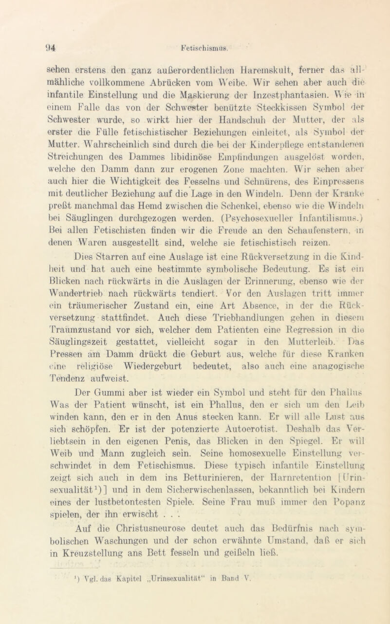 sehen erstens den ganz außerordentlichen Haremskult, ferner das all- mähliche vollkommene Abrücken vom Weibe. Wir sehen aber auch die infantile Einstellung und die Maskierung der Inzestphantasien. Y\ ie in einem Falle das von der Schwester benützte 'Steckkissen Symbol der Schwester wurde, so wirkt hier der Handschuh der Mutter, der als erster die Fülle fetischistischer Beziehungen einleitet, als Symbol der Mutter. Wahrscheinlich sind durch die bei der Kinderpflege entstandenen Streichungen des Dammes libidinöse Empündungen ausgelöst worden, welche den Damm dann zur erogenen Zone machten. Wir sehen aber auch hier die Wichtigkeit des Fesselns und Schnürens, des Einpressens mit deutlicher Beziehung auf die Lage in den Windeln. Denn der Kranke preßt manchmal das Hemd zwischen die Schenkel, ebenso wie die Windeln bei Säuglingen durchgezogen werden. (Psychosexueller Infantilismus.) Bei allen Fetischisten finden wir die Freude an den Schaufenstern, in denen Waren ausgestellt sind, welche sie fetischistisch reizen. Dies Starren auf eine Auslage ist eine Rückversetzung in die Kind- heit und hat auch eine bestimmte symbolische Bedeutung. Es ist ein 131 icken nach rückwärts in die Auslagen der Erinnerung, ebenso wie der Wandertrieb nach rückwärts tendiert. Vor den Auslagen tritt immer ein träumerischer Zustand ein, eine Art Absence, in der die Rück- versetzung stattfindet. Auch diese Triebhandlungen gehen in diesem Traumzustand vor sich, welcher dem Patienten eine Regression in dm Säuglingszeit gestattet, vielleicht sogar in den Mutterleib. Das Pressen am Damm drückt die Geburt aus, welche für diese Kranken eine religiöse Wiedergeburt bedeutet, also auch eine anagogische Tendenz aufweist. Der Gummi aber ist wieder ein Symbol und steht für den Phallus Was der Patient wünscht, ist ein Phallus, den er sich um den Leib winden kann, den er in den Anus stecken kann. Er will alle Lust aus sich schöpfen. Er ist der potenzierte Autoerotist. Deshalb das Ver- liebtsein in den eigenen Penis, das Blicken in den Spiegel. Er will Weib und Mann zugleich sein. Seine homosexuelle Einstellung ver- schwindet in dem Fetischismus. Diese typisch infantile Einstellung zeigt sich auch in dem ins Betturinieren, der Harnretention | Lrin- sexualität1)] und in dem Sicherwischenlassen, bekanntlich bei Kindern eines der lustbetontesten Spiele. Seine Frau muß immer den Popanz spielen, der ihn erwischt . . . Auf die Christusneurose deutet auch das Bedürfnis nach sym- bolischen Waschungen und der schon erwähnte Umstand, daß er sich in Kreuzstellung ans Bett fesseln und geißeln ließ. J) Vgl. das Kapitel ..Urineexualität“ in Band V.