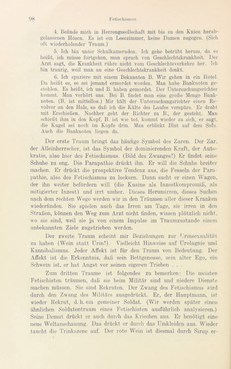 4. Beiinde mich in Herrengesellschaft mit bis zu den Knien herab- gelassenen Hosen. Es ist ein Lesezimmer, keine Damen zugegen. (Sich oft wiederholender Traum.) 5. Ich hin unter Schulkameraden. Ich gehe betrübt herum, da es heißt, ich müsse l’ortgehen, man sprach von Geschlechtskrankheit. Der Arzt sagt, die Krankheit rühre nicht vom Geschlechts verkeil re her. fch bin traurig, weil man an eine Geschlechtskrankheit denkt. 6. Ich spaziere mit einem Bekannten B. Wir gehen in ein Hotel. Da heißt es, es sei jemand ermordet worden. Man habe Banknoten ge- stohlen. Es heißt, ich und B. haben gemordet. Der Untersuchungsrichter kommt. Man verhört uns. Bei B. findet man eine große Menge Bank- noten. (B. ist mittellos.) Mir hält der Untersuchungsrichter einen Re- volver an den Hals, so daß ich die Kälte des Laufes verspüre. Er droht mit Erschießen. Nachher geht der Richter zu B., der gesteht. Man schießt ihm in den Kopf, B. ist wie tot, kommt wieder zu sich, er sagl, die Kugel sei noch im Kopfe drin. Man erblickt Blut auf dem Sofa. Auch die Banknoten liegen da. Der erste Traum bringt das häufige Symbol des Zaren. Der Zar, der Alleinherrscher, ist das Symbol der dominierenden Kraft, der Auto- kratie, also hier des Fetischismus. (Bild des Zwanges!) Er findet seine Schuhe zu eng. Die Parapathie drückt ihn. Er will die Schuhe breiter machen. Er drückt die prospektive Tendenz aus, die Fesseln der Fara- pathie, also des Fetischismus zu lockern. Dann sucht er einen Wagen, der ihn weiter befördern will (die Kusine als Inzestkompromiß, als mitigierter Inzest) und irrt umher. Dieses Herumirren, dieses Suchen nach dem rechten Wege werden wir in den Träumen aller dieser Kranken wiederfinden. Sie spielen auch das Irren am Tage, sie irren in den Straßen, können den Weg zum Arzt nicht finden, wissen plötzlich nichl, wo sie sind, weil sie ja von einem Impulse im Traumzustande einem unbekannten Ziele zugetrieben werden. Der zweite Traum scheint mir Beziehungen zur Urinsexualität zu haben (Wein statt Urin!). Vielleicht Hinweise auf Urolagnie und Kannibalismus. Jeder Affekt ist für den Traum von Bedeutung. Der Affekt ist die Erkenntnis, daß sein Bettgenosse, sein alter Ego, ein Schwein ist, er hat Angst vor seinen eigenen Trieben . . . Zum dritten Traume ist folgendes zu bemerken: Die meisten Fetischisten träumen, daß sie beim Militär sind und niedere Dienste machen müssen. Sie sind Rekruten. Der Zwang des Fetischismus wird durch den Zwang des Militärs ausgedrückt. Er, der Hauptmann, ist wieder Rekrut, d. h. ein gemeiner Soldat. (Wir werden später einen ähnlichen Soldatentraum eines Fetischisten ausführlich analysieren.) Seine Demut drückt er auch durch das Kriechen aus. Er benötigt eine neue Weltanschauung. Das drückt er durch das Umkleiden aus. Wieder taucht die Trinkszene auf. Der rote Wein ist diesmal durch Sirup ei-