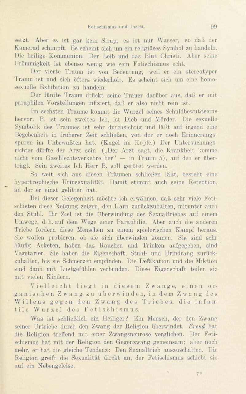 setzt. Aber es ist gar kein Sirup, es ist nur Wasser, so daß der Kamerad schimpft. Es scheint sich um ein religiöses Symbol zu handeln. Die heilige Kommunion. Der Leib und das Blut Christi. Aber seine Frömmigkeit ist ebenso wenig wie sein Fetischismus echt. Der vierte Traum ist von Bedeutung, weil er ein stereotyper Traum ist und sich öfters wiederholt. Es scheint sich um eine homo- sexuelle Exhibition zu handeln. Der fünfte Traum drückt seine Trauer darüber aus, daß er mit paraphilen Abstellungen infiziert, daß er also nicht rein ist. Im sechsten Traume kommt die Wurzel seines Schuldbewußtseins hervor. B. ist sein zweites Ich, ist Dieb und Mörder. Die sexuelle Symbolik des Traumes ist sehr durchsichtig und läßt auf irgend eine Begebenheit in früherer Zeit schließen, von der er noch Erinnerungs- spuren im Unbewußten hat. (Kugel im Kopfe.) Der Untersuchungs- richter dürfte der Arzt sein („Der Arzt sagt, die Krankheit komme nicht vom Geschlechtsverkehre her“ — in Traum 5), auf den er über- trägt. Sein zweites Ich Herr B. soll getötet werden. So weit sich aus diesen Träumen schließen läßt, besteht eine hypertrophische Urinsexualität. Damit stimmt auch seine Retention, an der er einst gelitten hat. Bei dieser Gelegenheit möchte ich erwähnen, daß sehr viele Feti- schisten diese Neigung zeigen, den Harn zurückzuhalten, mitunter auch den Stuhl. Ihr Ziel ist die Überwindung des Sexualtriebes auf einem Umwege, d. h. auf dem Wege einer Paraphilie. Aber auch die anderen Triebe fordern diese Menschen zu einem spielerischen Kampf heraus. Sie wollen probieren, ob sie sich überwinden können. Sie sind sehr häufig Asketen, haben das Rauchen und Trinken aufgegeben, sind Vegetarier. Sie haben die Eigenschaft, Stuhl- und Urindrang zurück- zuhalten, bis sie Schmerzen empfinden. Die Defäkation und die Miktion sind dann mit Lustgefühlen verbunden. Diese Eigenschaft teilen sie mit vielen Kindern. Vielleicht liegt in diesem Zwange, einen or- ganischen Zwang zu überwinden, in dem Zwang des Willens gegen den Zwang des Triebes, die infan- tile Wurzel des Fetischismus. Was ist schließlich ein Heiliger? Ein Mensch, der den Zwang seiner Urtriebe durch den Zwang der Religion überwindet. Freud hat die Religion treffend mit einer Zwangsneurose verglichen. Der Feti- schismus hat mit der Religion den Gegenzwang gemeinsam; aber noch mehr, er hat die gleiche Tendenz: Den Sexualtrieb auszuschalten. Die Religion greift die Sexualität direkt an, der Fetischismus schiebt sie auf ein Nebengeleise.