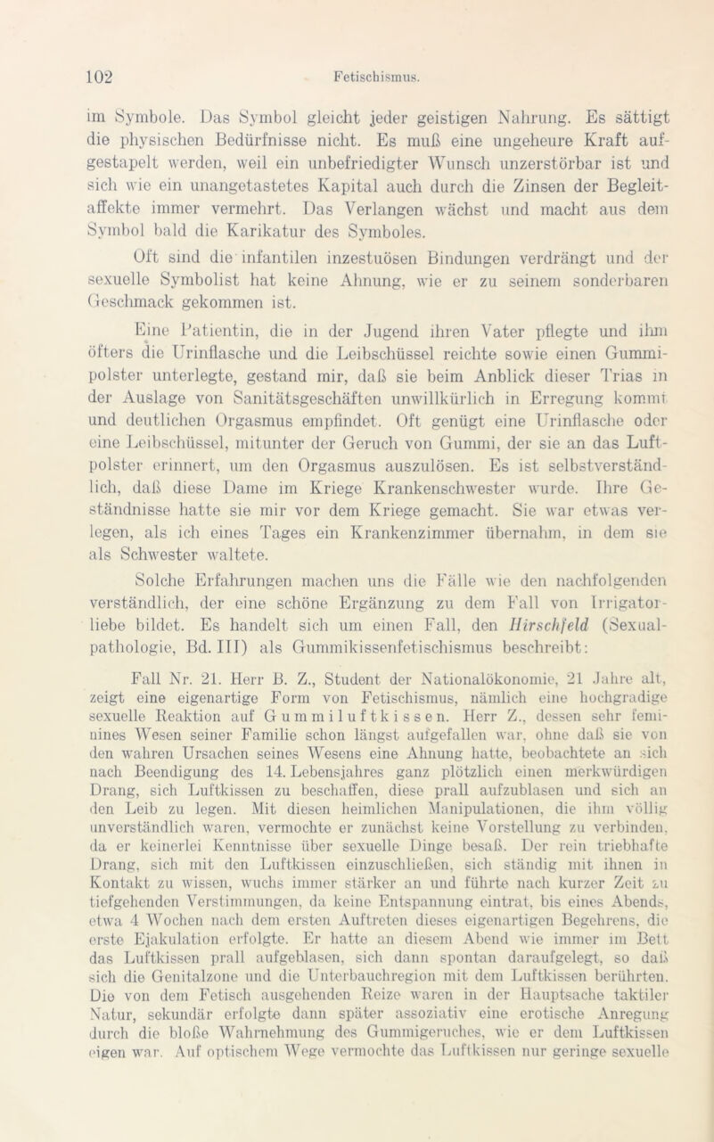 im Symbole. Das Symbol gleicht jeder geistigen Nahrung. Es sättigt die physischen Bedürfnisse nicht. Es muß eine ungeheure Kraft auf- gestapelt werden, weil ein unbefriedigter Wunsch unzerstörbar ist und sich wie ein unangetastetes Kapital auch durch die Zinsen der Begleit- affekte immer vermehrt. Das Verlangen wächst und macht aus dem Symbol bald die Karikatur des Symboles. Oft sind die infantilen inzestuösen Bindungen verdrängt und der sexuelle Symbolist hat keine Ahnung, wie er zu seinem sonderbaren Geschmack gekommen ist. Eine Patientin, die in der Jugend ihren Vater pflegte und ihm öfters die Urinflasche und die Leibschüssel reichte sowie einen Gummi- polster unterlegte, gestand mir, daß sie beim Anblick dieser Trias in der Auslage von Sanitätsgeschäften unwillkürlich in Erregung kommt und deutlichen Orgasmus empfindet. Oft genügt eine Urinflasche oder eine Leibschüssel, mitunter der Geruch von Gummi, der sie an das Luft- polster erinnert, um den Orgasmus auszulösen. Es ist selbstverständ- lich, daß diese Dame im Kriege Krankenschwester wurde. Ihre Ge- ständnisse hatte sie mir vor dem Kriege gemacht. Sie war etwas ver- legen, als ich eines Tages ein Krankenzimmer übernahm, in dem sie als Schwester waltete. Solche Erfahrungen machen uns die Fälle wie den nachfolgenden verständlich, der eine schöne Ergänzung zu dem Fall von Irrigator- liebe bildet. Es handelt sich um einen Fall, den Hirschfeld (Sexual- pathologie, Bd. III) als Gummikissenfetischismus beschreibt: Fall Nr. 21. Herr B. Z., Student der Nationalökonomie, 21 Jahre alt, zeigt eine eigenartige Form von Fetischismus, nämlich eine hochgradige sexuelle Reaktion auf Gummiluftkissen. Herr Z., dessen sehr femi- nines Wesen seiner Familie schon längst aufgefallen war, ohne daß sie von den wahren Ursachen seines Wesens eine Ahnung hatte, beobachtete an sich nach Beendigung des 14. Lebensjahres ganz plötzlich einen merkwürdigen Drang, sich Luftkissen zu beschaffen, diese prall aufzublasen und sich an den Leib zu legen. Mit diesen heimlichen Manipulationen, die ihm völlig unverständlich waren, vermochte er zunächst keine Vorstellung zu verbinden, da er keinerlei Kenntnisse über sexuelle Dinge besaß. Der rein triebhafte Drang, sich mit den Luftkissen einzuschließen, sich ständig mit ihnen in Kontakt zu wissen, wuchs immer stärker an und führte nach kurzer Zeit zu tiefgehenden Verstimmungen, da keine Entspannung eintrat, bis eines Abends, etwa 4 Wochen nach dem ersten Auftreten dieses eigenartigen Begehrens, die erste Ejakulation erfolgte. Er hatte an diesem Abend wie immer im Bett das Luftkissen prall aufgeblasen, sich dann spontan daraufgelegt, so daß sich die Genitalzone und die Unterbauchregion mit dem Luftkissen berührten. Die von dem Fetisch ausgehenden Reize waren in der Hauptsache taktiler Natur, sekundär erfolgte dann später assoziativ eine erotische Anregung durch die bloße Wahrnehmung des Gummigeruches, wie er dem Luftkissen eigen war. Auf optischem Wege vermochte das Luftkissen nur geringe sexuelle