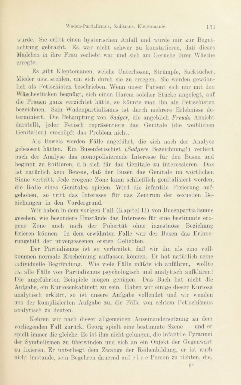 wurde. Sie erlitt einen hysterischen Anfall und wurde mir zur Begut- achtung gebracht. Es war nicht schwer zu konstatieren, daß dieses Mädchen in ihre Frau verliebt war und sich am Gerüche ihrer Wäsche erregte. Es gibt Kleptomanen, welche Unterhosen, Strümpfe, Sacktücher, Mieder usw. stehlen, um sich durch sie zu erregen. Sie werden gewöhn- lich als Fetischisten beschrieben. Wenn unser Patient sich nur mit den Wäschestücken begnügt, sich einen Harem solcher Stücke angelegt, auf die Frauen ganz verzichtet hätte, so könnte man ihn als Fetischisten bezeichnen. Sein Wadenpartialismus ist durch mehrere Erlebnisse de- terminiert. Die Behauptung von Sadger, die angeblich Freuds Ansicht darstellt, jeder Fetisch repräsentiere das Genitale (die weiblichen Genitalien) erschöpft das Problem nicht. Als Beweis werden Fälle angeführt, die sich nach der Analyse gebessert hätten. Ein Busenfetischist (Sadgers Bezeichnung!) verliert nach der Analyse das monopolisierende Interesse für den Busen und beginnt zu kodieren, d. h. sich für das Genitale zu interessieren. Das ist natürlich kein Beweis, daß der Busen das Genitale im wörtlichen Sinne vertritt. Jede erogene Zone kann schließlich genitalisiert werden, die Polle eines Genitales spielen. Wird die infantile Fixierung auf- gehoben, so tritt das Interesse für das Zentrum der sexuellen Be- ziehungen in den Vordergrund. Wir haben in dem vorigen Fall (Kapitel II) von Busenpartialismus gesehen, wie besondere Umstände das Interesse für eine bestimmte ero- gene Zone auch nach der Pubertät ohne inzestuöse Beziehung fixieren können. In dem erwähnten Falle war der Busen das Erinne- rungsbild der unvergessenen ersten Geliebten. Der Partialismus ist so verbreitet, daß wir ihn als eine voll- kommen normale Erscheinung auffassen können. Er hat natürlich seine individuelle Begründung. Whe viele Fälle müßte ich anführen, wollte ien alle Fälle von Partialismus psychologisch und analytisch aufklären! Die angeführten Beispiele mögen genügen. Das Buch hat nicht die Aufgabe, ein Kuriosenkabinett zu sein. Haben wir einige dieser Kuriosa analytisch erklärt, so ist unsere Aufgabe vollendet und wir wenden uns der komplizierten Aufgabe zu, die Fälle von echtem Fetischismus analytisch zu deuten. Kehren wir nach dieser allgemeinen Auseinandersetzung zu dem vorliegenden Fall zurück. Georg spielt eine bestimmte Szene — und er spielt immer die gleiche. Es ist ihm nicht gelungen, die infantile Tyrannei der Symbolismen zu überwinden und sich an ein Objekt der Gegenwart zu fixieren. Er unterliegt dem Zwange der Reihenbildung, er ist auch nicht imstande, sein Begehren dauernd auf eine Person zu richten, die. 9*