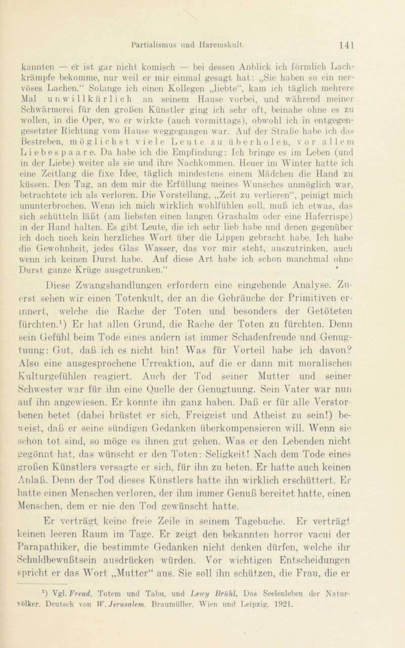kannten — er ist gar nicht komisch — bei dessen Anblick ich förmlich Lach- krämpfe bekomme, nur weil er mir einmal gesagt hat: „Sie haben so ein ner- vöses Lachen.“ Solange ich einen Kollegen „liebte“, kam ich täglich mehrere Mal unwillkürlich an seinem Hause vorbei, und während meiner Schwärmerei für den großen Künstler ging ich sehr oft, beinahe ohne es zu wollen, in die Oper, wo er wirkte (auch vormittags), obwohl ich in entgegen- gesetzter Richtung vom Hause weggegangen war. Auf der Straße habe ich das Bestreben, möglichst viele Leute zu ii b e r h o 1 e n, vor all e m Liebespaare. Da habe ich die Empfindung: Ich bringe es im Leben (und in der Liebe) weiter als sie und ihre Nachkommen. Heuer im Winter hatte ich eine Zeitlang die fixe Idee, täglich mindestens einem Mädchen die Hand zu küssen. Den Tag, an dem mir die Erfüllung meines Wunsches unmöglich war, betrachtete ich als verloren. Die Vorstellung, „Zeit zu verlieren“, peinigt mich ununterbrochen. Wenn ich mich wirklich wohlfühlen soll, muß ich etwas, das sich schütteln läßt (am liebsten einen langen Grashalm oder eine Haferrispe) in der Hand halten. Es gibt Leute, die ich sehr lieb habe und denen gegenüber ich doch noch kein herzliches Wort über die Lippen gebracht habe. Ich habe die Gewohnheit, jedes Glas Wasser, das vor mir steht, auszutrinken, auch wenn ich keinen Durst habe. Auf diese Art habe ich schon manchmal ohne Durst ganze Krüge ausgetrunken.“ Diese Zwangshandlungen erfordern eine eingehende Analyse. Zu- erst sehen wir einen Totenkult, der an die Gebräuche der Primitiven er- innert, welche die Rache der Toten und besonders der Getöteten fürchten.1) Er hat allen Grund, die Rache der Toten zu fürchten. Denn sein Gefühl beim Tode eines andern ist immer Schadenfreude und Genug- tuung: Gut, daß ich es nicht bin! Was für Vorteil habe ich davon? Also eine ausgesprochene Urreaktion, auf die er dann mit moralischen Kulturgefühlen reagiert. Auch der Tod seiner Mutter und seiner Schwester war für ihn eine Quelle der Genugtuung. Sein Vater war nun auf ihn angewiesen. Er konnte ihn ganz haben. Daß er für alle Verstor- benen betet (dabei brüstet er sich. Freigeist und Atheist zu sein!) be- weist, daß er seine sündigen Gedanken überkompensieren will. Wenn sie schon tot sind, so möge es ihnen gut gehen. Was er den Lebenden nicht gegönnt hat, das wünscht er den Toten: Seligkeit! Nach dem Tode eines großen Künstlers versagte er sich, für ihn zu beten. Er hatte auch keinen Anlaß. Denn der Tod dieses Künstlers hatte ihn wirklich erschüttert. Er hatte einen Menschen verloren, der ihm immer Genuß bereitet hatte, einen Menschen, dem er nie den Tod gewünscht hatte. Er verträgt keine freie Zeile in seinem Tagebuche. Er verträgt keinen leeren Raum im Page. Er zeigt den bekannten horror vacui der Parapathiker, die bestimmte Gedanken nicht denken dürfen, welche ihr Schuldbewußtsein ausdrücken würden. Vor wichtigen Entscheidungen spricht er das Wort „Mutter“ aus. Sie soll ihn schützen, die Frau, die er Q Vgl. Freud. Totem und Tabu, und Lerry Brühl, Das Seelenleben der Natur- völker. Deutsch von W. Jerusalem. Braumüller. Wien und Leipzig, 1921.