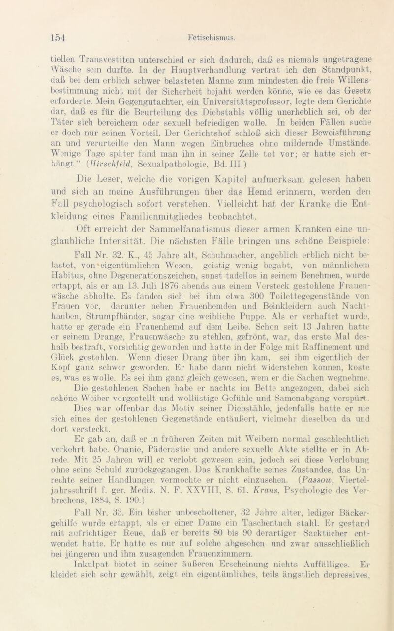 tiellen Transvestiten unterschied er sich dadurch, daß es niemals ungetragene Wäsche sein durfte. In der Hauptverhandlung vertrat ich den Standpunkt, daß bei dein erblich schwer belasteten Manne zum mindesten die freie Willens- bestimmung nicht mit der Sicherheit bejaht werden könne, wie es das Gesetz erforderte. Mein Gegengutachter, ein Universitätsprofessor, legte dem Gerichte dar, daß es für die Beurteilung des Diebstahls völlig unerheblich sei, ob der Täter sich bereichern oder sexuell befriedigen wolle. In beiden Fällen suche er doch nur seinen Vorteil. Der Gerichtshof schloß sich dieser Beweisführung an und verurteilte den Mann wegen Einbruches ohne mildernde Umstände. Wenige Tage später fand man ihn in seiner Zelle tot vor; er hatte sich er- hängt.“ (Ilirschfeld, Sexualpathologie, Bd. III.) Die Leser, welche die vorigen Kapitel aufmerksam gelesen haben und sich an meine Ausführungen über das Hemd erinnern, werden den Fall psychologisch sofort verstehen. Vielleicht hat der Kranke die Ent- kleidung eines Familienmitgliedes beobachtet. Oft erreicht der Sammelfanatismus dieser armen Kranken eine un- glaubliche Intensität. Die nächsten Fälle bringen uns schöne Beispiele: Fall Nr. 32. K., 45 Jahre alt, Schuhmacher, angeblich erblich nicht be- lastet, von'eigentümlichen Wesen, geistig wenig begabt, von männlichem Habitus, ohne Degenerationszeichen, sonst tadellos in seinem Benehmen, wurde ertappt, als er am 13. Juli 1876 abends aus einem Versteck gestohlene Frauen- wäsche abholte. Es fanden slich bei ihm etwa 300 Toilettegegenstände von Frauen vor, darunter neben Frauenhemden und Beinkleidern auch Nacht - hauben, Strumpfbänder, sogar eine weibliche Puppe. Als er verhaftet wurde, hatte er gerade ein Frauenhemd auf dem Leibe. Schon seit 13 Jahren hatte er seinem Drange, Frauenwäsche zu stehlen, gefrönt, war, das erste Mal des- halb bestraft, vorsichtig geworden und hatte in der Folge mit Raffinement und Glück gestohlen. Wenn dieser Drang über ihn kam, sei ihm eigentlich der Kopf ganz schwer geworden. Er habe dann nicht widerstehen können, koste es, was es wolle. Es sei ihm ganz gleich gewesen, wem er die Sachen wegnehme. Die gestohlenen Sachen habe er nachts im Bette angezogen, dabei sich schöne Weiber vorgestellt und wollüstige Gefühle und Samenabgang verspürt. Dies war offenbar das Motiv seiner Diebstähle, jedenfalls hatte er nie sich eines der gestohlenen Gegenstände entäußert, vielmehr dieselben da und dort versteckt. Er gab an, daß er in früheren Zeiten mit Weibern normal geschlechtlich verkehrt habe. Onanie, Päderastie und andere sexuelle Akte stellte er in Ab- rede. Mit 25 Jahren will er verlobt gewesen sein, jedoch sei diese Verlobung ohne seine Schuld zurückgegangen. Das Krankhafte seines Zustandes, das Un- rechte seiner Handlungen vermochte er nicht einzusehen. (Passow, Viertel- jahrsschrift f. ger. Mediz. N. F. XXVIII, S. 61. Kraus, Psychologie des Ver- brechens, 1884, S. 190.) Fall Nr. 33. Ein bisher unbescholtener, 32 Jahre alter, lediger Bäcker- gehilfo wurde ertappt, als er einer Dame ein Taschentuch stahl. Er gestand mit aufrichtiger Reue, daß er bereits 80 bis 90 derartiger Sacktücher ent- wendet hatte. Er hatte es nur auf solche abgesehen und zwar ausschließlich bei jüngeren und ihm zusagenden Frauenzimmern. Tnkulpat bietet in seiner äußeren Erscheinung nichts Auffälliges. Er kleidet sich sehr gewählt, zeigl ein eigentümliches, teils ängstlich depressives,
