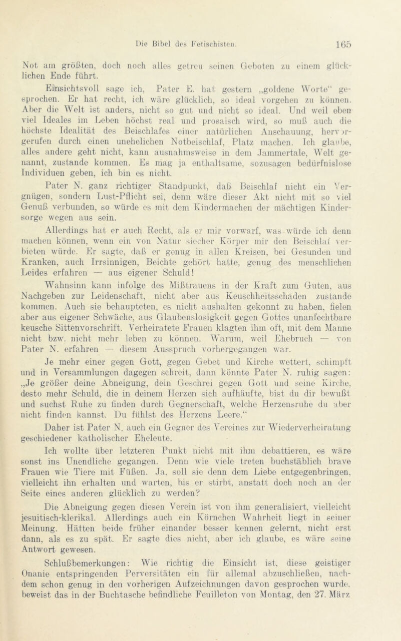 Not am größten, doch noch alles getreu seinen Geboten zu einem glück- lichen Ende führt. Einsichtsvoll sage ich, Pater E. hat gestern „goldene Worte“ ge- sprochen. Er hat recht, ich wäre glücklich, so ideal Vorgehen zu können. Aber die Welt ist anders, nicht so gut und nicht so ideal. Und weil eben viel Ideales im Leben höchst real und prosaisch wird, so muß auch die höchste Idealität des Beischlafes einer natürlichen Anschauung, herv jr- gerufen durch einen unehelichen Notbeischlaf, Platz machen. Ich glaube, alles andere geht nicht, kann ausnahmsweise in dem Jammertale, Welt ge- nannt, zustande kommen. Es mag ja enthaltsame, sozusagen bedürfnislose Individuen geben, ich bin es nicht. Pater N. ganz richtiger Standpunkt, daß Beischlaf nicht ein Ver- gnügen, sondern Lust-Pflicht sei, denn wäre dieser Akt nicht mit so viel Genuß verbunden, so würde es mit dem Kindermachen der mächtigen Kinder- sorge wegen aus sein. Allerdings hat er auch Recht, als er mir vorwarf, was würde ich denn machen können, wenn ein von Natur siecher Körper mir den Beischlaf ver- bieten würde. Er sagte, daß er genug in allen Kreisen, bei Gesunden und Kranken, auch Irrsinnigen, Beichte gehört hatte, genug des menschlichen Leides erfahren — aus eigener Schuld! Wahnsinn kann infolge des Mißtrauens in der Kraft zum Guten, aus Nachgeben zur Leidenschaft, nicht aber aus Keuschheitsschaden zustande kommen. Auch sie behaupteten, es nicht aushalten gekonnt zu haben, fielen aber aus eigener Schwäche, aus Glaubenslosigkeit gegen Gottes unanfechtbare keusche Sittenvorschrift. Verheiratete Frauen klagten ihm oft, mit dem Marine nicht bzw. nicht mehr leben zu können. Warum, weil Ehebruch — von Pater N. erfahren — diesem Ausspruch vorhergegangen war. Je mehr einer gegen Gott, gegen Gebet- und Kirche wettert, schimpft und in Versammlungen dagegen schreit, dann könnte Pater N. ruhig sagen: „Je größer deine Abneigung, dein Geschrei gegen Gott und seine Kirche, desto mehr Schuld, dio in deinem Herzen sich auf häufte, bist du dir bewußt und suchst Ruhe zu finden durch Gegnerschaft, welche Herzensruhe du aber nicht finden kannst. Du fühlst des Herzens Leere.“ Daher ist Pater N. auch ein Gegner des Vereines zur Wiederverheiratung geschiedener katholischer Eheleute. Ich wollte über letzteren Punkt nicht mit ihm debattieren, es wäre sonst ins Unendliche gegangen. Denn wie viele treten buchstäblich brave Frauen wie Tiere mit Füßen. Ja. soll sie denn dem Liebe entgegenbringen, vielleicht ihn erhalten und warten, his er stirbt, anstatt doch noch an der Seite eines anderen glücklich zu werden? Die Abneigung gegen diesen Verein ist von ihm generalisiert, vielleicht jesuitisch-klerikal. Allerdings auch ein Körnchen Wahrheit liegt in seiner Meinung. Hätten beide früher einander besser kennen gelernt, nicht erst dann, als es zu spät. Er sagte dies nicht, aber ich glaube, es wäre seine Antwort gewesen. Schlußbemerkungen: Wie richtig die Einsicht ist. diese geistiger Onanie entspringenden Perversitäten ein für allemal abzuschließen, nach- dem schon genug in den vorherigen Aufzeichnungen davon gesprochen wurde, beweist das in der Buchtasche befindliche Feuilleton von Montag, den 27. März