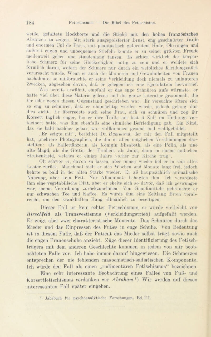 weiße, gefaltete Hockborte und die Stiefel mit den hohen französischen Absätzen zu zeigen. Mit stark ausgepolsterter Brust, eng geschnürter ’i'ailie und enormen Cul de Paris, mit phantastisch geformtem Haar, Ohrringen und äußerst engen und unbequemen Stiefeln konnte er zu seiner größten Freude meilenweit gehen und stundenlang tanzen. Es schien wirklich der körper- liche Schmerz für seine Glückseligkeit nötig zu sein und er weidete sich förmlich daran, wofern der Schmerz nur durch ein weibliches Kleidungsstück verursacht wurde. Wenn er auch die Manieren und Gewohnheiten von Flauen nachahmte, so mißbrauchte er seine Verkleidung doch niemals zu unlauteren Zwecken, abgesehen davon, daß er gelegentlich eine Ejakulation hervorrief. Wie bereits erwähnt, empfahl er das enge Schnüren aufs wärmste; er hatte viel über diese Materie gelesen und die ganze Literatur gesammelt, die für oder gegen diesen Gegenstand geschrieben war. Er versuchte öfters sich so eng zu schnüren, daß er ohnmächtig werden würde, jedoch gelang ihm dies nicht. Fr überredete auch seine Frau, sich zu schnüren und zog ihr Korsett täglich enger, bis er ihre Taille um fast ö Zoll im Umfange ver- kleinert hatte, was ihm ebenfalls eine sinnliche Befriedigung gah. Ein Kind, das sie bald nachher gebar, war vollkommen gesund und wohlgebildet. „Er zeigte mir“, berichtet Dr. Uammoud, der mir den Fall mitgeteilt hat, „mehrere Photographien, die ihn in allen möglichen Verkleidungen dar- steIlten: als Ballettänzerin, als Königin Elisabeth, als eine Polin, als eine alte Magd, als die Göttin der Freiheit, als Julia, dann in einem einfachen Straßenkleid, welches er einige Jahre vorher zur Kirche trug . Oft schwor er, davon zu lassen, aber immer wieder liel er m sein altes Laster zurück. Manchmal hielt ei sich Wochen und Monate lang frei, jedoch kehrte es bald in der alten Stärke wieder. Er aß hauptsächlich animalische Nahrung, aber kein Fett. Nur Albuminate behagten ihm. Ich verordnete ihm eine vegetabilische Diät, aber er ekelte sich so davor, daß ich gezwungen war, meine Verordnung zurückzunehmen. Von Genußmitteln gebrauchte er nur schwachen Tee und Kaffee. Es wurde ihm eine Zeitlang Brom verab- reicht, um den krankhaften Hang allmählich zu beseitigen. Dieser Fall ist kein echter Fetischismus, er würde vielleicht von Ilirschfeld als Transvestismus (Verkleidungstrieb) aufgefaßt werden. Er zeigt aber zwei charakteristische Momente. Das Schnüren durch das Mieder und das Einpressen des Fußes in enge Schuhe. Von Bedeutung ist in diesem Falle, daß der Patient das Mieder selbst trägt sowie au« h die engen Frauenschuhe anzieht. Züge dieser Identifizierung des Fetisch- trägers mit dem anderen Geschleehte kommen in jedem von mir beob- achteten Falle vor. Ich habe immer darauf hingewiesen. Die Schmerzen entsprechen der nie fehlenden masochistisch-sadistischen Komponente. Ich würde den Fall als einen „rudimentären Fetischismus“ bezeichnen. Eine sehr interessante Beobachtung eines Falles von Fuß- und Korsettfetischismus verdanken wir Abraham4) Wir werden auf diesen interessanten Fall später eingehen. ') Jahrbuch für psychoanalytische Forschungen. Bd. 111.
