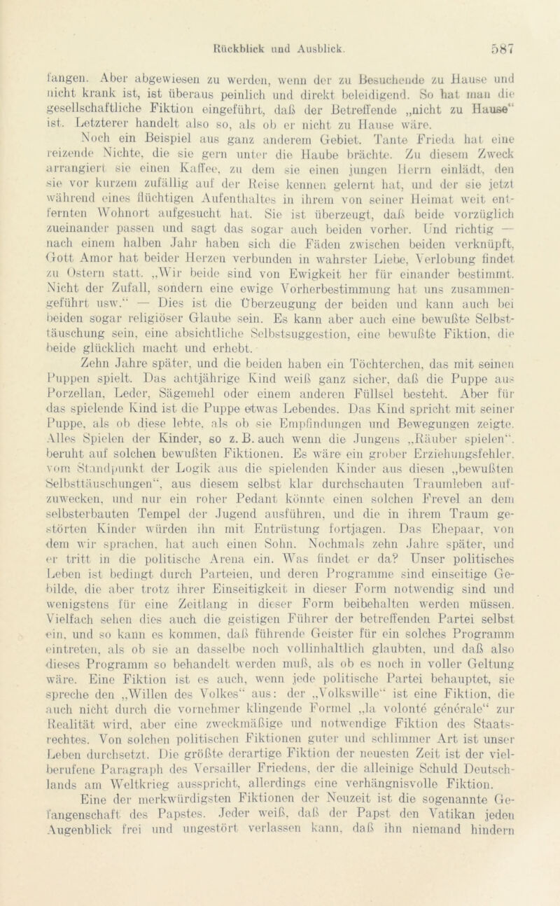 langen. Aber abgewiesen zu werden, wenn der zu Besuchende zu Hause und nicht krank ist, ist überaus peinlich und direkt beleidigend. So hat man die gesellschaftliche Fiktion eingefühlt, daß der Betreffende „nicht zu Hause1 ist. Letzterer handelt also so, als ob er nicht zu Hause wäre. Noch ein Beispiel aus ganz anderem Gebiet. Tante Frieda hat eine reizende Nichte, die sie gern unter die Haube brächte. Zu diesem Zweck arrangiert sie einen Kaffee, zu dem sie einen jungen Herrn einlädt, den sie vor kurzem zufällig auf der Reise kennen gelernt hat, und der sie jetzt während eines flüchtigen Aufenthaltes in ihrem von seiner Heimat weit ent- fernten Wohnort aufgesucht hat. Sie ist überzeugt, daß beide vorzüglich zueinander passen und sagt das sogar auch beiden vorher. Und richtig — nach einem halben Jahr haben sich die Fäden zwischen beiden verknüpft, Gott Amor hat beider Herzen verbunden in wahrster Liebe, Verlobung findet, zu Ostern statt. ,,VA ii- beide sind von Ewigkeit her für einander bestimmt. Nicht der Zufall, sondern eine ewige Vorherbestimmung hat uns zusammen- geführt usw.“ — Dies ist die Überzeugung der beiden und kann auch bei beiden sogar religiöser Glaube sein. Es kann aber auch eine bewußte Selbst- täuschung sein, eine absichtliche Selbstsuggestion, eine bewußte Fiktion, die beide glücklich macht uncl erhebt. Zehn Jahre später, und die beiden haben ein Töchterchen, das mit seinen Puppen spielt. Das achtjährige Kind weiß ganz sicher, daß die Puppe aus Porzellan. Leder, Sägeniehl oder einem anderen Füllsel besteht. Aber für das spielende Kind ist die Puppe etwas Lebendes. Das Kind spricht mit seiner Puppe, als ob diese lebte, als ob sie Empfindungen und Bewegungen zeigte. Alles Spielen der Kinder, so z. B. auch wenn die Jungens „Räuber spielen“, beruht auf solchen bewußten Fiktionen. Es wäre ein grober Erziehungsfehler, vorn Standpunkt der Logik aus die spielenden Kinder aus diesen „bewußten Selbsttäuschungen, aus diesem selbst klar durchschauten Traumleben auf- zuwecken. und nur ein roher Pedant könnte einen solchen Frevel an dem selbsterbauten Tempel der Jugend ausführen, und die in ihrem Traum ge- störten Kinder würden ihn mit Entrüstung fortjagen. Das Ehepaar, von dem wir sprachen, hat auch einen Sohn. Nochmals zehn Jahre später, und er tritt in die politische Arena ein. Was findet er da? Unser politisches Leben ist bedingt durch Parteien, und deren Programme sind einseitige Ge- bilde, die aber trotz ihrer Einseitigkeit in dieser Form notwendig sind und wenigstens für eine Zeitlang in dieser Form beibehalten werden müssen. Vielfach sehen dies auch die geistigen Führer der betreffenden Partei selbst ein, und so kann es kommen, daß führende Geister für ein solches Programm eintreten, als ob sie an dasselbe noch vollinhaltlich glaubten, und daß also dieses Programm so behandelt werden muß, als ob es noch in voller Geltung wäre. Eine Fiktion ist es auch, wenn jede politische Partei behauptet, sie spreche den „Willen des Volkes“ aus: der „Volkswille“ ist eine Fikiion, die auch nicht durch die vornehmer klingende Formel „la. volonte generale“ zur Realität wird, aber eine zweckmäßige und notwendige Fiktion des Staats- rechtes. Von solchen politischen Fiktionen guter und schlimmer Art ist unser Leben durchsetzt. Die größte derartige Fiktion der neuesten Zeit ist der viel- berufene Paragraph des Versailler Friedens, der die alleinige Schuld Deutsch- lands am Weltkrieg ausspricht, allerdings eine verhängnisvolle Fiktion. Eine der merkwürdigsten Fiktionen der Neuzeit ist die sogenannte Ge- fangenschaft des Papstes. Jeder weiß, daß der Papst den Vatikan jeden Augenblick frei und ungestört verlassen kann, daß ihn niemand hindern