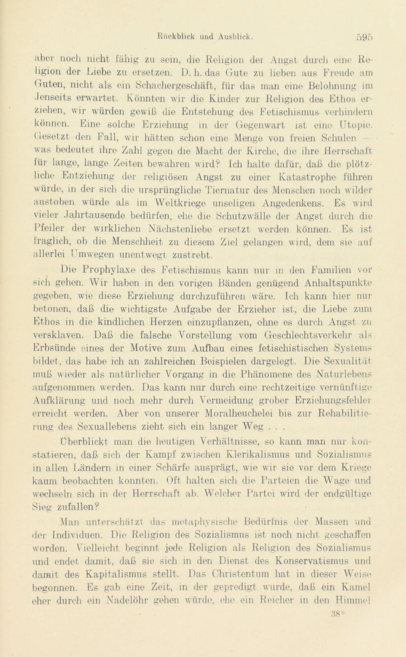 ciber noch nicht fähig zu sein, die Religion der Angst durch eine Re- ligion der Liebe zu ersetzen. L). h. das Gute zu lieben aus Freude ain Guten, nicht als ein Schachergeschäft, für das man eine Belohnung im •Jenseits erwartet. Könnten wir die Kinder zur Religion des Ethos er- ziehen, wir würden gewiß die Entstehung des Fetischismus verhindern können. Eine solche Erziehung in der Gegenwart ist eine Utopie. Gesetzt den Fall, wir hätten schon eine Menge von freien Schulen was bedeutet ihre Zahl gegen die Macht der Kirche, die ihre Herrschaft iiir lange, lange Zeiten bewahren wird? Ich halte dafür, daß die plötz- liche Entziehung der religiösen Angst zu einer Katastrophe führen würde, in der sich die ursprüngliche Tiematur des Menschen noch wilder austoben würde als im Weltkriege unseligen Angedenkens. Es wird vieler Jahrtausende bedürfen, ehe die Schutzwälle der Angst durch die Pfeiler der wirklichen Nächstenliebe ersetzt werden können. Es ist lraglich, ob die Menschheit zu diesem Ziel gelangen wird, dem sie auf allerlei 1 mwegen unentwegt zustrebt. Die Prophylaxe des Fetischismus kann nur in den Familien vor sich gehen. Wir haben in den vorigen Bänden genügend Anhaltspunkte gegeben, wie diese Erziehung durchzuführen wäre. Ich kann hier nur betonen, daß die wichtigste Aufgabe der Erzieher ist, die Liebe zum Ethos in die kindlichen Herzen einzupflanzen, ohne es durch Angst zu versklaven. Daß die falsche Vorstellung vom Geschlechtsverkehr als Erbsünde eines der Motive zum Aufbau eines fetischistischen Systems bildet, das habe ich an zahlreichen Beispielen dargelegt. Die Sexualität muß wieder als natürlicher Vorgang in die Phänomene des Naturlebens aufgenommen werden. Das kann nur durch eine rechtzeitige vernünftige Aufklärung und noch mehr durch Vermeidung grober Erziehungsfehler erreicht werden. Aber von unserer Moralheuchelei bis zur Rehabilitie- rung des Sexuallebens zieht sich ein langer Weg . . . Überblickt man die heutigen Verhältnisse, so kann man nur kon- statieren, daß sich der Kampf zwischen Klerikalismus imd Sozialismus in allen Ländern in einer Schärfe ausprägt, wie wir sie vor dem Kriege kaum beobachten konnten. Oft halten sich die Parteien die Wage und wechseln sich in der Herrschaft ab. Welcher Partei wird der endgültige Sieg zufallen? Man unterschätzt das metaphysische Bedürfnis der Massen und der Individuen. Die Religion des Sozialismus ist noch nicht geschaffen worden. Vielleicht beginnt jede Religion als Religion des Sozialismus und endet damit, daß sie sich in den Dienst des Konservatismus und damit des Kapitalismus stellt. Das Christentum hat in dieser Weise begonnen. Es gab eine Zeit, in der gepredigt wurde, daß ein Kamel eher durch ein Nadelöhr gehen würde, ehe ein Reicher in den Himmel