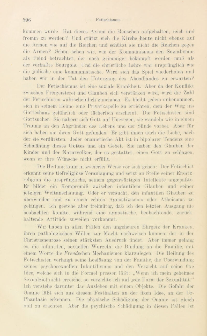 kommen würde Hat dieses Axiom die Menschen aufgehalten, reich und fromm zu werden? Und stützt sich die Kirche heute nicht ebenso auf die Armen wie auf die Reichen und schützt sie nicht die Reichen gegen die Armen? Schon sehen wir, w ie der Kommunismus den Sozialismus als Feind betrachtet, der noch grimmiger bekämpft werden muß als der verhaßte Bourgois. Und die christliche Lehre war ursprünglich wie die jüdische eint* kommunistische. Wird sich das Spiel wiederholen und haben wir in der Tat den Untergang des Abendlandes zu erwarten? Der Fetischismus ist eine soziale Krankheit. Aber da der Konflikt zwischen Freigeisterei und Glauben sich verstärken wird, w ird die Zahl der Fetischisten wahrscheinlich zunehmen. Fs bleibt jedem unbenommen, sich in seinem Heime eine lTivalkapelle zu errichten, dem der Weg ins Gotteshaus gefährlich oder lächerlich erscheint. Die Fetischisten sind Gottsucher. Sie nähern sich Gott auf Umwegen, sie wandeln w ie in einem Traume an den Abgründen des Lebens und der Sünde vorbei. Aber für sich haben sie ihren Gott gefunden. Er gibt ihnen auch die Liebe, nach der sie vordürsten. Jeder onanistische Akt ist in bipolarer Tendenz eine Schmähung dieses Gottes und ein Gebet. Sie haben den Glauben der Kinder und der Naturvölker, der es gestattet, einen Gott zu schlagen, wenn er ihre Wünsche nicht erfüllt. Die Heilung kann in zweierlei Weise vor sich gehen: Der Fetischist erkennt seine tiefreligiöse Veranlagung und setzt an Stelle seiner Ersatz religion die ursprüngliche, seinem gegenwärtigen Intellekte angepaßto. Er bildet ein Kompromiß zwuschen infantilem Glauben und seiner jetzigen Weltanschauung. Oder er versucht, den infantilen Glauben zu überwinden und zu einem echten Agnostizismus oder Atheismus zu gelangen. Ich gestehe aber freimütig, daß ich den letzten Ausgang nie beobachten konnte, während eine agnost.ische. beobachtende, zurück- haltende Attitüde zuweilen vorkommt. Wir haben in allen Fällen den ungeheuren Ehrgeiz der Kranken, ihren pathologischen Willen zur Macht nach weisen können, der in dei Christusneurose seinen stärksten Ausdruck findet. Aber immer gelang es. die infantilen, sexuellen Wurzeln, die Bindung an die Familie, mit einem Worte die Freudschen Mechanismen klarzulegen. Die Heilung des Fetischisten verlangt seine Loslösung von der Familie, die Überwindung seines psychosexueilen Infantilismus und den Verzicht auf seine fixe Idee, welche sich in die Formel pressen läßt: „Wenn ich mein geheimes Sexualziel nicht erreiche, so verzichte ich auf jede Form der Sexualität.* Ich verstehe darunter das Ausleben mit einem Objekte. Die Gefahr der Onanie läßt sich aus diesem Festhalten an der iixen Idee, an der llr- Phantasie erkennen. Die physische Schädigung der Onanie ist gleich null zu erachten. Aber die psychische Schädigung in diesen Fällen ist