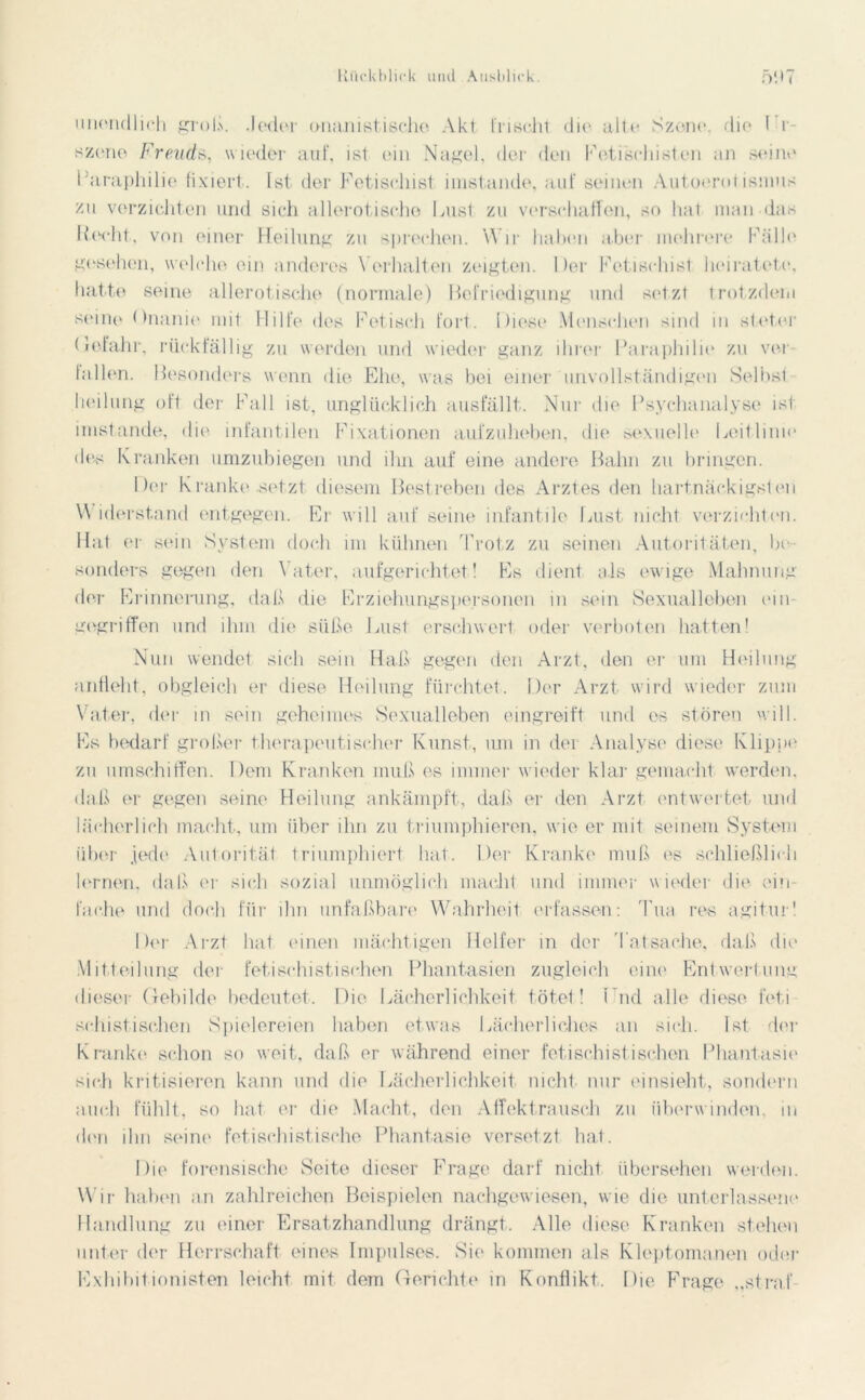 unendlich groß. Jeder onanistische Akt frischt die alte Szene, die Ei- szone Freud*, wieder auf, ist ein Nagel, der den Fetisehisten an seine Paraphilic fixiert. Ist der Fetischist imstande, auf seinen Autoerot ismus zu verzichten und sich allerotische Lust zu verschaffen, so hat man das Recht, von einer Heilung zu sprechen. Wir haben aber mehrere Fälle gesehen, welche ein anderes Verhalten zeigten. Der Fetischist heiratete, hatte seine allerotische (normale) Befriedigung und setzt trotzdem seine Onanie mit Hilfe des Fetisch fort. Diese Menschen sind in steter (ileta.hr, rückfällig zu werden und wieder ganz ihrer Paraphilie zu ver fallen. Besonders wenn die Ehe, was bei einer unvollständigen Sel bst - heilung oft der Fall ist, unglücklich ausfällt. Nur die Psychanalyse ist imstande, die infantilen Fixationen aufzuheben, die sexuelle Leitlinie des Kranken umzubiegen und ihn auf eine andere Bahn zu bringen. Der 1\ ranke .setzt diesem Bestreben des Arztes den hartnäckigsten Widerstand entgegen. Er will auf seine infantile Lust nicht verzichten. Hat er sein System doch im kühnen Trotz zu seinen Autoritäten, be- sonders gegen den Vater, aufgerichtet! Es dient als ewige Mahnung der Erinnerung, daß die Erziehungspersonen in sein Sexualleben ein- gegriffen und ihm die süße Lust erschwert oder verboten hatten! Nun wendet sich sein Haß gegen den Arzt, den er um Heilung anfleht, obgleich er diese Heilung fürchtet. Der Arzt wird wieder zum Vater, der in sein geheimes Sexualleben eingreift und es stören will. Es bedarf großer therapeutischer Kunst, um in der Analyse diese Klippe zu umschiffen. Dem Kranken muß es immer wieder klar gemacht werden, daß er gegen seine Heilung ankämpft, dal.'» er den Arzt entwertet und lächerlich macht, um über ihn zu triumphieren, wie er mit seinem System über jede Autorität triumphiert hat. Der Kranke muß es schließlich lernen, daß er sich sozial unmöglich macht und immer wieder die ein- fache und doch für ihn unfaßbare Wahrheit erfassen: Tua res agitur! Der Arzt hat einen mächtigen Helfer in der Tatsache, daß die Mitteilung der fetischistischen Phantasien zugleich eine Entwertung dieser Gebilde bedeutet. Die Lächerlichkeit tötet! Lud alle diese feti schistischen Spielereien haben etwas Lächerliches an sich. Ist der Kranke schon so weit, daß er während einer fetischistischen Phantasie sich kritisieren kann und die Lächerlichkeit nicht nur einsieht, sondern auch fühlt, so hat er die Macht, den Affektrausch zu überwinden, in den ihn seine fetischistische Phantasie versetzt hat. Die forensische Seite dieser Frage darf nicht übersehen werden. Wir haben an zahlreichen Beispielen nachgewiesen, wie die unterlassene Handlung zu einer Ersatzhandlung drängt. Alle diese Kranken stehen unter der Herrschaft eines Impulses. Sie kommen als Kleptomanen oder Exhibitionisten leicht mit dem Gerichte in Konflikt. Die Frage „straf-