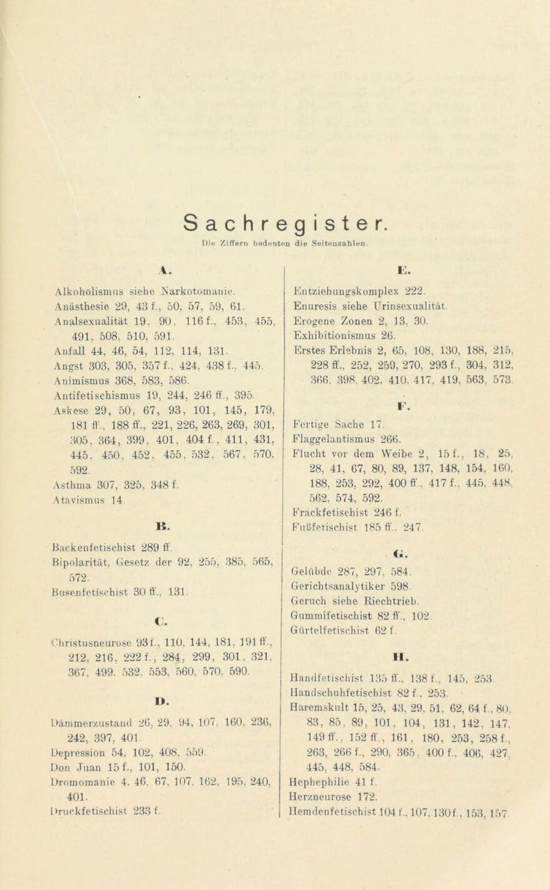 Sachregister. Die Ziffern bedeuten die Seitenzahlen. I. Alkoholismus siehe Aarkotomanie. Anästhesie 29, 43 f., 50, 57, 59, 61. Analsexualität 19. 90. 116 f., 453, 455, 491, 508. 510, 591. Anfall 44, 46, 54, 112, 114, 131. Angst 303, 305, 357 f., 424. 438 f., 445. Animismus 368, 583, 586. Antifetischismus 19, 244, 246 ft'., 395. Askese 29, 50, 67, 93, 101, 145, 179, 181 ff., 188 ft., 221, 226, 263, 269, 301, 305, 364, 399, 401, 404 f., 411, 431, 445. 450. 452. 455, 532, 567, 570. 592. Asthma 307, 325. 348 f. Atavismus 14 H. Backenfetischist 289 ff Bipolarität, Gesetz der 92. 255, 385, 565, 572. Busenfetischist 30 ff., 131. O. Christusneurose 931., 110, 144, 181, 191 ff., 212, 216, 222 f., 284, 299, 301, 321. 367, 499. 532. 553. 560. 570, 590. I). Dämmerzustand 26, 29. 94, 1<)7. 160. 236. 242, 397, 401 Depression 54, 102, 408, 559. Don .Tuan 15 f-, 101, 150. Dromomanie 4. 46. 67. 107. 162. 195. 240. 401. I »ruckfetischist 233 f. E. Entziehungskomplex 222. Enuresis siehe Urinsexualität. Erogene Zonen 2, 13. 30. Exhibitionismus 26. Erstes Erlebnis 2, 65, 108, 130, 188, 215, 228 ff., 252, 259, 270, 293 f., 304, 312, 366. 398. 402. 410. 417, 419. 563, 573 F. Fertige Sache 17. Flaggelautismus 266. Flucht vor dem Weibe 2, 15 f., 18, 25, 28, 41, 67, 80, 89, 137, 148, 154, 160, 188, 253, 292, 400 ff.. 417 f.. 445, 448. 562, 574, 592. Frackfetischist 246 f. Fußfetischist 185 ff . 247 (l. Gelübde 287, 297. 584. Gerichtsanalytiker 598 Geruch siehe Riechtrieb. Gummifetischist 82 ff., 102 Gürtelfetischist 62 f. II. Handfetischist 135 ff., 138 f., 145, 253 Handschuhfetischist 82 f. 253. Haremskult 15, 25, 43, 29, 51, 62, 64 f., 80, 83, 85, 89, 101, 104, 131, 142, 147, 149 ff.. 152 ff., 161, 180, 253, 258 f., 263, 266 f., 290, 365, 400 f., 406, 427: 445, 448, 584. Hephephilie 41 f. Herzneurose 172. Hemdenfetischist 104 f., 107,130f., 153, 157