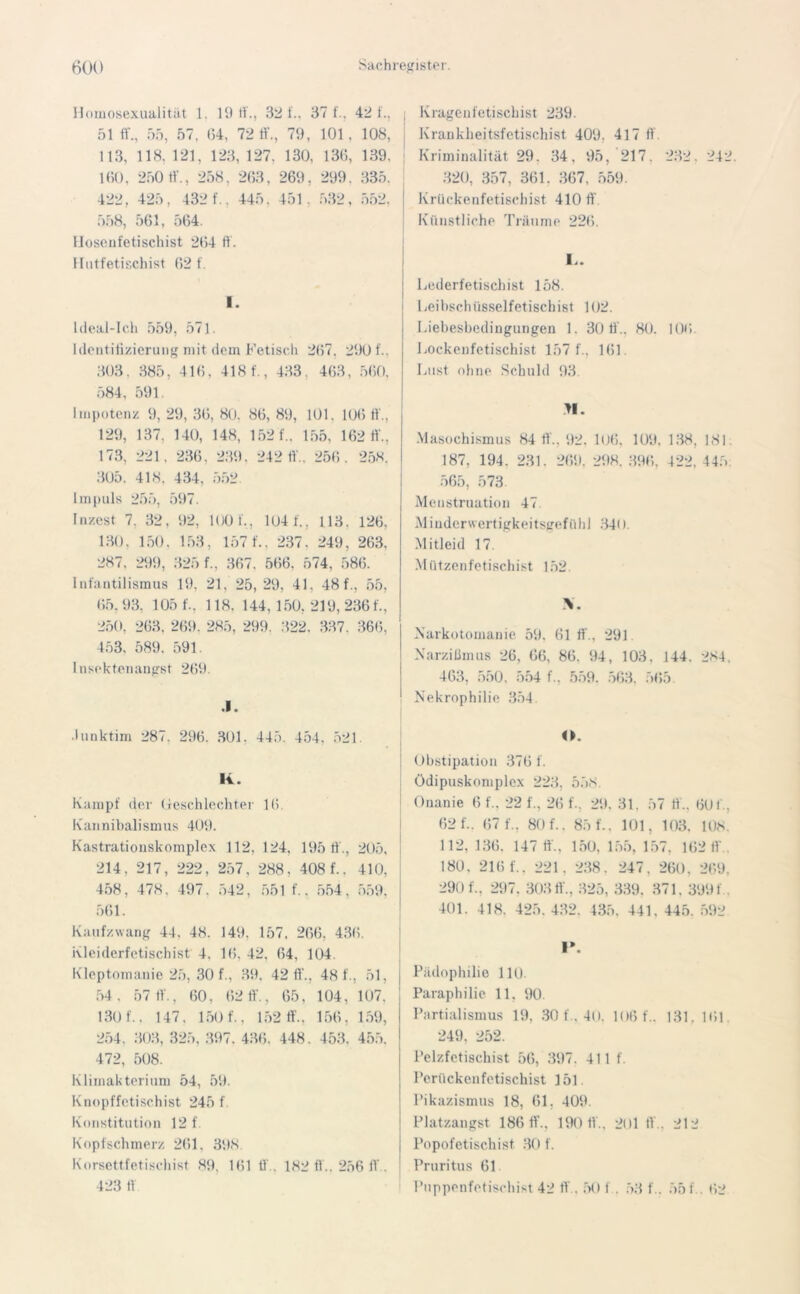 Homosexualität 1. 19 tf32 t'., 37 f., 421., 51 ff., 55, 57. 64, 72 ff., 79, 101. 108, 113, 118. 121, 123, 127. 130, 136, 139, 160, 250 ff., 258, 263, 269, 299. 335, 422, 425, 432 f., 445, 451. 532, 552, 558, 561, 564. llosenfetischist 264 ff. Hutfetischist 62 f. I. Ideai-Ich 559, 57]. Identifizierung mit dem Fetisch 267, 290 f.. 303, 385, 416, 418 f., 433. 463, 560, 584, 591. Impotenz 9, 29, 36, 80. 86, 89, 101. 106 ff., 129, 137, 140, 148, 152 f., 155, 162 tf., 173, 221, 236. 239, 242 ff.. 256. 258. 305. 418. 434, 552 Impuls 255, 597. Inzest 7. 32, 92, 100 f., 104 1., 113. 126, 130, 150, 153, 157 f., 237. 249, 263, 287, 299, 325 f., 367. 566. 574, 586. Infantilismus 19. 21, 25, 29, 41, 48 f., 55, 65.93, 105 f., 118. 144,150, 219, 236 f., 250, 263, 269. 285, 299. 322. 337, 366, 453, 589. 591. Insektenaugst 269. .1. Junktim 287, 296. 301. 445. 454, 521 li. Kampf der Geschlechter 16. Kannibalismus 409. K as trati o n sk ompl e x . 112, 124, 195 ff., 205. 214, 217, 222 257, 288, 408 f., 410. 458, 478, 497, 542, 551 f .. 554, 559. 561. Kaufzwang 44, 48. 149, 157, 266, 436. Kleiderfetischist 4. 16, 42, 64, 104. Kleptomanie 25, 30 f., 39, 42 fi'., 48 f., 51, j 54, 57 ff., 60, 62 fi'., 65, 104, 107. 130 f.. 147. 160 f., 152 ff.. 156, 159, 254, 303, 325, 397. 436, 448. 453. 455. 472, 508. Klimakterium 54, 59. Knopffetischist 245 f Konstitution 12 f Kopfschmerz 261, 398 Korsettfetischist 89, 161 ff., 182 ff.. 256 ff . 423 ff ; Kragenfetischist 239. Krankheitsfetischist 409. 417 ff. Kriminalität 29. 34, 95, 217. 232, 242. 320, 357, 361. 367, 559. Krückenfetischist 410 fi Künstliche Träume 226. L. Lederfetischist 158. Leibschüsselfetischist 102. Liebesbedingungen 1. 30 ff.. 80. 106. Lockenfetischist 157 1., 161 Lust ohne Schuld 93. II. Masochismus 84 ff.. 92. 106, 109. 138, 181 187, 194. 231. 269. 298. 396, 422, 445 565, 573 Menstruation 47 M i n der wert igkei t sge f ü h I 341). Mitleid 17. M ützenfetischist 152. V Narkotomanie 59. 61 ff., 291 Narzißmus 26, 66, 86. 94, 103, 144. 284. 463, 550. 554 f.. 559. 563. 565. Nekrophilie 354. O. Obstipation 376 f. Ödipuskomplex 223, 558. Onanie 6 f„ 22 f., 26 f., 29. 31. 57 ff., 60 I'., 62 f.. (57 f., 80 f.. 85 f.. 101, 103. 108. 112, 136. 147 fi'.. 150, 155, 157, 162 1V . 180. 216 f.. 221, 238. 247, 260, 269, 290 f., 297. 30311'., 325, 339. 371. 3991. 401. 418. 425. 432. 435, 441, 445. 592 I». Pädophilie 11t). Paraphilie 11. 90. Partialismus 19, 30 f., 40. 106 f.. 131. 161 249. 252. Pelzfetischist 56, 397. 411 f. Perücken fetischist 151 Pikazismus 18, 61, 409. Platzangst. 186 ff., 190 11., 201 ft'.. 212 j Popofetisch ist 30 f. Pruritus 61 Puppenfetischist 42 ff.. 50 f. 53 f.. 551.. 62