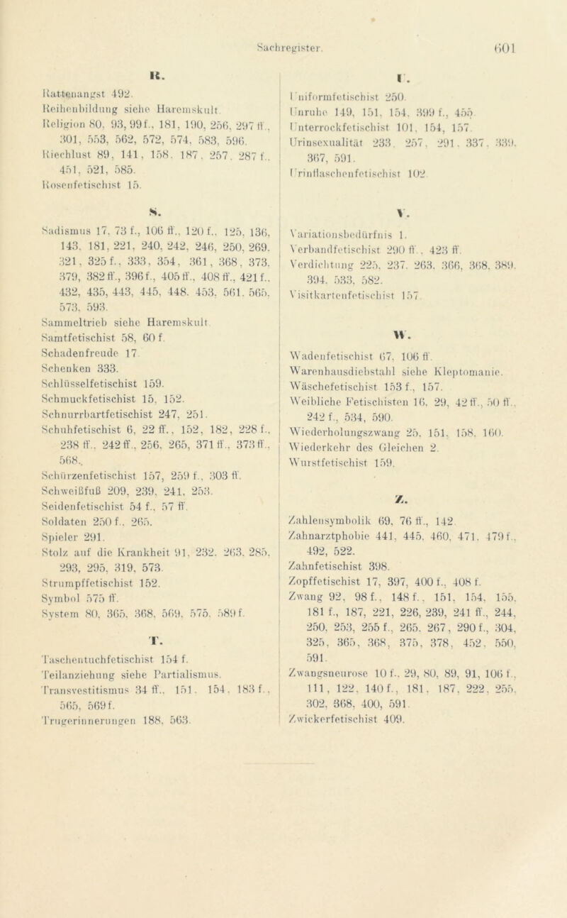 IC. Rattcuangst 492. Reihenbildung siehe Harcmskult Religion 80, 93,990, 181, 190, 256. 297 11.. 301, 533, 562, 572, 574. 583, 596. Riechlust 89. 141, 158. 187. 257. 287 1.. 451, 521, 585. Rosenfetischist 15. S. Sadismus 17. 73 0, 106 ff.. 120 f.. 125, 136, 143. 181, 221, 240. 242, 246, 250, 269. 321, 325 0, 333, 354, 361, 368, 373. 379, 382ff'., 3960, 40510. 408 ff'.. 4210. 432, 435, 443, 445, 448. 453, 561. 563. 573, 593. Sammeltrieb siehe Haremskult Samtfetischist 58, 60 f. Schadenfreude 17 Schenken 333. Schlüsselfetischist 159. Schmuckfetischist 15. 152. Schnurrbartfetischist 247. 251. Schuhfetischist 6, 22 ft., 152, 182, 228 0. 238 11'.. 242 ff., 256. 265, 371 11.. 373 ft.. 568, Schürzenfetischist 157, 259 0, 303 ff. Schweißfuß 209, 239, 241. 253. Seidenfetischist 54 0. 57 ff Soldaten 250 0. 265. Spieler 291. Stolz auf die Krankheit 91, 232. 263. 285. 293, 295, 319, 573. Strumpffetischist 152. Symbol 575 ft. System 80, 365. 368, 569. 575. 589 0 T. Taschentuchfetischist 154 f. Teilanziehung siehe Partialismus. Transvestitismus 34 ff.. 151. 154. 183 0 . 565, 5691'. Trugerinnerungen 188. 563 I . I niformfetischist 250. Unruhe 149, 151, 154. 399 0, 455 I uterrockfetischist 101. 154, 157 Urinsexualität 233. 257, 291. 337. 339. 367, 591. I rinffaschenfetischist 102 V. Variationsbedürfnis 1. Verbandfetischist 290 ff., 423 ff. Verdichtung 225, 237. 263. 366, 368. 389. 394, 533, 582. Visitkartenfetisehist 157 W. Wadenfetischist 67. 106 ft . Warenhausdiebstahl siehe Kleptomanie. Wäschefetischist 153 0, 157. Weibliche Fetischisten 16, 29, 42 ff., 50 ff. 242 0, 534, 590. Wiederholungszwang 25. 151. 158. 160. Wiederkehr des Gleichen 2. Wurstfetischist 159. Z. Zahlen Symbolik 69. 76 ft'., 142 Zahnarztphobie 441, 445. 460. 471. 4 79 0. 492, 522. Zahnfetischist 398. Zopffetischist 17, 397, 400 0, 408 0 Zwang 92, 98 0, 148 0, 151. 154. 155. 181 0, 187, 221, 226, 239, 241 ff., 244, 250, 253, 255 0, 265. 267, 290 0, 304, 325, 365, 368, 375, 378, 452. 550, 591. Zwangsneurose 10 0. 29, 80, 89, 91, 106 0. 111, 122, 140 0, 181, 187, 222. 255. 302, 368. 400, 591 Z w ickerfet i sc h i st 409.
