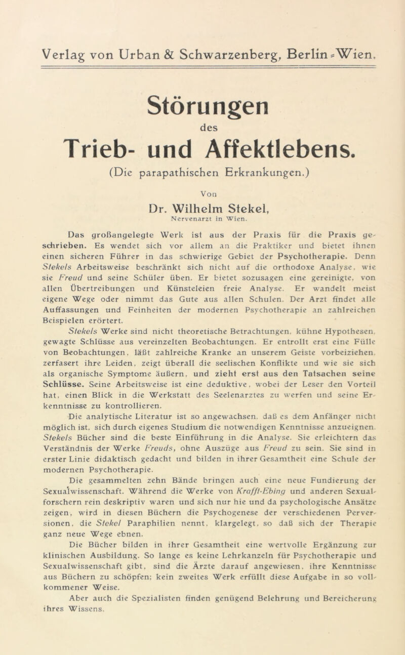 Verlag von Urban & Schwarzenberg, Berlin =Wien Störungen des Trieb- und Affektlebens. (Die parapathischen Erkrankungen.) Von Dr. Wilhelm Stekel, Nervenarzt in Wien. Das großangelegte Werk ist aus der Praxis für die Praxis ge- schrieben. Es wendet sich vor allem an die Praktiker und bietet ihnen einen sicheren Führer in das schwierige Gebiet der Psychotherapie. Denn Slekels Arbeitsweise beschränkt sich nicht auf die orthodoxe Analyse, wie sie Freud und seine Schüler üben. Er bietet sozusagen eine gereinigte, von allen Übertreibungen und Künsteleien freie Analyse. Er wandelt meist eigene Wege oder nimmt das Gute aus allen Schulen. Der Arzt findet alle Auffassungen und Feinheiten der modernen Psychotherapie an zahlreichen Beispielen erörtert. Slekels Werke sind nicht theoretische Betrachtungen, kühne Hypothesen gewagte Schlüsse aus vereinzelten Beobachtungen. Er entrollt erst eine Fülle von Beobachtungen, läßt zahlreiche Kranke an unserem Geiste vorbeiziehen zerfasert ihre Leiden, zeigt überall die seelischen Konflikte und wie sie sich als organische Symptome äußern, und zieht erst aus den Tatsachen seine Schlüsse. Seine Arbeitsweise ist eine deduktive, wobei der Leser den Vorteil hat, einen Blick in die Werkstatt des Seelenarztes zu werfen und seine Er kenntnisse zu kontrollieren. Die analytische Literatur ist so angewachsen, daß es dem Anfänger nicht möglich ist, sich durch eigenes Studium die notwendigen Kenntnisse anzueignen Slekels Bücher sind die beste Einführung in die Analyse. Sie erleichtern das Verständnis der Werke Freuds, ohne Auszüge aus Freud zu sein. Sie sind in erster Linie didaktisch gedacht und bilden in ihrer Gesamtheit eine Schule der modernen Psychotherapie. Die gesammelten zehn Bände bringen auch eine neue Fundierung der Sexualwissenschaft. Während die Werke von Krafft-Ebing und anderen Sexual- forschern rein deskriptiv waren und sich nur hie und da psychologische Ansätze zeigen, wird in diesen Büchern die Psychogenese der verschiedenen Perver- sionen. die Sfekcl Paraphilien nennt, klargelegt, so daß sich der Therapie ganz neue Wege ebnen. Die Bücher bilden in ihrer Gesamtheit eine wertvolle Ergänzung zur klinischen Ausbildung. So lange es keine Lehrkanzeln für Psychotherapie und Sexualwissenschaft gibt, sind die Ärzte darauf angewiesen, ihre Kenntnisse aus Büchern zu schöpfen: kein zweites Werk erfüllt diese Aufgabe in so voll- kommener Weise. Aber auch die Spezialisten finden genügend Belehrung und Bereicherung ihres Wissens.