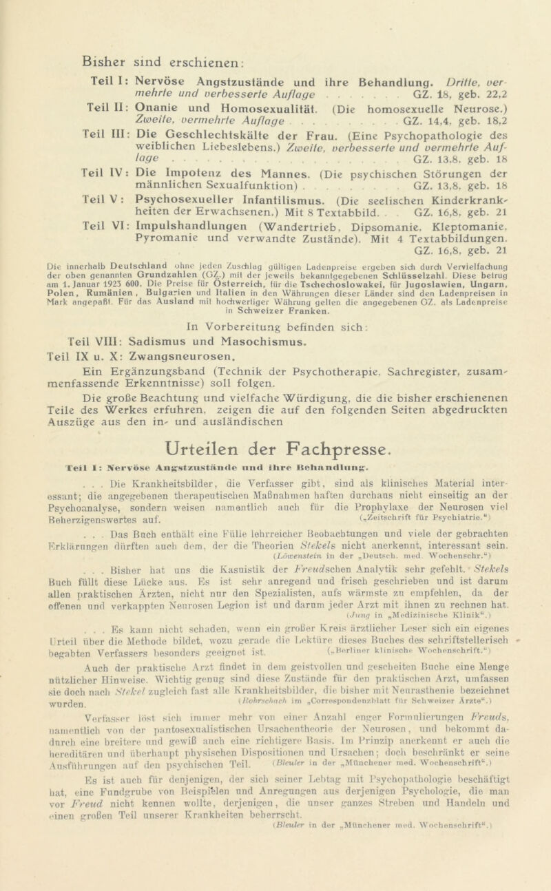 Bisher sind erschienen: Teill: Nervöse Angstzustände und ihre Behandlung. Dritte, oer mehrte und verbesserte Auflage GZ. 18, geb. 22,2 Teil II: Onanie und Homosexualität. (Die homosexuelle Neurose.) Zweite, vermehrte Auflage GZ. 14,4. geb. 18,2 Teil III: Die Geschlechtskälte der Frau. (Eine Psychopathologie des weiblichen Liebeslebens.) Zweite, verbesserte und vermehrte Auf- lage GZ. 13.8, geb. 18 Peil IV: Die Impotenz des Mannes. (Die psychischen Störungen der männlichen Sexualfunktion) GZ. 13,8, geb. 18 Teil V: Psychosexueller Infantilismus. (Die seelischen Kinderkrank' heiten der Erwachsenen.) Mit 8 Textabbild. . . GZ. 16,8, geb. 21 Teil VI: Impulshandlungen (Wandertrieb, Dipsomanie, Kleptomanie, Pyromanie und verwandte Zustände). Mit 4 Textabbildungen. GZ. 16,8, geb. 21 Die innerhalb Deutschland ohne jeden Zuschlag gültigen Ladenpreise ergeben sich durch Vervielfachung der oben genannten Grundzahlen (GZ.) mit der jeweils bekanntgegebenen Schlüsselzahl. Diese betrug am 1. Januar 1923 600. Die Preise für Österreich, für die Tschechoslowakei, für Jugoslawien, Ungarn, Polen, Rumänien, Bulgarien und Italien in den Währungen dieser Länder sind den Ladenpreisen in Mark angepaßt Für das Ausland mit hochwertiger Währung gelten die angegebenen GZ. als Ladenpreise in Schweizer Franken. ln Vorbereitung befinden sich: Teil VIII: Sadismus und Masochismus. Teil IX u. X: Zwangsneurosen. Ein Ergänzungsband (Technik der Psychotherapie. Sachregister, zusam- menfassende Erkenntnisse) soll folgen. Die große Beachtung und vielfache Würdigung, die die bisher erschienenen Teile des Werkes erfuhren, zeigen die auf den folgenden Seiten abgedruckten Auszüge aus den in' und ausländischen % Urteilen der Fachpresse. Teil I: Nervöse AiiK<*tzustän(le und ihre liehstiidliin^'. . . . Die Krankheitsbilder, die Verfasser gibt, sind als klinisches Material inter- essant; die angegebenen therapeutischen Maßnahmen haften durchaus nicht einseitig an der Psychoanalyse, sondern weisen namentlich auch für die Prophylaxe der Neurosen viel Beherzigenswertes auf. („Zeitschrift für Psychiatrie.“) . . . Das Buch enthält eine Fülle lehrreicher Beobachtungen und viele der gebrachten Erklärungen dürften auch dem, der die Theorien Stekels nicht anerkennt, interessant sein. (Löivenstein iu der „Deutsch, med. Wochenschr.“) . . . Bisher hat uns die Kasuistik der Freudscher) Analytik sehr gefehlt. • Stekels Buch füllt diese Lücke aus. Es ist sehr anregend und frisch geschrieben nnd ist darum allen praktischen Ärzten, nicht nnr den Spezialisten, aufs wärmste zu empfehlen, da der offenen und verkappten Neurosen Legion ist und darum jeder Arzt mit ihnen zu rechnen hat. (Jung in „Medizinische Klinik“.) ... Es kann nicht schaden, wenn ein großer Kreis ärztlicher Leser sich ein eigenes Urteil über die Methode bildet, wozu gerade die Lektüre dieses Buches des schriftstellerisch begabten Verfassers besonders geeignet ist. (.Merlinor klinische Wochenschrift.‘•i Auch der praktische Arzt findet in dem geistvollen nnd gescheiten Buche eine Menge nützlicher Hinweise. Wichtig genug sind diese Zustände für den praktischen Arzt, umfassen sie doch nach Stekel zugleich fast alle Krankheitsbilder, die bisher mit Neurasthenie bezeichnet Wurden (Rohrschach im „Correspondenzblatt für Schweizer Ärzte“.) Verfasser lost sich immer mehr von einer Anzahl enger Formulierungen Freuds, namentlich von der pantosexnalistischen Ursachentheorie der Neurosen, und bekommt da- dnreh eine breitere und gewiß auch eine richtigere Basis. Im Prinzip anerkennt er auch die hereditären und überhaupt physischen Dispositionen und Ursachen; doch beschränkt er seine Ausführungen auf den psychischen Teil. (Bleuler in der „Münchener med. Wochenschrift“.) Es ist auch für denjenigen, der sieh seiner Lebtag mit Psychopathologie beschäftigt hat, eine Fnndgrube von Beispielen nnd Anregungen aus derjenigen Psychologie, die man vor Freud nicht kennen wollte, derjenigen, die unser ganzes Streben und Handeln und einen großen Teil unserer Krankheiten beherrscht. (Bleuler in der „Münchener med. Wochenschrift“.)